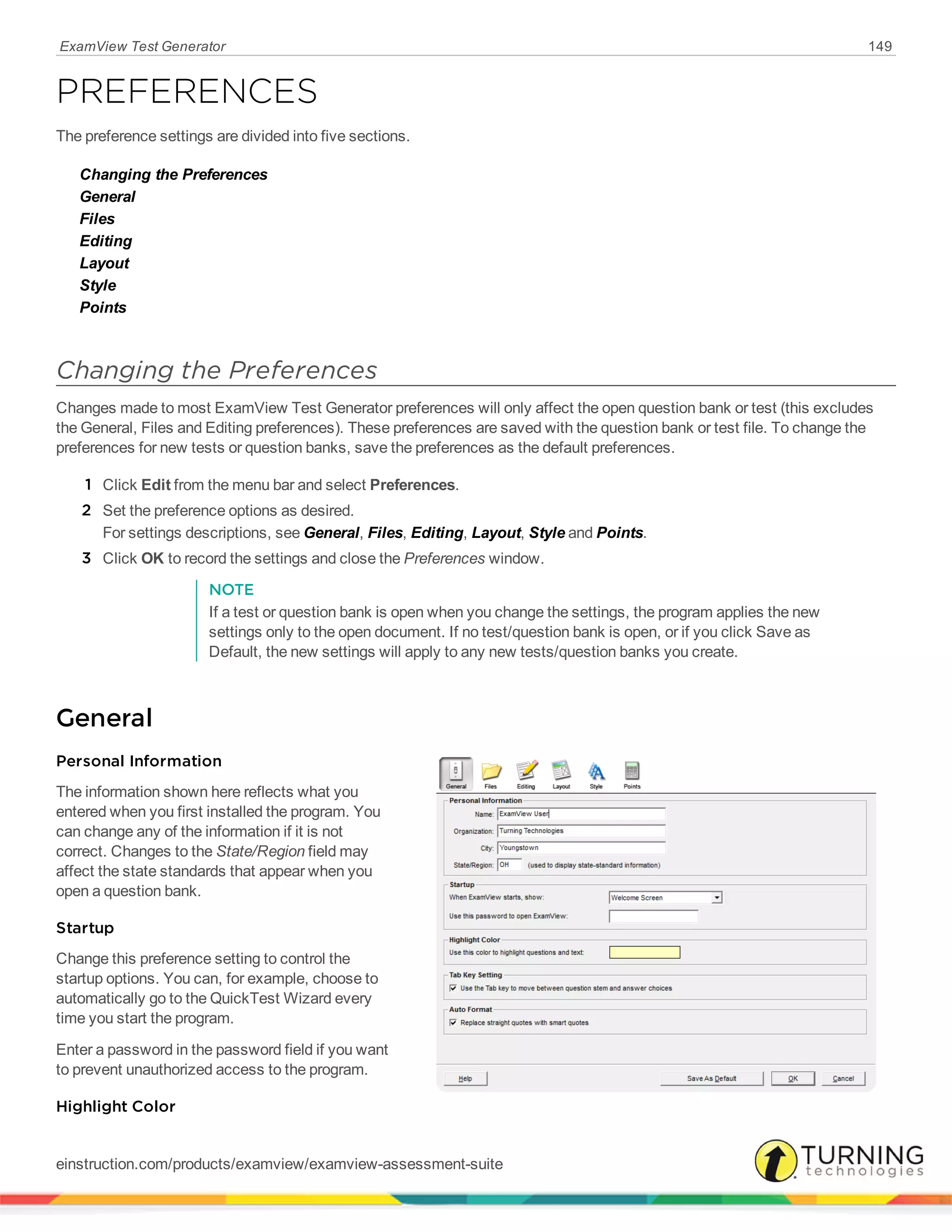 ExamView Test Generator 149
PREFERENCES
The preference settings are divided into five sections.
Changing the Preferences
General
Files
Editing
Layout
Style
Points
Changing the Preferences
Changes made to most ExamView Test Generator preferences will only affect the open question bank or test (this excludes
the General, Files and Editing preferences). These preferences are saved with the question bank or test file. To change the
preferences for new tests or question banks, save the preferences as the default preferences.
1 Click Edit from the menu bar and select Preferences.
2 Set the preference options as desired.
For settings descriptions, see General, Files, Editing, Layout, Style and Points.
3 Click OK to record the settings and close the Preferences window.
NOTE
If a test or question bank is open when you change the settings, the program applies the new
settings only to the open document. If no test/question bank is open, or if you click Save as
Default, the new settings will apply to any new tests/question banks you create.
General
Personal Information
The information shown here reflects what you
entered when you first installed the program. You
can change any of the information if it is not
correct. Changes to the State/Region field may
affect the state standards that appear when you
open a question bank.
Startup
Change this preference setting to control the
startup options. You can, for example, choose to
automatically go to the QuickTest Wizard every
time you start the program.
Enter a password in the password field if you want
to prevent unauthorized access to the program.
Highlight Color
einstruction.com/products/examview/examview-assessment-suite
 