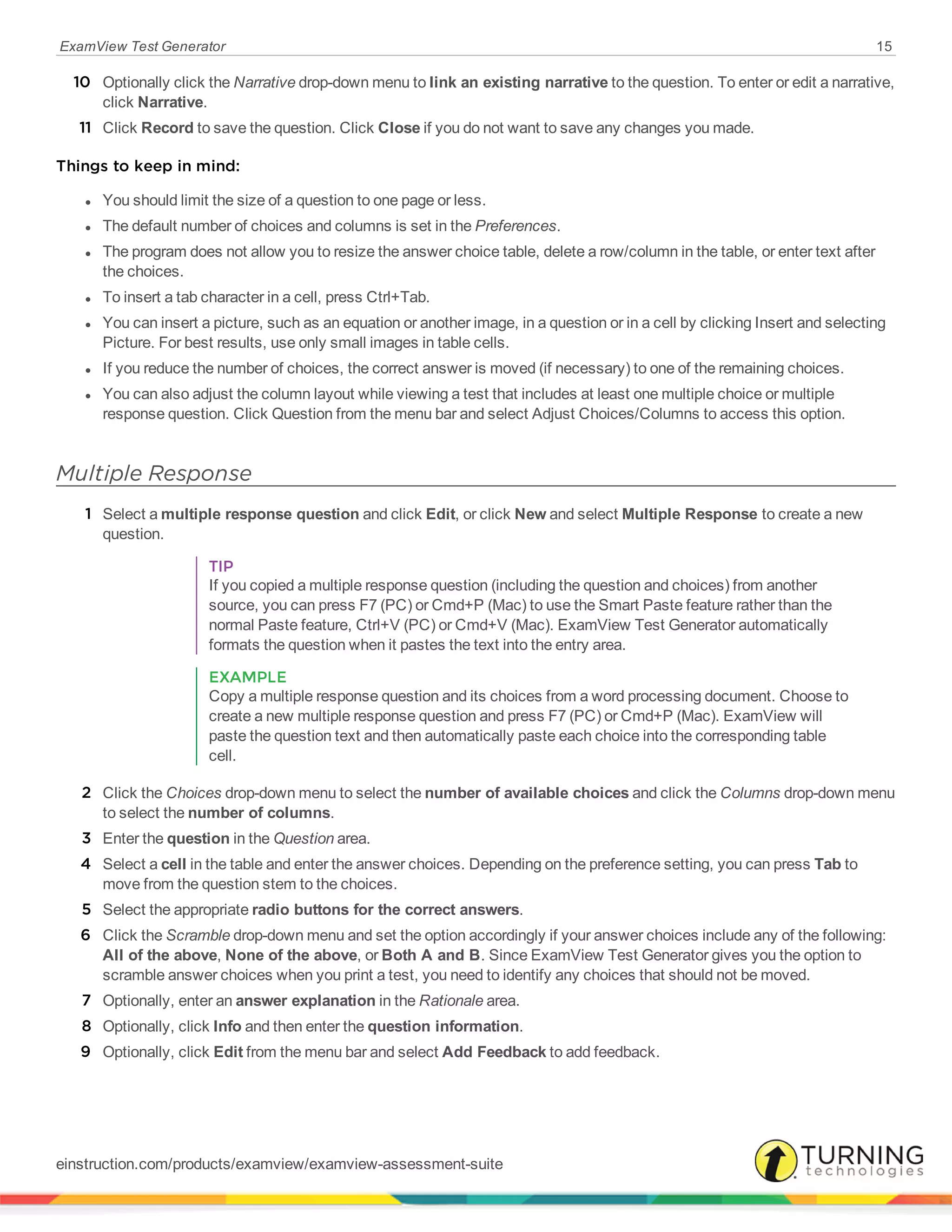 ExamView Test Generator 15
10 Optionally click the Narrative drop-down menu to link an existing narrative to the question. To enter or edit a narrative,
click Narrative.
11 Click Record to save the question. Click Close if you do not want to save any changes you made.
Things to keep in mind:
l You should limit the size of a question to one page or less.
l The default number of choices and columns is set in the Preferences.
l The program does not allow you to resize the answer choice table, delete a row/column in the table, or enter text after
the choices.
l To insert a tab character in a cell, press Ctrl+Tab.
l You can insert a picture, such as an equation or another image, in a question or in a cell by clicking Insert and selecting
Picture. For best results, use only small images in table cells.
l If you reduce the number of choices, the correct answer is moved (if necessary) to one of the remaining choices.
l You can also adjust the column layout while viewing a test that includes at least one multiple choice or multiple
response question. Click Question from the menu bar and select Adjust Choices/Columns to access this option.
Multiple Response
1 Select a multiple response question and click Edit, or click New and select Multiple Response to create a new
question.
TIP
If you copied a multiple response question (including the question and choices) from another
source, you can press F7 (PC) or Cmd+P (Mac) to use the Smart Paste feature rather than the
normal Paste feature, Ctrl+V (PC) or Cmd+V (Mac). ExamView Test Generator automatically
formats the question when it pastes the text into the entry area.
EXAMPLE
Copy a multiple response question and its choices from a word processing document. Choose to
create a new multiple response question and press F7 (PC) or Cmd+P (Mac). ExamView will
paste the question text and then automatically paste each choice into the corresponding table
cell.
2 Click the Choices drop-down menu to select the number of available choices and click the Columns drop-down menu
to select the number of columns.
3 Enter the question in the Question area.
4 Select a cell in the table and enter the answer choices. Depending on the preference setting, you can press Tab to
move from the question stem to the choices.
5 Select the appropriate radio buttons for the correct answers.
6 Click the Scramble drop-down menu and set the option accordingly if your answer choices include any of the following:
All of the above, None of the above, or Both A and B. Since ExamView Test Generator gives you the option to
scramble answer choices when you print a test, you need to identify any choices that should not be moved.
7 Optionally, enter an answer explanation in the Rationale area.
8 Optionally, click Info and then enter the question information.
9 Optionally, click Edit from the menu bar and select Add Feedback to add feedback.
einstruction.com/products/examview/examview-assessment-suite
 
