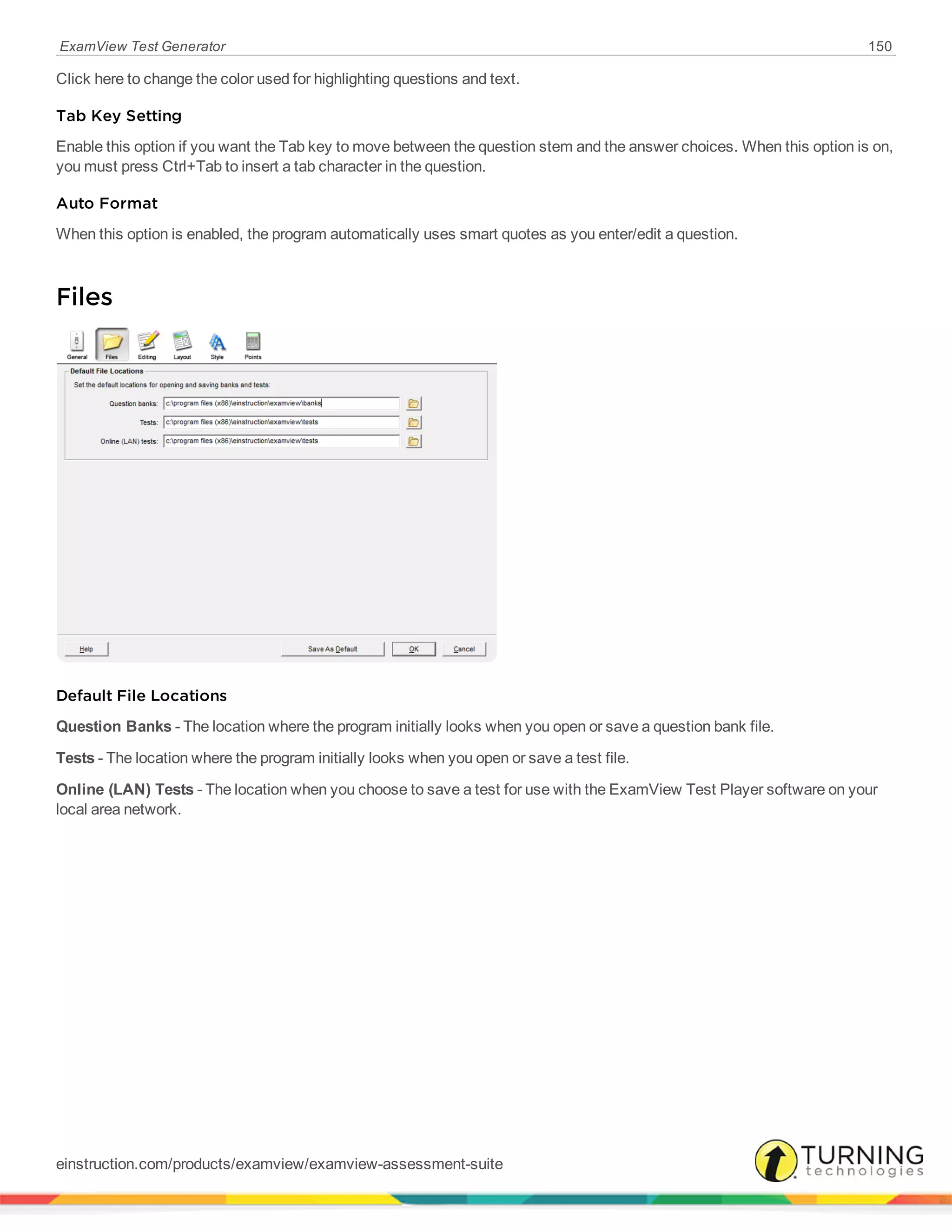 ExamView Test Generator 150
Click here to change the color used for highlighting questions and text.
Tab Key Setting
Enable this option if you want the Tab key to move between the question stem and the answer choices. When this option is on,
you must press Ctrl+Tab to insert a tab character in the question.
Auto Format
When this option is enabled, the program automatically uses smart quotes as you enter/edit a question.
Files
Default File Locations
Question Banks - The location where the program initially looks when you open or save a question bank file.
Tests - The location where the program initially looks when you open or save a test file.
Online (LAN) Tests - The location when you choose to save a test for use with the ExamView Test Player software on your
local area network.
einstruction.com/products/examview/examview-assessment-suite
 