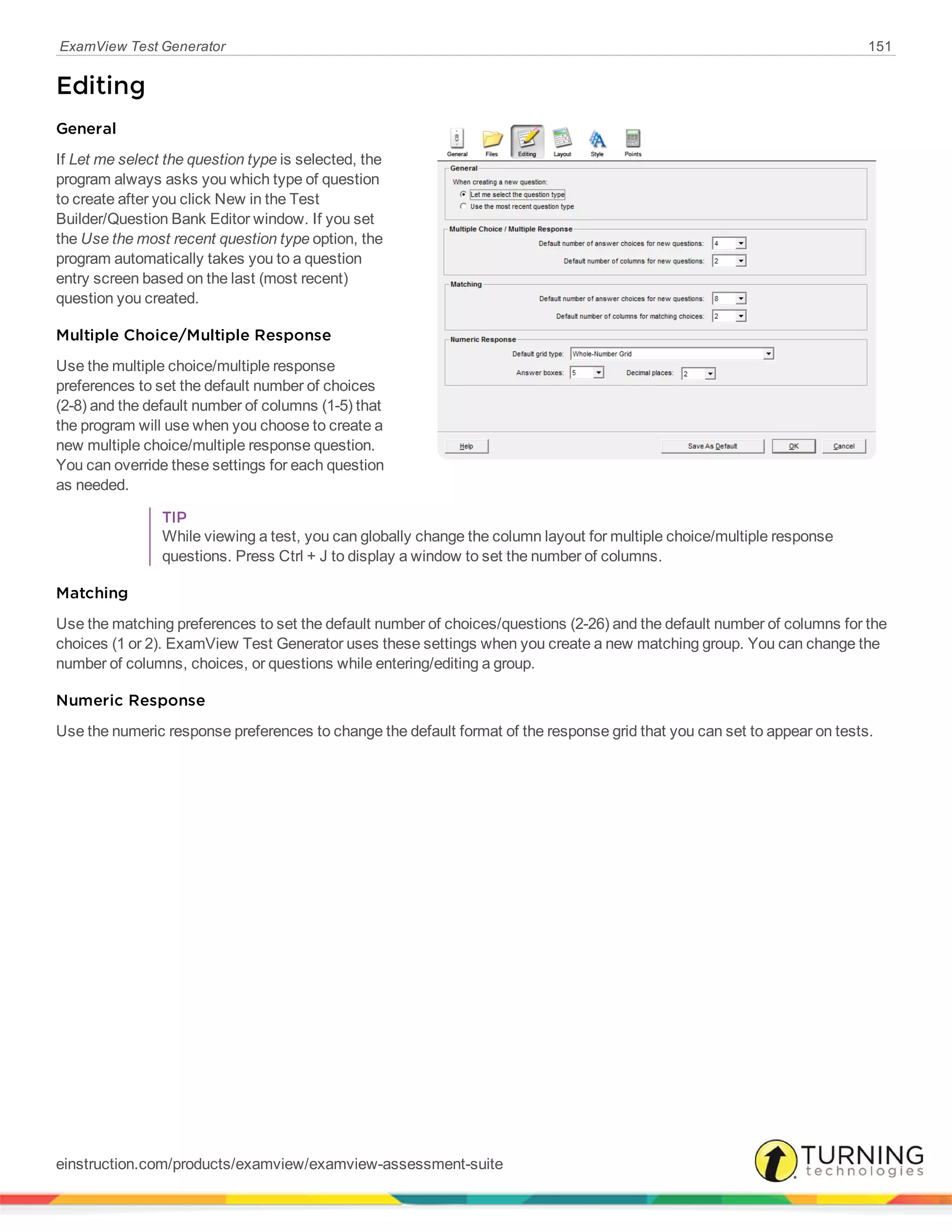 ExamView Test Generator 151
Editing
General
If Let me select the question type is selected, the
program always asks you which type of question
to create after you click New in the Test
Builder/Question Bank Editor window. If you set
the Use the most recent question type option, the
program automatically takes you to a question
entry screen based on the last (most recent)
question you created.
Multiple Choice/Multiple Response
Use the multiple choice/multiple response
preferences to set the default number of choices
(2-8) and the default number of columns (1-5) that
the program will use when you choose to create a
new multiple choice/multiple response question.
You can override these settings for each question
as needed.
TIP
While viewing a test, you can globally change the column layout for multiple choice/multiple response
questions. Press Ctrl + J to display a window to set the number of columns.
Matching
Use the matching preferences to set the default number of choices/questions (2-26) and the default number of columns for the
choices (1 or 2). ExamView Test Generator uses these settings when you create a new matching group. You can change the
number of columns, choices, or questions while entering/editing a group.
Numeric Response
Use the numeric response preferences to change the default format of the response grid that you can set to appear on tests.
einstruction.com/products/examview/examview-assessment-suite
 