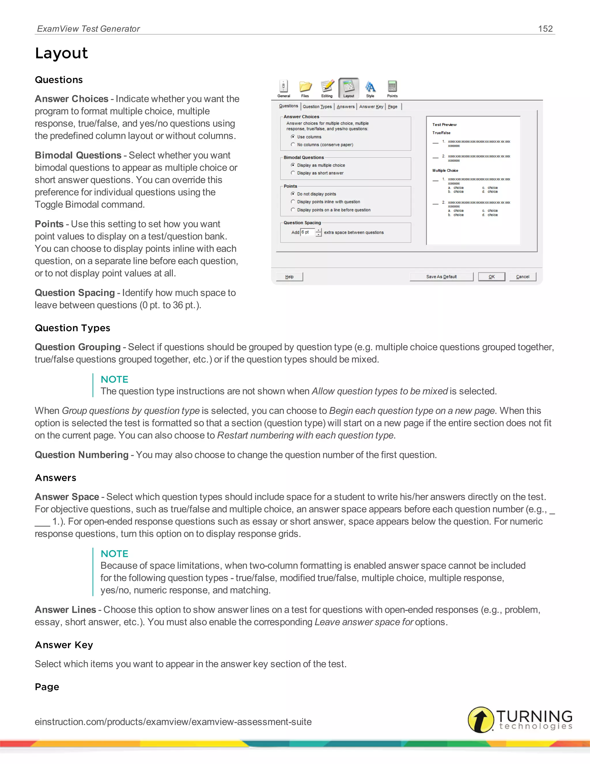 ExamView Test Generator 152
Layout
Questions
Answer Choices - Indicate whether you want the
program to format multiple choice, multiple
response, true/false, and yes/no questions using
the predefined column layout or without columns.
Bimodal Questions - Select whether you want
bimodal questions to appear as multiple choice or
short answer questions. You can override this
preference for individual questions using the
Toggle Bimodal command.
Points - Use this setting to set how you want
point values to display on a test/question bank.
You can choose to display points inline with each
question, on a separate line before each question,
or to not display point values at all.
Question Spacing - Identify how much space to
leave between questions (0 pt. to 36 pt.).
Question Types
Question Grouping - Select if questions should be grouped by question type (e.g. multiple choice questions grouped together,
true/false questions grouped together, etc.) or if the question types should be mixed.
NOTE
The question type instructions are not shown when Allow question types to be mixed is selected.
When Group questions by question type is selected, you can choose to Begin each question type on a new page. When this
option is selected the test is formatted so that a section (question type) will start on a new page if the entire section does not fit
on the current page. You can also choose to Restart numbering with each question type.
Question Numbering - You may also choose to change the question number of the first question.
Answers
Answer Space - Select which question types should include space for a student to write his/her answers directly on the test.
For objective questions, such as true/false and multiple choice, an answer space appears before each question number (e.g., _
___ 1.). For open-ended response questions such as essay or short answer, space appears below the question. For numeric
response questions, turn this option on to display response grids.
NOTE
Because of space limitations, when two-column formatting is enabled answer space cannot be included
for the following question types - true/false, modified true/false, multiple choice, multiple response,
yes/no, numeric response, and matching.
Answer Lines - Choose this option to show answer lines on a test for questions with open-ended responses (e.g., problem,
essay, short answer, etc.). You must also enable the corresponding Leave answer space for options.
Answer Key
Select which items you want to appear in the answer key section of the test.
Page
einstruction.com/products/examview/examview-assessment-suite
 