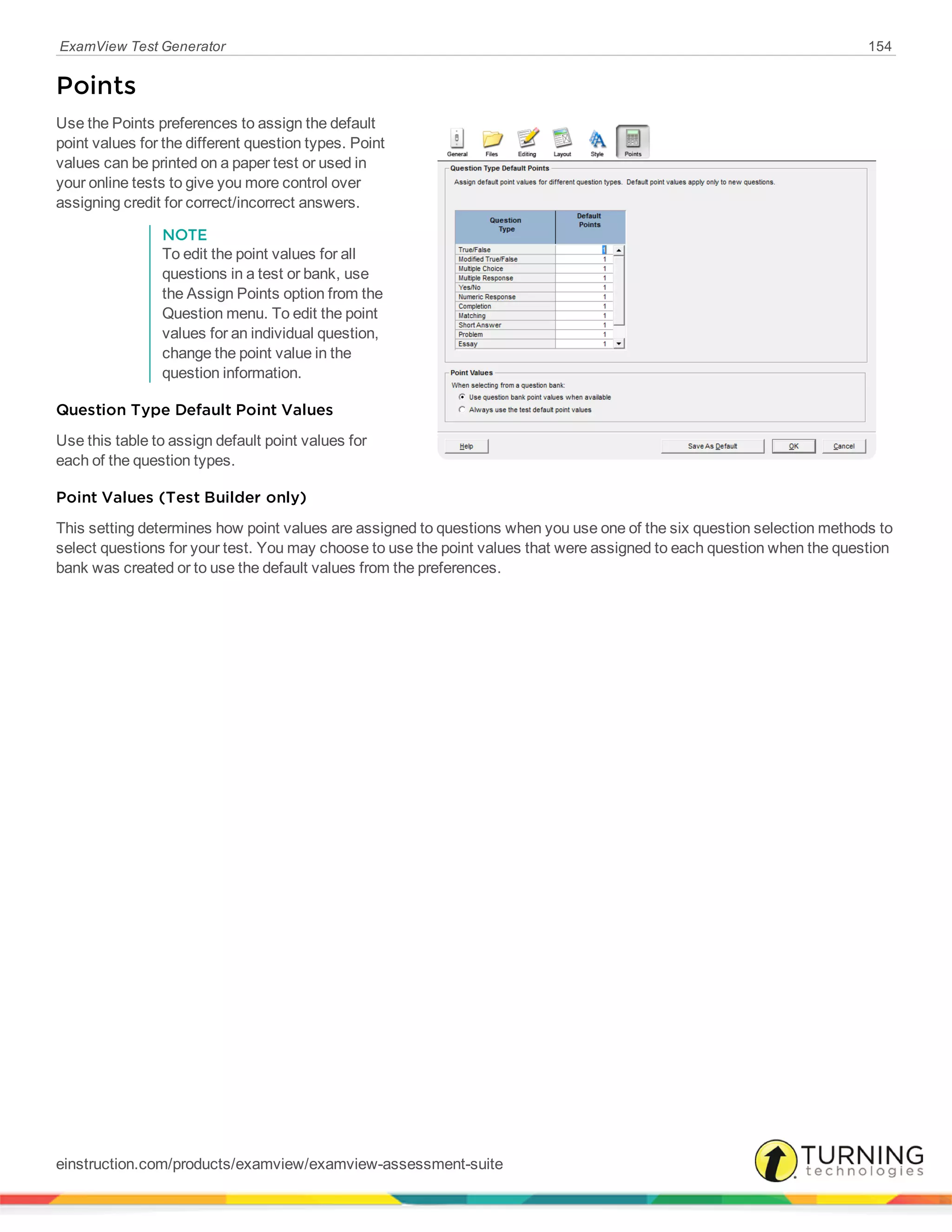 ExamView Test Generator 154
Points
Use the Points preferences to assign the default
point values for the different question types. Point
values can be printed on a paper test or used in
your online tests to give you more control over
assigning credit for correct/incorrect answers.
NOTE
To edit the point values for all
questions in a test or bank, use
the Assign Points option from the
Question menu. To edit the point
values for an individual question,
change the point value in the
question information.
Question Type Default Point Values
Use this table to assign default point values for
each of the question types.
Point Values (Test Builder only)
This setting determines how point values are assigned to questions when you use one of the six question selection methods to
select questions for your test. You may choose to use the point values that were assigned to each question when the question
bank was created or to use the default values from the preferences.
einstruction.com/products/examview/examview-assessment-suite
 