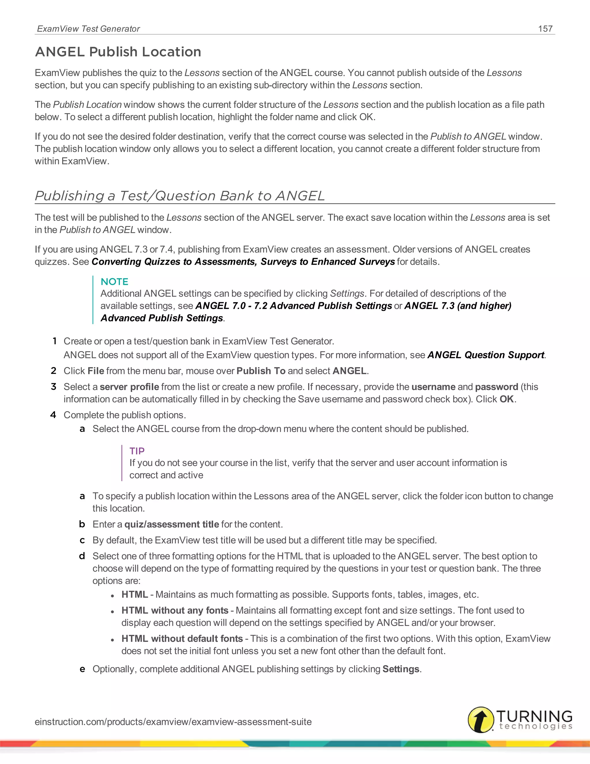 ExamView Test Generator 157
ANGEL Publish Location
ExamView publishes the quiz to the Lessons section of the ANGEL course. You cannot publish outside of the Lessons
section, but you can specify publishing to an existing sub-directory within the Lessons section.
The Publish Location window shows the current folder structure of the Lessons section and the publish location as a file path
below. To select a different publish location, highlight the folder name and click OK.
If you do not see the desired folder destination, verify that the correct course was selected in the Publish to ANGEL window.
The publish location window only allows you to select a different location, you cannot create a different folder structure from
within ExamView.
Publishing a Test/Question Bank to ANGEL
The test will be published to the Lessons section of the ANGEL server. The exact save location within the Lessons area is set
in the Publish to ANGEL window.
If you are using ANGEL 7.3 or 7.4, publishing from ExamView creates an assessment. Older versions of ANGEL creates
quizzes. See Converting Quizzes to Assessments, Surveys to Enhanced Surveys for details.
NOTE
Additional ANGEL settings can be specified by clicking Settings. For detailed of descriptions of the
available settings, see ANGEL 7.0 - 7.2 Advanced Publish Settings or ANGEL 7.3 (and higher)
Advanced Publish Settings.
1 Create or open a test/question bank in ExamView Test Generator.
ANGEL does not support all of the ExamView question types. For more information, see ANGEL Question Support.
2 Click File from the menu bar, mouse over Publish To and select ANGEL.
3 Select a server profile from the list or create a new profile. If necessary, provide the username and password (this
information can be automatically filled in by checking the Save username and password check box). Click OK.
4 Complete the publish options.
a Select the ANGEL course from the drop-down menu where the content should be published.
TIP
If you do not see your course in the list, verify that the server and user account information is
correct and active
a To specify a publish location within the Lessons area of the ANGEL server, click the folder icon button to change
this location.
b Enter a quiz/assessment title for the content.
c By default, the ExamView test title will be used but a different title may be specified.
d Select one of three formatting options for the HTML that is uploaded to the ANGEL server. The best option to
choose will depend on the type of formatting required by the questions in your test or question bank. The three
options are:
l HTML - Maintains as much formatting as possible. Supports fonts, tables, images, etc.
l HTML without any fonts - Maintains all formatting except font and size settings. The font used to
display each question will depend on the settings specified by ANGEL and/or your browser.
l HTML without default fonts - This is a combination of the first two options. With this option, ExamView
does not set the initial font unless you set a new font other than the default font.
e Optionally, complete additional ANGEL publishing settings by clicking Settings.
einstruction.com/products/examview/examview-assessment-suite
 
