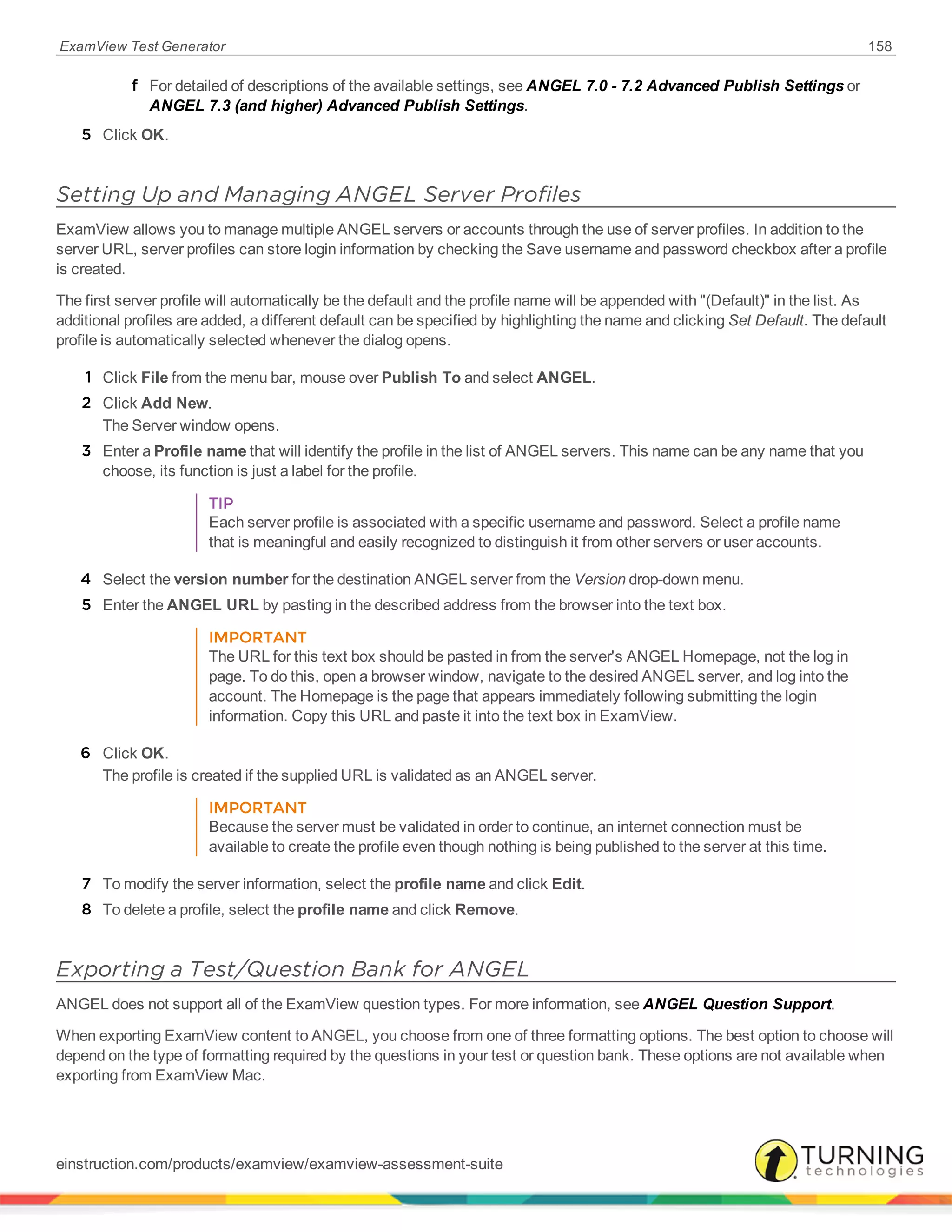 ExamView Test Generator 158
f For detailed of descriptions of the available settings, see ANGEL 7.0 - 7.2 Advanced Publish Settings or
ANGEL 7.3 (and higher) Advanced Publish Settings.
5 Click OK.
Setting Up and Managing ANGEL Server Profiles
ExamView allows you to manage multiple ANGEL servers or accounts through the use of server profiles. In addition to the
server URL, server profiles can store login information by checking the Save username and password checkbox after a profile
is created.
The first server profile will automatically be the default and the profile name will be appended with "(Default)" in the list. As
additional profiles are added, a different default can be specified by highlighting the name and clicking Set Default. The default
profile is automatically selected whenever the dialog opens.
1 Click File from the menu bar, mouse over Publish To and select ANGEL.
2 Click Add New.
The Server window opens.
3 Enter a Profile name that will identify the profile in the list of ANGEL servers. This name can be any name that you
choose, its function is just a label for the profile.
TIP
Each server profile is associated with a specific username and password. Select a profile name
that is meaningful and easily recognized to distinguish it from other servers or user accounts.
4 Select the version number for the destination ANGEL server from the Version drop-down menu.
5 Enter the ANGEL URL by pasting in the described address from the browser into the text box.
IMPORTANT
The URL for this text box should be pasted in from the server's ANGEL Homepage, not the log in
page. To do this, open a browser window, navigate to the desired ANGEL server, and log into the
account. The Homepage is the page that appears immediately following submitting the login
information. Copy this URL and paste it into the text box in ExamView.
6 Click OK.
The profile is created if the supplied URL is validated as an ANGEL server.
IMPORTANT
Because the server must be validated in order to continue, an internet connection must be
available to create the profile even though nothing is being published to the server at this time.
7 To modify the server information, select the profile name and click Edit.
8 To delete a profile, select the profile name and click Remove.
Exporting a Test/Question Bank for ANGEL
ANGEL does not support all of the ExamView question types. For more information, see ANGEL Question Support.
When exporting ExamView content to ANGEL, you choose from one of three formatting options. The best option to choose will
depend on the type of formatting required by the questions in your test or question bank. These options are not available when
exporting from ExamView Mac.
einstruction.com/products/examview/examview-assessment-suite
 