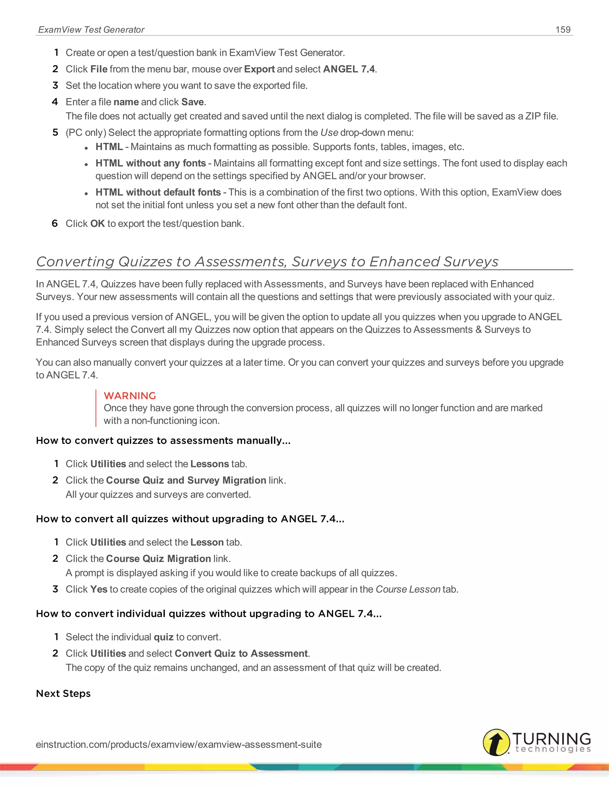 ExamView Test Generator 159
1 Create or open a test/question bank in ExamView Test Generator.
2 Click File from the menu bar, mouse over Export and select ANGEL 7.4.
3 Set the location where you want to save the exported file.
4 Enter a file name and click Save.
The file does not actually get created and saved until the next dialog is completed. The file will be saved as a ZIP file.
5 (PC only) Select the appropriate formatting options from the Use drop-down menu:
l HTML - Maintains as much formatting as possible. Supports fonts, tables, images, etc.
l HTML without any fonts - Maintains all formatting except font and size settings. The font used to display each
question will depend on the settings specified by ANGEL and/or your browser.
l HTML without default fonts - This is a combination of the first two options. With this option, ExamView does
not set the initial font unless you set a new font other than the default font.
6 Click OK to export the test/question bank.
Converting Quizzes to Assessments, Surveys to Enhanced Surveys
In ANGEL 7.4, Quizzes have been fully replaced with Assessments, and Surveys have been replaced with Enhanced
Surveys. Your new assessments will contain all the questions and settings that were previously associated with your quiz.
If you used a previous version of ANGEL, you will be given the option to update all you quizzes when you upgrade to ANGEL
7.4. Simply select the Convert all my Quizzes now option that appears on the Quizzes to Assessments & Surveys to
Enhanced Surveys screen that displays during the upgrade process.
You can also manually convert your quizzes at a later time. Or you can convert your quizzes and surveys before you upgrade
to ANGEL 7.4.
WARNING
Once they have gone through the conversion process, all quizzes will no longer function and are marked
with a non-functioning icon.
How to convert quizzes to assessments manually...
1 Click Utilities and select the Lessons tab.
2 Click the Course Quiz and Survey Migration link.
All your quizzes and surveys are converted.
How to convert all quizzes without upgrading to ANGEL 7.4...
1 Click Utilities and select the Lesson tab.
2 Click the Course Quiz Migration link.
A prompt is displayed asking if you would like to create backups of all quizzes.
3 Click Yes to create copies of the original quizzes which will appear in the Course Lesson tab.
How to convert individual quizzes without upgrading to ANGEL 7.4...
1 Select the individual quiz to convert.
2 Click Utilities and select Convert Quiz to Assessment.
The copy of the quiz remains unchanged, and an assessment of that quiz will be created.
Next Steps
einstruction.com/products/examview/examview-assessment-suite
 