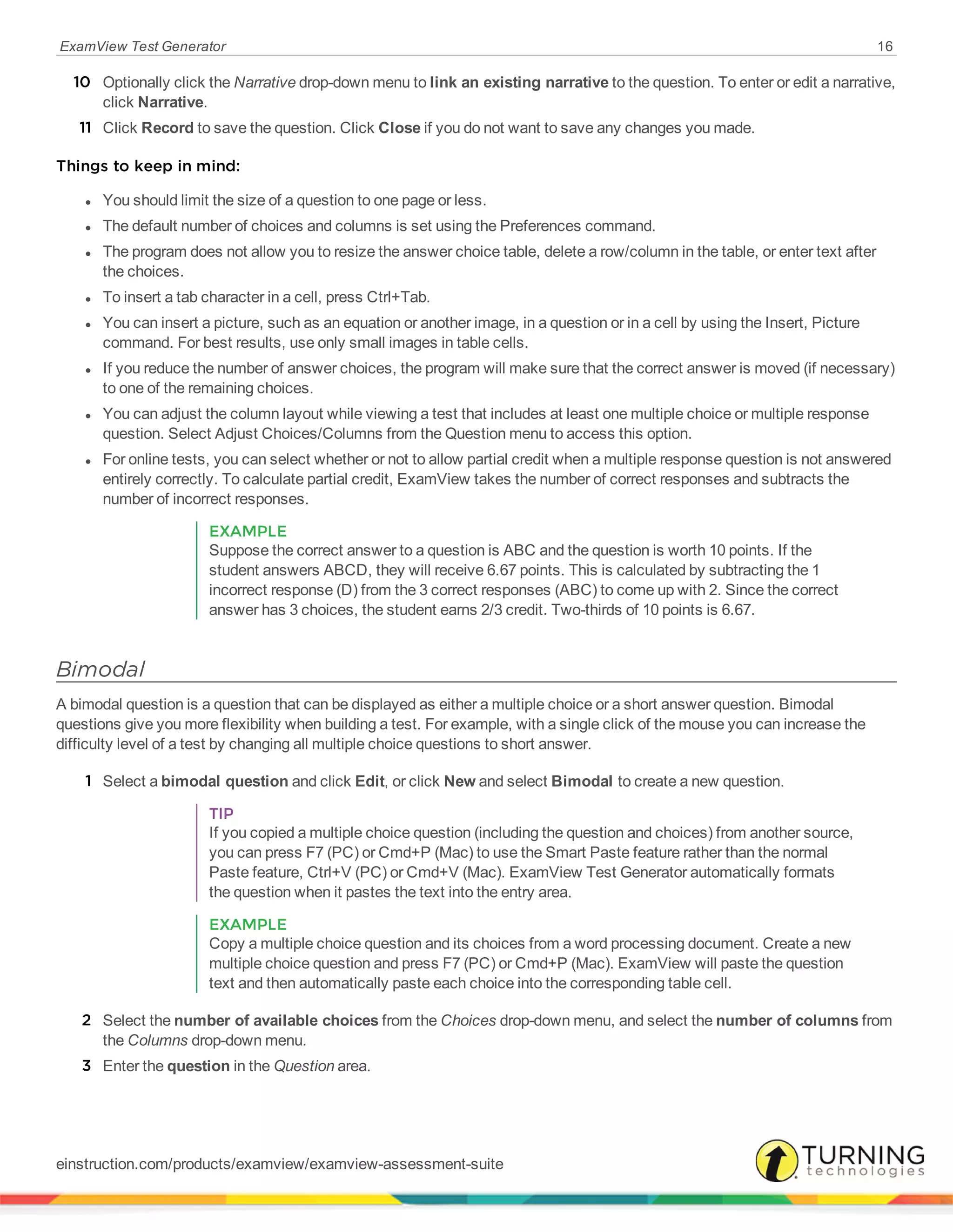 ExamView Test Generator 16
10 Optionally click the Narrative drop-down menu to link an existing narrative to the question. To enter or edit a narrative,
click Narrative.
11 Click Record to save the question. Click Close if you do not want to save any changes you made.
Things to keep in mind:
l You should limit the size of a question to one page or less.
l The default number of choices and columns is set using the Preferences command.
l The program does not allow you to resize the answer choice table, delete a row/column in the table, or enter text after
the choices.
l To insert a tab character in a cell, press Ctrl+Tab.
l You can insert a picture, such as an equation or another image, in a question or in a cell by using the Insert, Picture
command. For best results, use only small images in table cells.
l If you reduce the number of answer choices, the program will make sure that the correct answer is moved (if necessary)
to one of the remaining choices.
l You can adjust the column layout while viewing a test that includes at least one multiple choice or multiple response
question. Select Adjust Choices/Columns from the Question menu to access this option.
l For online tests, you can select whether or not to allow partial credit when a multiple response question is not answered
entirely correctly. To calculate partial credit, ExamView takes the number of correct responses and subtracts the
number of incorrect responses.
EXAMPLE
Suppose the correct answer to a question is ABC and the question is worth 10 points. If the
student answers ABCD, they will receive 6.67 points. This is calculated by subtracting the 1
incorrect response (D) from the 3 correct responses (ABC) to come up with 2. Since the correct
answer has 3 choices, the student earns 2/3 credit. Two-thirds of 10 points is 6.67.
Bimodal
A bimodal question is a question that can be displayed as either a multiple choice or a short answer question. Bimodal
questions give you more flexibility when building a test. For example, with a single click of the mouse you can increase the
difficulty level of a test by changing all multiple choice questions to short answer.
1 Select a bimodal question and click Edit, or click New and select Bimodal to create a new question.
TIP
If you copied a multiple choice question (including the question and choices) from another source,
you can press F7 (PC) or Cmd+P (Mac) to use the Smart Paste feature rather than the normal
Paste feature, Ctrl+V (PC) or Cmd+V (Mac). ExamView Test Generator automatically formats
the question when it pastes the text into the entry area.
EXAMPLE
Copy a multiple choice question and its choices from a word processing document. Create a new
multiple choice question and press F7 (PC) or Cmd+P (Mac). ExamView will paste the question
text and then automatically paste each choice into the corresponding table cell.
2 Select the number of available choices from the Choices drop-down menu, and select the number of columns from
the Columns drop-down menu.
3 Enter the question in the Question area.
einstruction.com/products/examview/examview-assessment-suite
 
