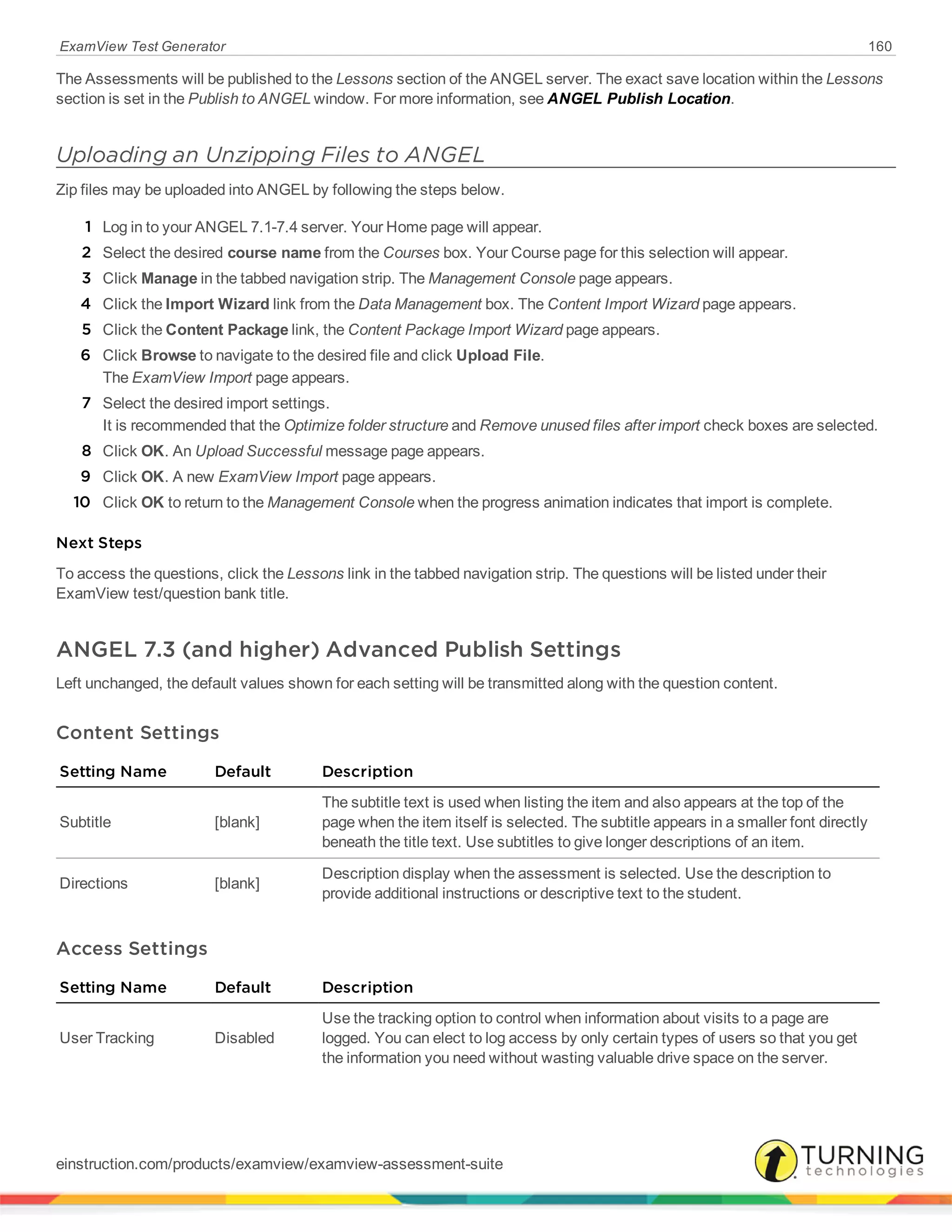 ExamView Test Generator 160
The Assessments will be published to the Lessons section of the ANGEL server. The exact save location within the Lessons
section is set in the Publish to ANGEL window. For more information, see ANGEL Publish Location.
Uploading an Unzipping Files to ANGEL
Zip files may be uploaded into ANGEL by following the steps below.
1 Log in to your ANGEL 7.1-7.4 server. Your Home page will appear.
2 Select the desired course name from the Courses box. Your Course page for this selection will appear.
3 Click Manage in the tabbed navigation strip. The Management Console page appears.
4 Click the Import Wizard link from the Data Management box. The Content Import Wizard page appears.
5 Click the Content Package link, the Content Package Import Wizard page appears.
6 Click Browse to navigate to the desired file and click Upload File.
The ExamView Import page appears.
7 Select the desired import settings.
It is recommended that the Optimize folder structure and Remove unused files after import check boxes are selected.
8 Click OK. An Upload Successful message page appears.
9 Click OK. A new ExamView Import page appears.
10 Click OK to return to the Management Console when the progress animation indicates that import is complete.
Next Steps
To access the questions, click the Lessons link in the tabbed navigation strip. The questions will be listed under their
ExamView test/question bank title.
ANGEL 7.3 (and higher) Advanced Publish Settings
Left unchanged, the default values shown for each setting will be transmitted along with the question content.
Content Settings
Setting Name Default Description
Subtitle [blank]
The subtitle text is used when listing the item and also appears at the top of the
page when the item itself is selected. The subtitle appears in a smaller font directly
beneath the title text. Use subtitles to give longer descriptions of an item.
Directions [blank]
Description display when the assessment is selected. Use the description to
provide additional instructions or descriptive text to the student.
Access Settings
Setting Name Default Description
User Tracking Disabled
Use the tracking option to control when information about visits to a page are
logged. You can elect to log access by only certain types of users so that you get
the information you need without wasting valuable drive space on the server.
einstruction.com/products/examview/examview-assessment-suite
 