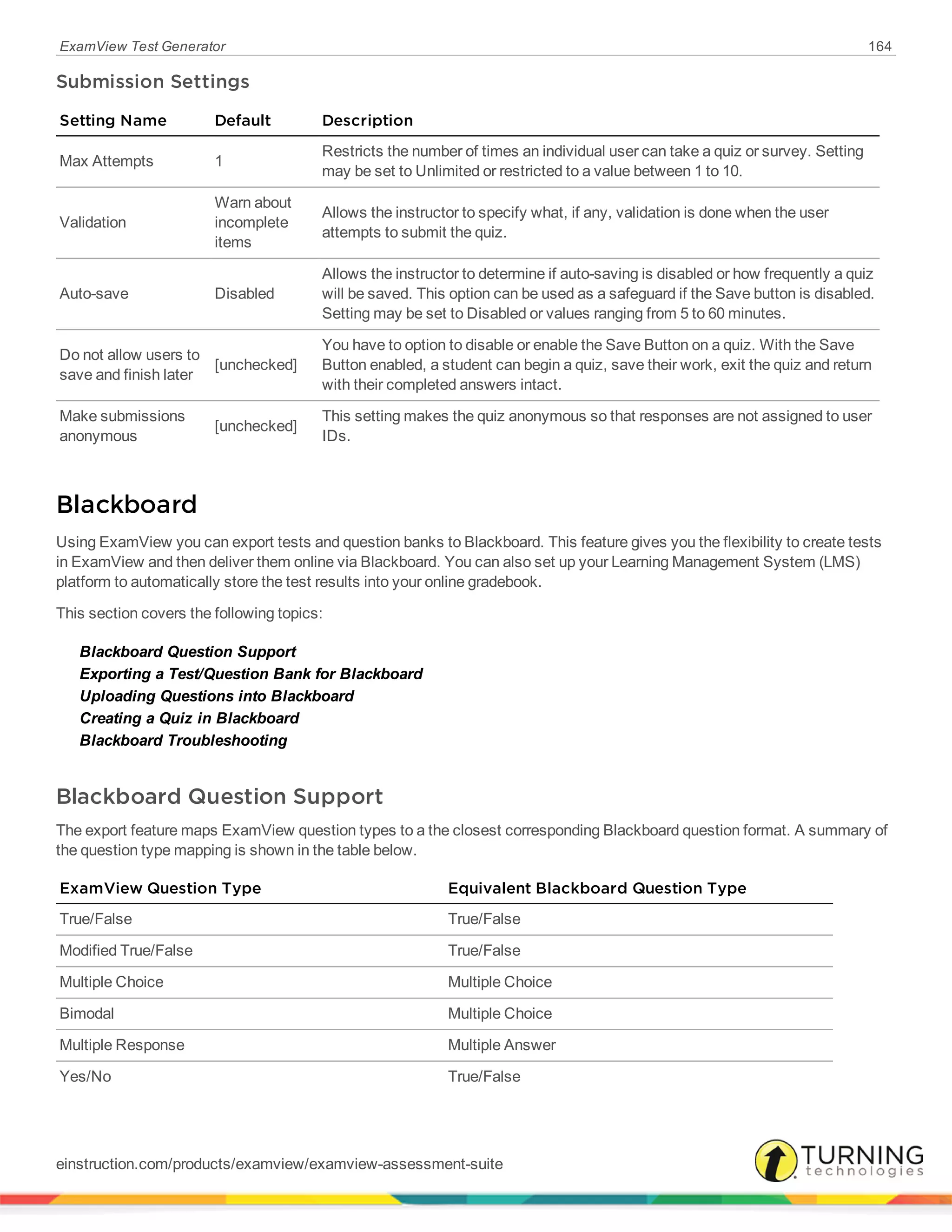 ExamView Test Generator 164
Submission Settings
Setting Name Default Description
Max Attempts 1
Restricts the number of times an individual user can take a quiz or survey. Setting
may be set to Unlimited or restricted to a value between 1 to 10.
Validation
Warn about
incomplete
items
Allows the instructor to specify what, if any, validation is done when the user
attempts to submit the quiz.
Auto-save Disabled
Allows the instructor to determine if auto-saving is disabled or how frequently a quiz
will be saved. This option can be used as a safeguard if the Save button is disabled.
Setting may be set to Disabled or values ranging from 5 to 60 minutes.
Do not allow users to
save and finish later
[unchecked]
You have to option to disable or enable the Save Button on a quiz. With the Save
Button enabled, a student can begin a quiz, save their work, exit the quiz and return
with their completed answers intact.
Make submissions
anonymous
[unchecked]
This setting makes the quiz anonymous so that responses are not assigned to user
IDs.
Blackboard
Using ExamView you can export tests and question banks to Blackboard. This feature gives you the flexibility to create tests
in ExamView and then deliver them online via Blackboard. You can also set up your Learning Management System (LMS)
platform to automatically store the test results into your online gradebook.
This section covers the following topics:
Blackboard Question Support
Exporting a Test/Question Bank for Blackboard
Uploading Questions into Blackboard
Creating a Quiz in Blackboard
Blackboard Troubleshooting
Blackboard Question Support
The export feature maps ExamView question types to a the closest corresponding Blackboard question format. A summary of
the question type mapping is shown in the table below.
ExamView Question Type Equivalent Blackboard Question Type
True/False True/False
Modified True/False True/False
Multiple Choice Multiple Choice
Bimodal Multiple Choice
Multiple Response Multiple Answer
Yes/No True/False
einstruction.com/products/examview/examview-assessment-suite
 