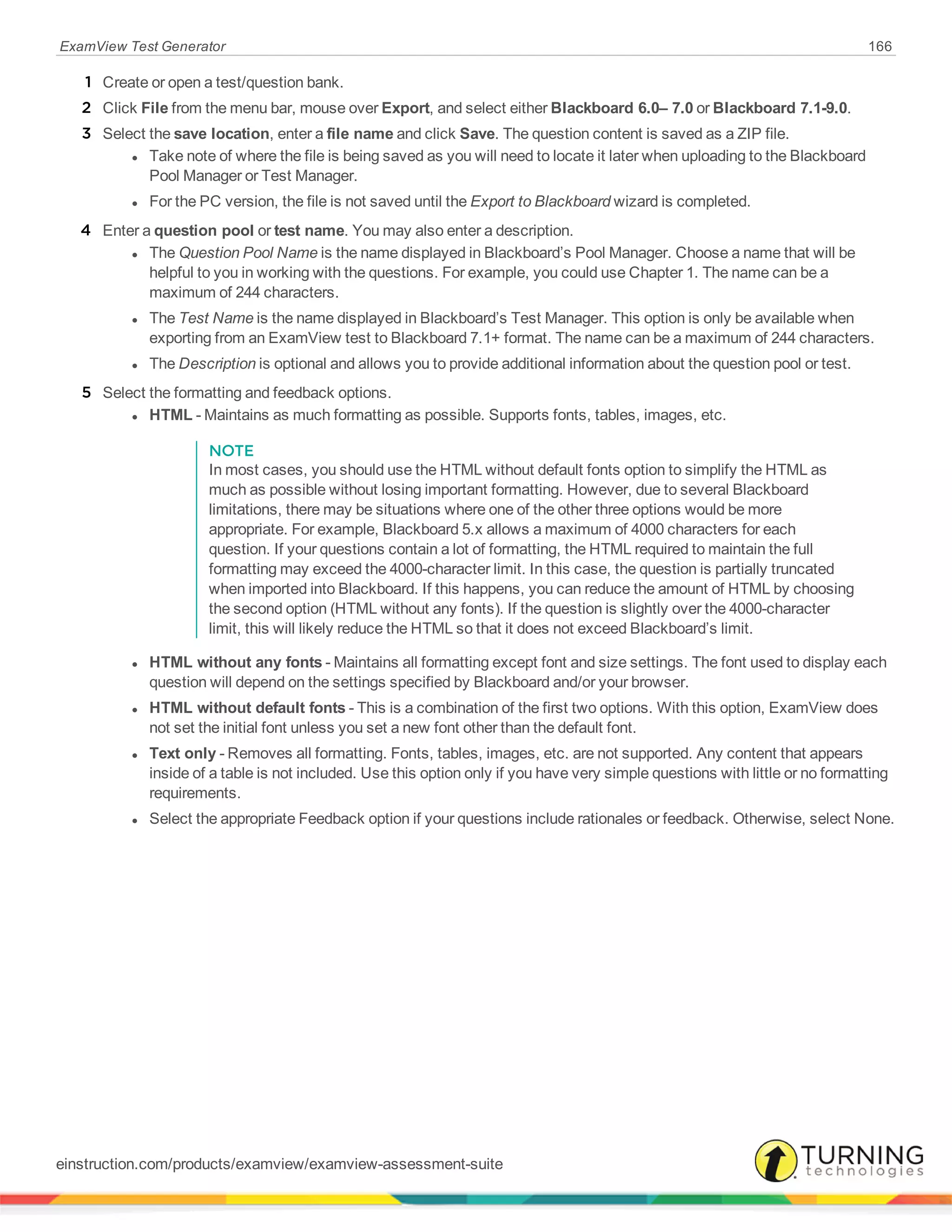 ExamView Test Generator 166
1 Create or open a test/question bank.
2 Click File from the menu bar, mouse over Export, and select either Blackboard 6.0– 7.0 or Blackboard 7.1-9.0.
3 Select the save location, enter a file name and click Save. The question content is saved as a ZIP file.
l Take note of where the file is being saved as you will need to locate it later when uploading to the Blackboard
Pool Manager or Test Manager.
l For the PC version, the file is not saved until the Export to Blackboard wizard is completed.
4 Enter a question pool or test name. You may also enter a description.
l The Question Pool Name is the name displayed in Blackboard’s Pool Manager. Choose a name that will be
helpful to you in working with the questions. For example, you could use Chapter 1. The name can be a
maximum of 244 characters.
l The Test Name is the name displayed in Blackboard’s Test Manager. This option is only be available when
exporting from an ExamView test to Blackboard 7.1+ format. The name can be a maximum of 244 characters.
l The Description is optional and allows you to provide additional information about the question pool or test.
5 Select the formatting and feedback options.
l HTML - Maintains as much formatting as possible. Supports fonts, tables, images, etc.
NOTE
In most cases, you should use the HTML without default fonts option to simplify the HTML as
much as possible without losing important formatting. However, due to several Blackboard
limitations, there may be situations where one of the other three options would be more
appropriate. For example, Blackboard 5.x allows a maximum of 4000 characters for each
question. If your questions contain a lot of formatting, the HTML required to maintain the full
formatting may exceed the 4000-character limit. In this case, the question is partially truncated
when imported into Blackboard. If this happens, you can reduce the amount of HTML by choosing
the second option (HTML without any fonts). If the question is slightly over the 4000-character
limit, this will likely reduce the HTML so that it does not exceed Blackboard’s limit.
l HTML without any fonts - Maintains all formatting except font and size settings. The font used to display each
question will depend on the settings specified by Blackboard and/or your browser.
l HTML without default fonts - This is a combination of the first two options. With this option, ExamView does
not set the initial font unless you set a new font other than the default font.
l Text only - Removes all formatting. Fonts, tables, images, etc. are not supported. Any content that appears
inside of a table is not included. Use this option only if you have very simple questions with little or no formatting
requirements.
l Select the appropriate Feedback option if your questions include rationales or feedback. Otherwise, select None.
einstruction.com/products/examview/examview-assessment-suite
 