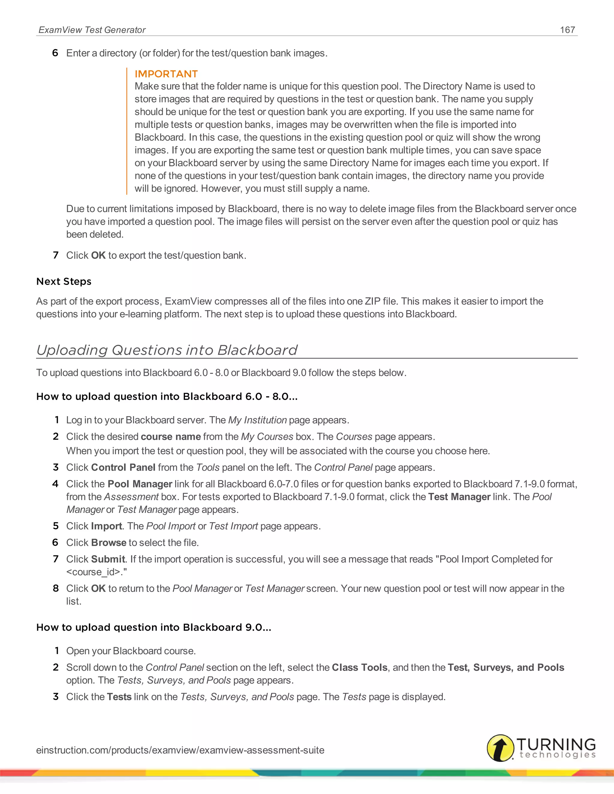 ExamView Test Generator 167
6 Enter a directory (or folder) for the test/question bank images.
IMPORTANT
Make sure that the folder name is unique for this question pool. The Directory Name is used to
store images that are required by questions in the test or question bank. The name you supply
should be unique for the test or question bank you are exporting. If you use the same name for
multiple tests or question banks, images may be overwritten when the file is imported into
Blackboard. In this case, the questions in the existing question pool or quiz will show the wrong
images. If you are exporting the same test or question bank multiple times, you can save space
on your Blackboard server by using the same Directory Name for images each time you export. If
none of the questions in your test/question bank contain images, the directory name you provide
will be ignored. However, you must still supply a name.
Due to current limitations imposed by Blackboard, there is no way to delete image files from the Blackboard server once
you have imported a question pool. The image files will persist on the server even after the question pool or quiz has
been deleted.
7 Click OK to export the test/question bank.
Next Steps
As part of the export process, ExamView compresses all of the files into one ZIP file. This makes it easier to import the
questions into your e-learning platform. The next step is to upload these questions into Blackboard.
Uploading Questions into Blackboard
To upload questions into Blackboard 6.0 - 8.0 or Blackboard 9.0 follow the steps below.
How to upload question into Blackboard 6.0 - 8.0...
1 Log in to your Blackboard server. The My Institution page appears.
2 Click the desired course name from the My Courses box. The Courses page appears.
When you import the test or question pool, they will be associated with the course you choose here.
3 Click Control Panel from the Tools panel on the left. The Control Panel page appears.
4 Click the Pool Manager link for all Blackboard 6.0-7.0 files or for question banks exported to Blackboard 7.1-9.0 format,
from the Assessment box. For tests exported to Blackboard 7.1-9.0 format, click the Test Manager link. The Pool
Manager or Test Manager page appears.
5 Click Import. The Pool Import or Test Import page appears.
6 Click Browse to select the file.
7 Click Submit. If the import operation is successful, you will see a message that reads "Pool Import Completed for
<course_id>."
8 Click OK to return to the Pool Manager or Test Manager screen. Your new question pool or test will now appear in the
list.
How to upload question into Blackboard 9.0...
1 Open your Blackboard course.
2 Scroll down to the Control Panel section on the left, select the Class Tools, and then the Test, Surveys, and Pools
option. The Tests, Surveys, and Pools page appears.
3 Click the Tests link on the Tests, Surveys, and Pools page. The Tests page is displayed.
einstruction.com/products/examview/examview-assessment-suite
 