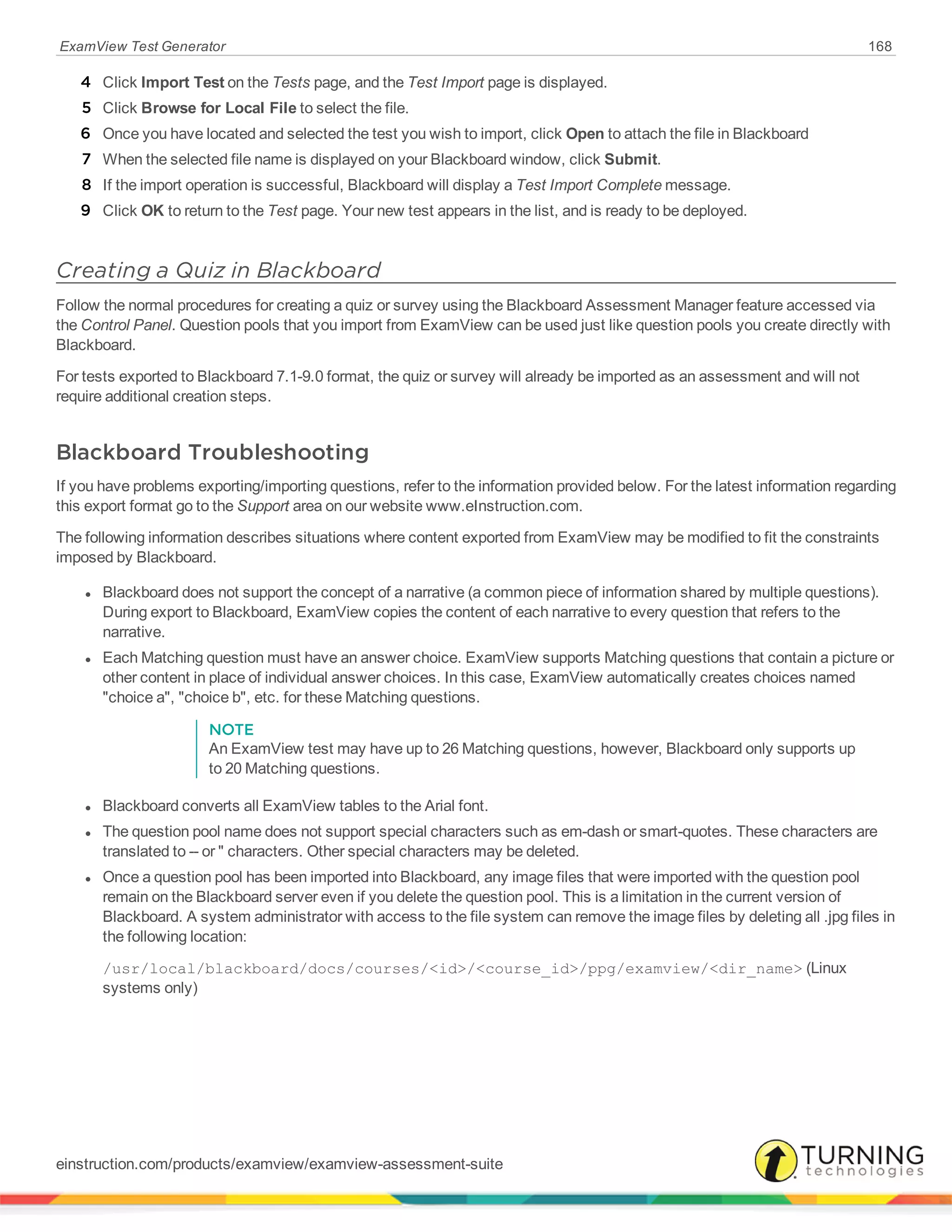 ExamView Test Generator 168
4 Click Import Test on the Tests page, and the Test Import page is displayed.
5 Click Browse for Local File to select the file.
6 Once you have located and selected the test you wish to import, click Open to attach the file in Blackboard
7 When the selected file name is displayed on your Blackboard window, click Submit.
8 If the import operation is successful, Blackboard will display a Test Import Complete message.
9 Click OK to return to the Test page. Your new test appears in the list, and is ready to be deployed.
Creating a Quiz in Blackboard
Follow the normal procedures for creating a quiz or survey using the Blackboard Assessment Manager feature accessed via
the Control Panel. Question pools that you import from ExamView can be used just like question pools you create directly with
Blackboard.
For tests exported to Blackboard 7.1-9.0 format, the quiz or survey will already be imported as an assessment and will not
require additional creation steps.
Blackboard Troubleshooting
If you have problems exporting/importing questions, refer to the information provided below. For the latest information regarding
this export format go to the Support area on our website www.eInstruction.com.
The following information describes situations where content exported from ExamView may be modified to fit the constraints
imposed by Blackboard.
l Blackboard does not support the concept of a narrative (a common piece of information shared by multiple questions).
During export to Blackboard, ExamView copies the content of each narrative to every question that refers to the
narrative.
l Each Matching question must have an answer choice. ExamView supports Matching questions that contain a picture or
other content in place of individual answer choices. In this case, ExamView automatically creates choices named
"choice a", "choice b", etc. for these Matching questions.
NOTE
An ExamView test may have up to 26 Matching questions, however, Blackboard only supports up
to 20 Matching questions.
l Blackboard converts all ExamView tables to the Arial font.
l The question pool name does not support special characters such as em-dash or smart-quotes. These characters are
translated to -- or " characters. Other special characters may be deleted.
l Once a question pool has been imported into Blackboard, any image files that were imported with the question pool
remain on the Blackboard server even if you delete the question pool. This is a limitation in the current version of
Blackboard. A system administrator with access to the file system can remove the image files by deleting all .jpg files in
the following location:
/usr/local/blackboard/docs/courses/<id>/<course_id>/ppg/examview/<dir_name> (Linux
systems only)
einstruction.com/products/examview/examview-assessment-suite
 