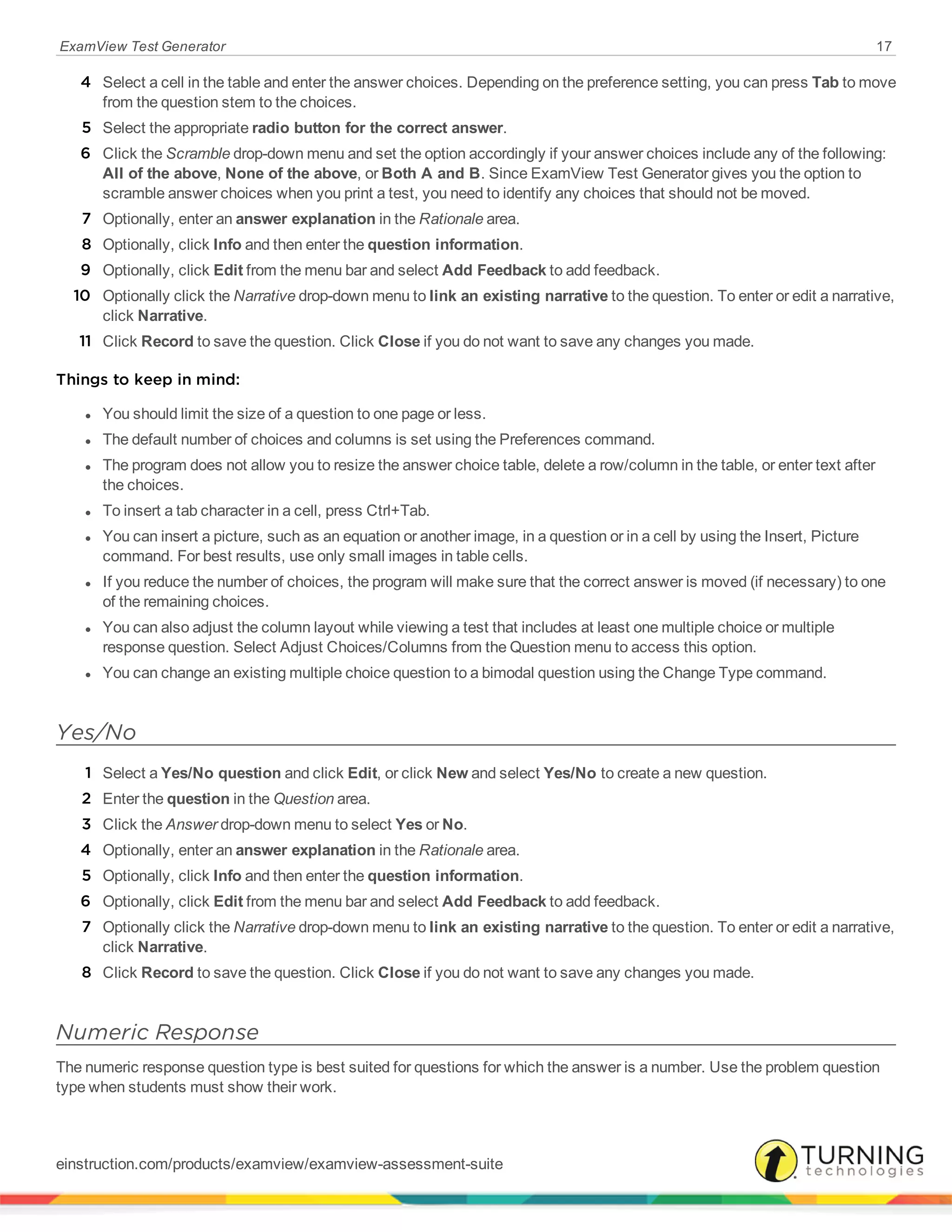 ExamView Test Generator 17
4 Select a cell in the table and enter the answer choices. Depending on the preference setting, you can press Tab to move
from the question stem to the choices.
5 Select the appropriate radio button for the correct answer.
6 Click the Scramble drop-down menu and set the option accordingly if your answer choices include any of the following:
All of the above, None of the above, or Both A and B. Since ExamView Test Generator gives you the option to
scramble answer choices when you print a test, you need to identify any choices that should not be moved.
7 Optionally, enter an answer explanation in the Rationale area.
8 Optionally, click Info and then enter the question information.
9 Optionally, click Edit from the menu bar and select Add Feedback to add feedback.
10 Optionally click the Narrative drop-down menu to link an existing narrative to the question. To enter or edit a narrative,
click Narrative.
11 Click Record to save the question. Click Close if you do not want to save any changes you made.
Things to keep in mind:
l You should limit the size of a question to one page or less.
l The default number of choices and columns is set using the Preferences command.
l The program does not allow you to resize the answer choice table, delete a row/column in the table, or enter text after
the choices.
l To insert a tab character in a cell, press Ctrl+Tab.
l You can insert a picture, such as an equation or another image, in a question or in a cell by using the Insert, Picture
command. For best results, use only small images in table cells.
l If you reduce the number of choices, the program will make sure that the correct answer is moved (if necessary) to one
of the remaining choices.
l You can also adjust the column layout while viewing a test that includes at least one multiple choice or multiple
response question. Select Adjust Choices/Columns from the Question menu to access this option.
l You can change an existing multiple choice question to a bimodal question using the Change Type command.
Yes/No
1 Select a Yes/No question and click Edit, or click New and select Yes/No to create a new question.
2 Enter the question in the Question area.
3 Click the Answer drop-down menu to select Yes or No.
4 Optionally, enter an answer explanation in the Rationale area.
5 Optionally, click Info and then enter the question information.
6 Optionally, click Edit from the menu bar and select Add Feedback to add feedback.
7 Optionally click the Narrative drop-down menu to link an existing narrative to the question. To enter or edit a narrative,
click Narrative.
8 Click Record to save the question. Click Close if you do not want to save any changes you made.
Numeric Response
The numeric response question type is best suited for questions for which the answer is a number. Use the problem question
type when students must show their work.
einstruction.com/products/examview/examview-assessment-suite
 
