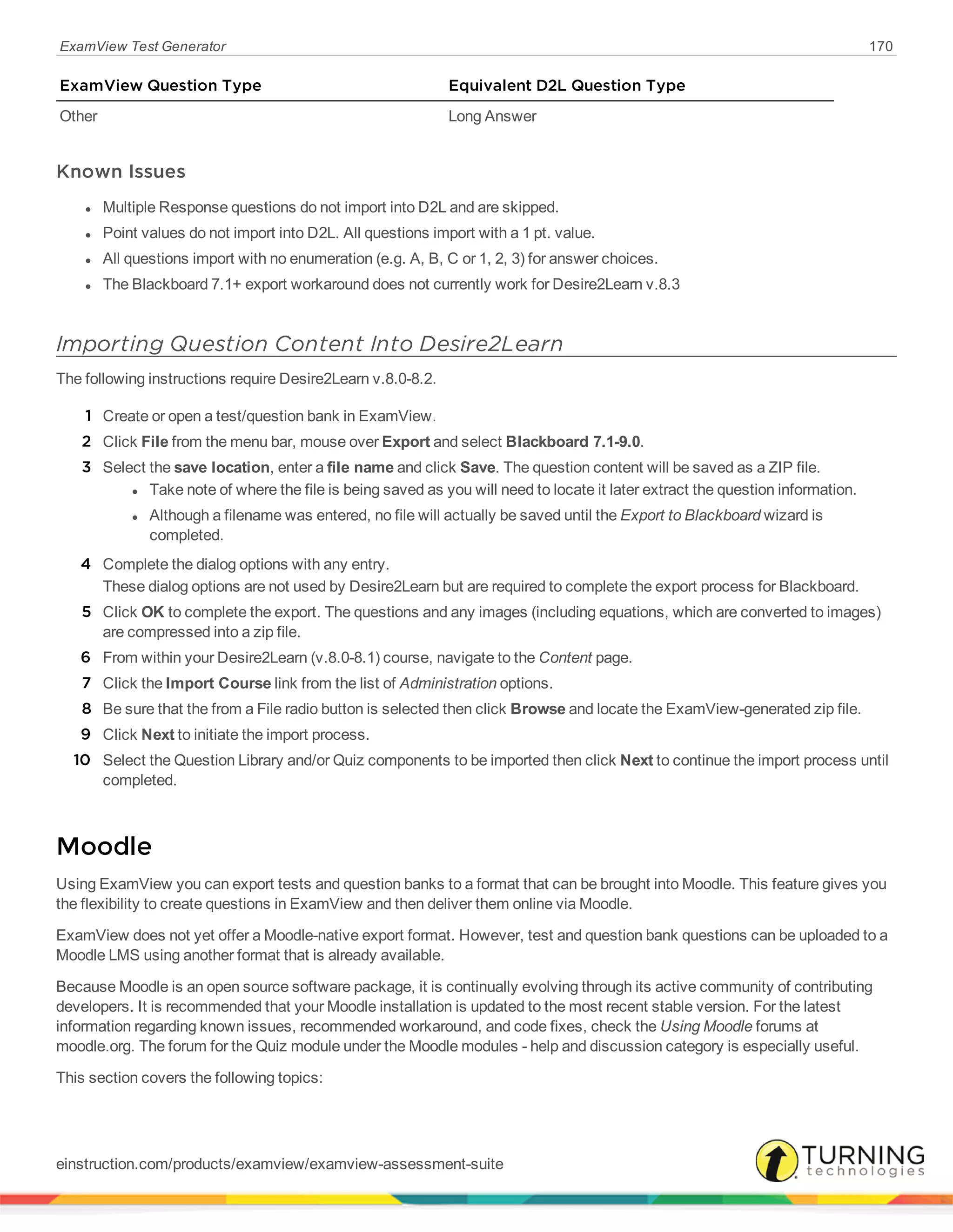ExamView Test Generator 170
ExamView Question Type Equivalent D2L Question Type
Other Long Answer
Known Issues
l Multiple Response questions do not import into D2L and are skipped.
l Point values do not import into D2L. All questions import with a 1 pt. value.
l All questions import with no enumeration (e.g. A, B, C or 1, 2, 3) for answer choices.
l The Blackboard 7.1+ export workaround does not currently work for Desire2Learn v.8.3
Importing Question Content Into Desire2Learn
The following instructions require Desire2Learn v.8.0-8.2.
1 Create or open a test/question bank in ExamView.
2 Click File from the menu bar, mouse over Export and select Blackboard 7.1-9.0.
3 Select the save location, enter a file name and click Save. The question content will be saved as a ZIP file.
l Take note of where the file is being saved as you will need to locate it later extract the question information.
l Although a filename was entered, no file will actually be saved until the Export to Blackboard wizard is
completed.
4 Complete the dialog options with any entry.
These dialog options are not used by Desire2Learn but are required to complete the export process for Blackboard.
5 Click OK to complete the export. The questions and any images (including equations, which are converted to images)
are compressed into a zip file.
6 From within your Desire2Learn (v.8.0-8.1) course, navigate to the Content page.
7 Click the Import Course link from the list of Administration options.
8 Be sure that the from a File radio button is selected then click Browse and locate the ExamView-generated zip file.
9 Click Next to initiate the import process.
10 Select the Question Library and/or Quiz components to be imported then click Next to continue the import process until
completed.
Moodle
Using ExamView you can export tests and question banks to a format that can be brought into Moodle. This feature gives you
the flexibility to create questions in ExamView and then deliver them online via Moodle.
ExamView does not yet offer a Moodle-native export format. However, test and question bank questions can be uploaded to a
Moodle LMS using another format that is already available.
Because Moodle is an open source software package, it is continually evolving through its active community of contributing
developers. It is recommended that your Moodle installation is updated to the most recent stable version. For the latest
information regarding known issues, recommended workaround, and code fixes, check the Using Moodle forums at
moodle.org. The forum for the Quiz module under the Moodle modules - help and discussion category is especially useful.
This section covers the following topics:
einstruction.com/products/examview/examview-assessment-suite
 