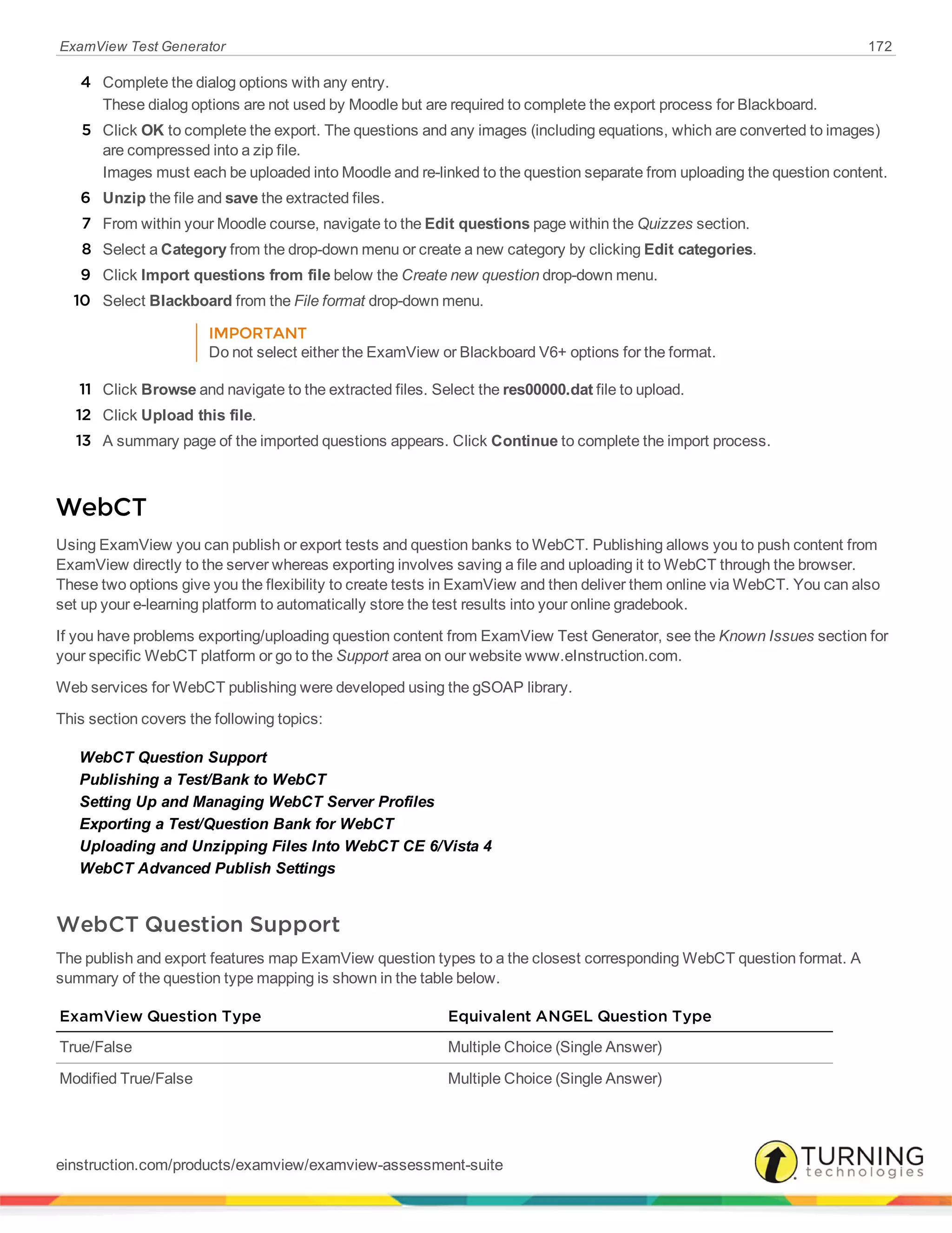 ExamView Test Generator 172
4 Complete the dialog options with any entry.
These dialog options are not used by Moodle but are required to complete the export process for Blackboard.
5 Click OK to complete the export. The questions and any images (including equations, which are converted to images)
are compressed into a zip file.
Images must each be uploaded into Moodle and re-linked to the question separate from uploading the question content.
6 Unzip the file and save the extracted files.
7 From within your Moodle course, navigate to the Edit questions page within the Quizzes section.
8 Select a Category from the drop-down menu or create a new category by clicking Edit categories.
9 Click Import questions from file below the Create new question drop-down menu.
10 Select Blackboard from the File format drop-down menu.
IMPORTANT
Do not select either the ExamView or Blackboard V6+ options for the format.
11 Click Browse and navigate to the extracted files. Select the res00000.dat file to upload.
12 Click Upload this file.
13 A summary page of the imported questions appears. Click Continue to complete the import process.
WebCT
Using ExamView you can publish or export tests and question banks to WebCT. Publishing allows you to push content from
ExamView directly to the server whereas exporting involves saving a file and uploading it to WebCT through the browser.
These two options give you the flexibility to create tests in ExamView and then deliver them online via WebCT. You can also
set up your e-learning platform to automatically store the test results into your online gradebook.
If you have problems exporting/uploading question content from ExamView Test Generator, see the Known Issues section for
your specific WebCT platform or go to the Support area on our website www.eInstruction.com.
Web services for WebCT publishing were developed using the gSOAP library.
This section covers the following topics:
WebCT Question Support
Publishing a Test/Bank to WebCT
Setting Up and Managing WebCT Server Profiles
Exporting a Test/Question Bank for WebCT
Uploading and Unzipping Files Into WebCT CE 6/Vista 4
WebCT Advanced Publish Settings
WebCT Question Support
The publish and export features map ExamView question types to a the closest corresponding WebCT question format. A
summary of the question type mapping is shown in the table below.
ExamView Question Type Equivalent ANGEL Question Type
True/False Multiple Choice (Single Answer)
Modified True/False Multiple Choice (Single Answer)
einstruction.com/products/examview/examview-assessment-suite
 