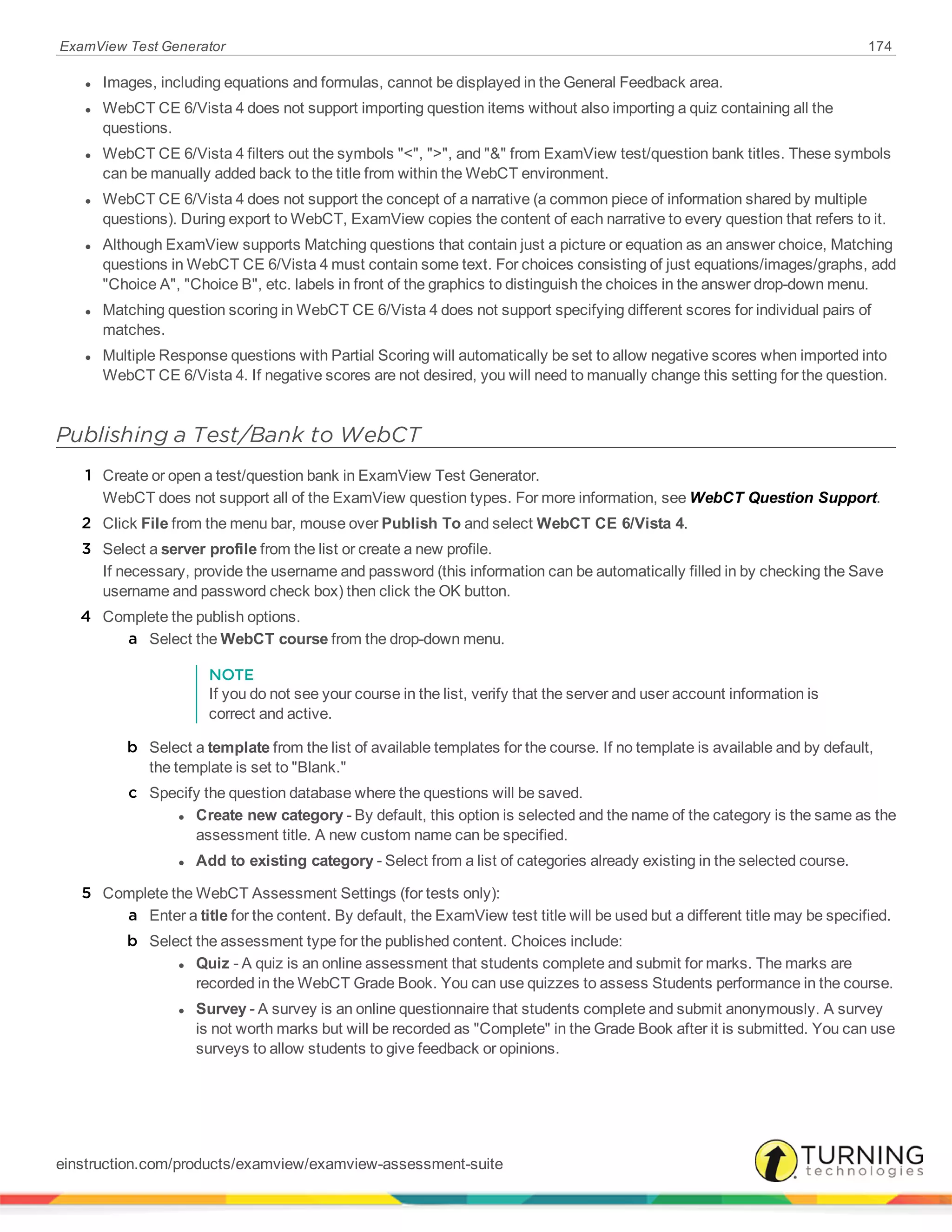 ExamView Test Generator 174
l Images, including equations and formulas, cannot be displayed in the General Feedback area.
l WebCT CE 6/Vista 4 does not support importing question items without also importing a quiz containing all the
questions.
l WebCT CE 6/Vista 4 filters out the symbols "<", ">", and "&" from ExamView test/question bank titles. These symbols
can be manually added back to the title from within the WebCT environment.
l WebCT CE 6/Vista 4 does not support the concept of a narrative (a common piece of information shared by multiple
questions). During export to WebCT, ExamView copies the content of each narrative to every question that refers to it.
l Although ExamView supports Matching questions that contain just a picture or equation as an answer choice, Matching
questions in WebCT CE 6/Vista 4 must contain some text. For choices consisting of just equations/images/graphs, add
"Choice A", "Choice B", etc. labels in front of the graphics to distinguish the choices in the answer drop-down menu.
l Matching question scoring in WebCT CE 6/Vista 4 does not support specifying different scores for individual pairs of
matches.
l Multiple Response questions with Partial Scoring will automatically be set to allow negative scores when imported into
WebCT CE 6/Vista 4. If negative scores are not desired, you will need to manually change this setting for the question.
Publishing a Test/Bank to WebCT
1 Create or open a test/question bank in ExamView Test Generator.
WebCT does not support all of the ExamView question types. For more information, see WebCT Question Support.
2 Click File from the menu bar, mouse over Publish To and select WebCT CE 6/Vista 4.
3 Select a server profile from the list or create a new profile.
If necessary, provide the username and password (this information can be automatically filled in by checking the Save
username and password check box) then click the OK button.
4 Complete the publish options.
a Select the WebCT course from the drop-down menu.
NOTE
If you do not see your course in the list, verify that the server and user account information is
correct and active.
b Select a template from the list of available templates for the course. If no template is available and by default,
the template is set to "Blank."
c Specify the question database where the questions will be saved.
l Create new category - By default, this option is selected and the name of the category is the same as the
assessment title. A new custom name can be specified.
l Add to existing category - Select from a list of categories already existing in the selected course.
5 Complete the WebCT Assessment Settings (for tests only):
a Enter a title for the content. By default, the ExamView test title will be used but a different title may be specified.
b Select the assessment type for the published content. Choices include:
l Quiz - A quiz is an online assessment that students complete and submit for marks. The marks are
recorded in the WebCT Grade Book. You can use quizzes to assess Students performance in the course.
l Survey - A survey is an online questionnaire that students complete and submit anonymously. A survey
is not worth marks but will be recorded as "Complete" in the Grade Book after it is submitted. You can use
surveys to allow students to give feedback or opinions.
einstruction.com/products/examview/examview-assessment-suite
 