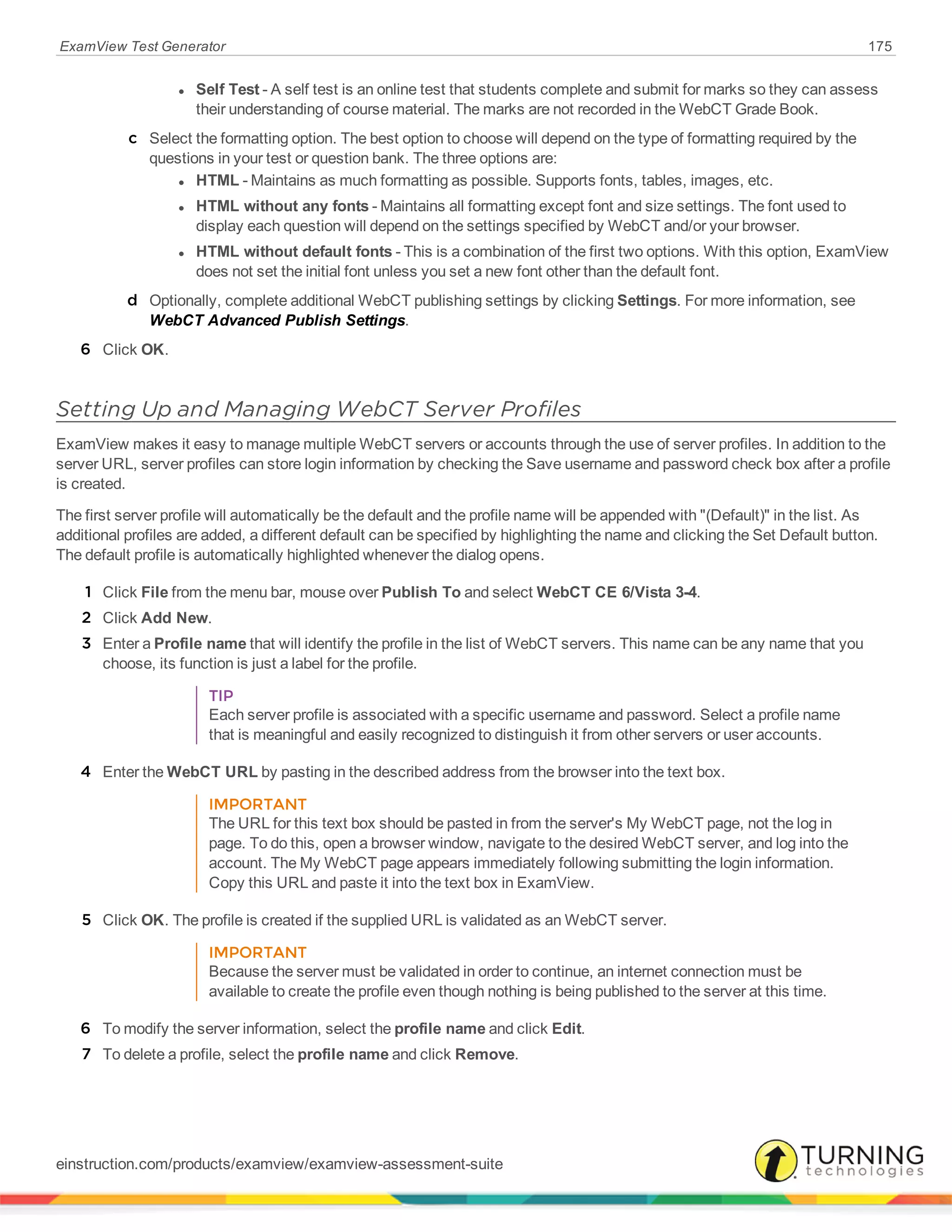 ExamView Test Generator 175
l Self Test - A self test is an online test that students complete and submit for marks so they can assess
their understanding of course material. The marks are not recorded in the WebCT Grade Book.
c Select the formatting option. The best option to choose will depend on the type of formatting required by the
questions in your test or question bank. The three options are:
l HTML - Maintains as much formatting as possible. Supports fonts, tables, images, etc.
l HTML without any fonts - Maintains all formatting except font and size settings. The font used to
display each question will depend on the settings specified by WebCT and/or your browser.
l HTML without default fonts - This is a combination of the first two options. With this option, ExamView
does not set the initial font unless you set a new font other than the default font.
d Optionally, complete additional WebCT publishing settings by clicking Settings. For more information, see
WebCT Advanced Publish Settings.
6 Click OK.
Setting Up and Managing WebCT Server Profiles
ExamView makes it easy to manage multiple WebCT servers or accounts through the use of server profiles. In addition to the
server URL, server profiles can store login information by checking the Save username and password check box after a profile
is created.
The first server profile will automatically be the default and the profile name will be appended with "(Default)" in the list. As
additional profiles are added, a different default can be specified by highlighting the name and clicking the Set Default button.
The default profile is automatically highlighted whenever the dialog opens.
1 Click File from the menu bar, mouse over Publish To and select WebCT CE 6/Vista 3-4.
2 Click Add New.
3 Enter a Profile name that will identify the profile in the list of WebCT servers. This name can be any name that you
choose, its function is just a label for the profile.
TIP
Each server profile is associated with a specific username and password. Select a profile name
that is meaningful and easily recognized to distinguish it from other servers or user accounts.
4 Enter the WebCT URL by pasting in the described address from the browser into the text box.
IMPORTANT
The URL for this text box should be pasted in from the server's My WebCT page, not the log in
page. To do this, open a browser window, navigate to the desired WebCT server, and log into the
account. The My WebCT page appears immediately following submitting the login information.
Copy this URL and paste it into the text box in ExamView.
5 Click OK. The profile is created if the supplied URL is validated as an WebCT server.
IMPORTANT
Because the server must be validated in order to continue, an internet connection must be
available to create the profile even though nothing is being published to the server at this time.
6 To modify the server information, select the profile name and click Edit.
7 To delete a profile, select the profile name and click Remove.
einstruction.com/products/examview/examview-assessment-suite
 
