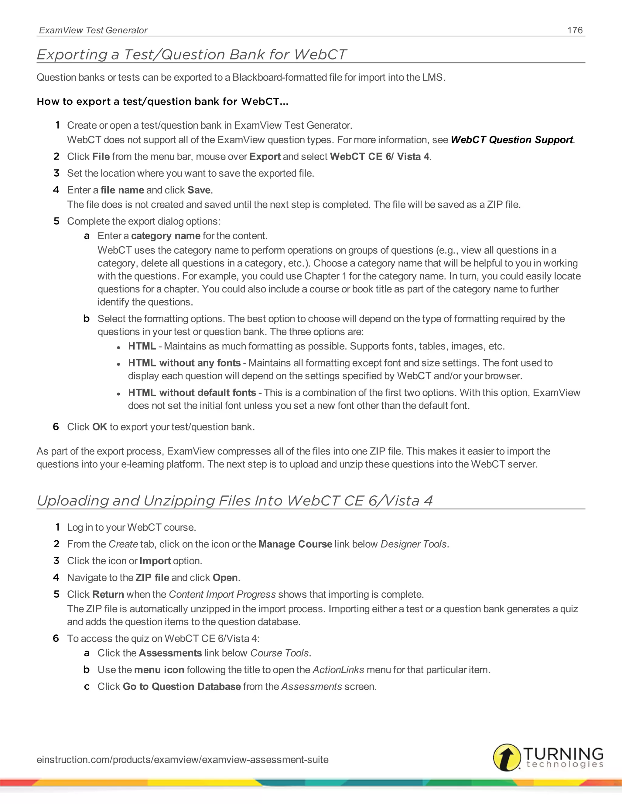 ExamView Test Generator 176
Exporting a Test/Question Bank for WebCT
Question banks or tests can be exported to a Blackboard-formatted file for import into the LMS.
How to export a test/question bank for WebCT...
1 Create or open a test/question bank in ExamView Test Generator.
WebCT does not support all of the ExamView question types. For more information, see WebCT Question Support.
2 Click File from the menu bar, mouse over Export and select WebCT CE 6/ Vista 4.
3 Set the location where you want to save the exported file.
4 Enter a file name and click Save.
The file does is not created and saved until the next step is completed. The file will be saved as a ZIP file.
5 Complete the export dialog options:
a Enter a category name for the content.
WebCT uses the category name to perform operations on groups of questions (e.g., view all questions in a
category, delete all questions in a category, etc.). Choose a category name that will be helpful to you in working
with the questions. For example, you could use Chapter 1 for the category name. In turn, you could easily locate
questions for a chapter. You could also include a course or book title as part of the category name to further
identify the questions.
b Select the formatting options. The best option to choose will depend on the type of formatting required by the
questions in your test or question bank. The three options are:
l HTML - Maintains as much formatting as possible. Supports fonts, tables, images, etc.
l HTML without any fonts - Maintains all formatting except font and size settings. The font used to
display each question will depend on the settings specified by WebCT and/or your browser.
l HTML without default fonts - This is a combination of the first two options. With this option, ExamView
does not set the initial font unless you set a new font other than the default font.
6 Click OK to export your test/question bank.
As part of the export process, ExamView compresses all of the files into one ZIP file. This makes it easier to import the
questions into your e-learning platform. The next step is to upload and unzip these questions into the WebCT server.
Uploading and Unzipping Files Into WebCT CE 6/Vista 4
1 Log in to your WebCT course.
2 From the Create tab, click on the icon or the Manage Course link below Designer Tools.
3 Click the icon or Import option.
4 Navigate to the ZIP file and click Open.
5 Click Return when the Content Import Progress shows that importing is complete.
The ZIP file is automatically unzipped in the import process. Importing either a test or a question bank generates a quiz
and adds the question items to the question database.
6 To access the quiz on WebCT CE 6/Vista 4:
a Click the Assessments link below Course Tools.
b Use the menu icon following the title to open the ActionLinks menu for that particular item.
c Click Go to Question Database from the Assessments screen.
einstruction.com/products/examview/examview-assessment-suite
 