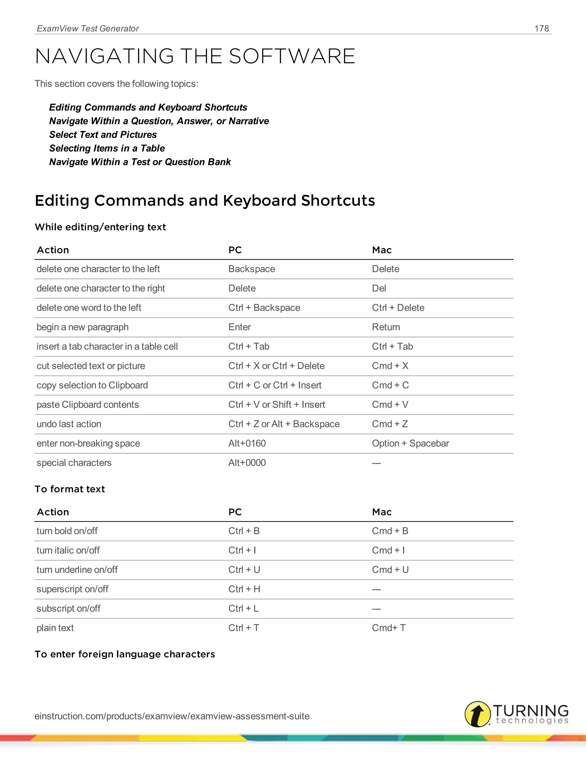 ExamView Test Generator 178
NAVIGATING THE SOFTWARE
This section covers the following topics:
Editing Commands and Keyboard Shortcuts
Navigate Within a Question, Answer, or Narrative
Select Text and Pictures
Selecting Items in a Table
Navigate Within a Test or Question Bank
Editing Commands and Keyboard Shortcuts
While editing/entering text
Action PC Mac
delete one character to the left Backspace Delete
delete one character to the right Delete Del
delete one word to the left Ctrl + Backspace Ctrl + Delete
begin a new paragraph Enter Return
insert a tab character in a table cell Ctrl + Tab Ctrl + Tab
cut selected text or picture Ctrl + X or Ctrl + Delete Cmd + X
copy selection to Clipboard Ctrl + C or Ctrl + Insert Cmd + C
paste Clipboard contents Ctrl + V or Shift + Insert Cmd + V
undo last action Ctrl + Z or Alt + Backspace Cmd + Z
enter non-breaking space Alt+0160 Option + Spacebar
special characters Alt+0000 ---
To format text
Action PC Mac
turn bold on/off Ctrl + B Cmd + B
turn italic on/off Ctrl + I Cmd + I
turn underline on/off Ctrl + U Cmd + U
superscript on/off Ctrl + H ---
subscript on/off Ctrl + L ---
plain text Ctrl + T Cmd+ T
To enter foreign language characters
einstruction.com/products/examview/examview-assessment-suite
 