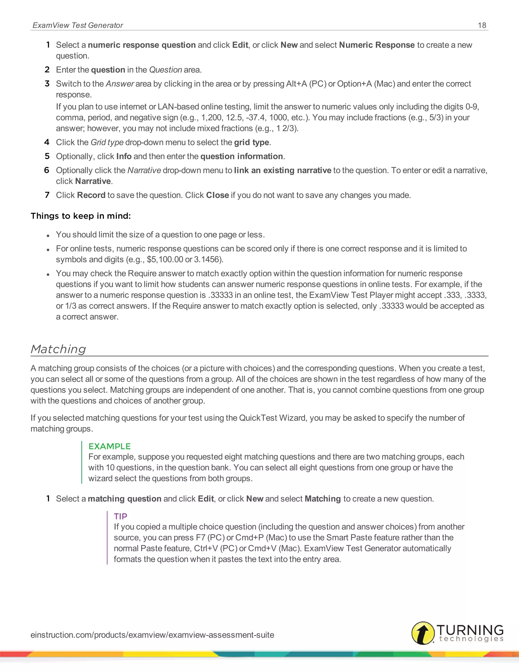 ExamView Test Generator 18
1 Select a numeric response question and click Edit, or click New and select Numeric Response to create a new
question.
2 Enter the question in the Question area.
3 Switch to the Answer area by clicking in the area or by pressing Alt+A (PC) or Option+A (Mac) and enter the correct
response.
If you plan to use internet or LAN-based online testing, limit the answer to numeric values only including the digits 0-9,
comma, period, and negative sign (e.g., 1,200, 12.5, -37.4, 1000, etc.). You may include fractions (e.g., 5/3) in your
answer; however, you may not include mixed fractions (e.g., 1 2/3).
4 Click the Grid type drop-down menu to select the grid type.
5 Optionally, click Info and then enter the question information.
6 Optionally click the Narrative drop-down menu to link an existing narrative to the question. To enter or edit a narrative,
click Narrative.
7 Click Record to save the question. Click Close if you do not want to save any changes you made.
Things to keep in mind:
l You should limit the size of a question to one page or less.
l For online tests, numeric response questions can be scored only if there is one correct response and it is limited to
symbols and digits (e.g., $5,100.00 or 3.1456).
l You may check the Require answer to match exactly option within the question information for numeric response
questions if you want to limit how students can answer numeric response questions in online tests. For example, if the
answer to a numeric response question is .33333 in an online test, the ExamView Test Player might accept .333, .3333,
or 1/3 as correct answers. If the Require answer to match exactly option is selected, only .33333 would be accepted as
a correct answer.
Matching
A matching group consists of the choices (or a picture with choices) and the corresponding questions. When you create a test,
you can select all or some of the questions from a group. All of the choices are shown in the test regardless of how many of the
questions you select. Matching groups are independent of one another. That is, you cannot combine questions from one group
with the questions and choices of another group.
If you selected matching questions for your test using the QuickTest Wizard, you may be asked to specify the number of
matching groups.
EXAMPLE
For example, suppose you requested eight matching questions and there are two matching groups, each
with 10 questions, in the question bank. You can select all eight questions from one group or have the
wizard select the questions from both groups.
1 Select a matching question and click Edit, or click New and select Matching to create a new question.
TIP
If you copied a multiple choice question (including the question and answer choices) from another
source, you can press F7 (PC) or Cmd+P (Mac) to use the Smart Paste feature rather than the
normal Paste feature, Ctrl+V (PC) or Cmd+V (Mac). ExamView Test Generator automatically
formats the question when it pastes the text into the entry area.
einstruction.com/products/examview/examview-assessment-suite
 