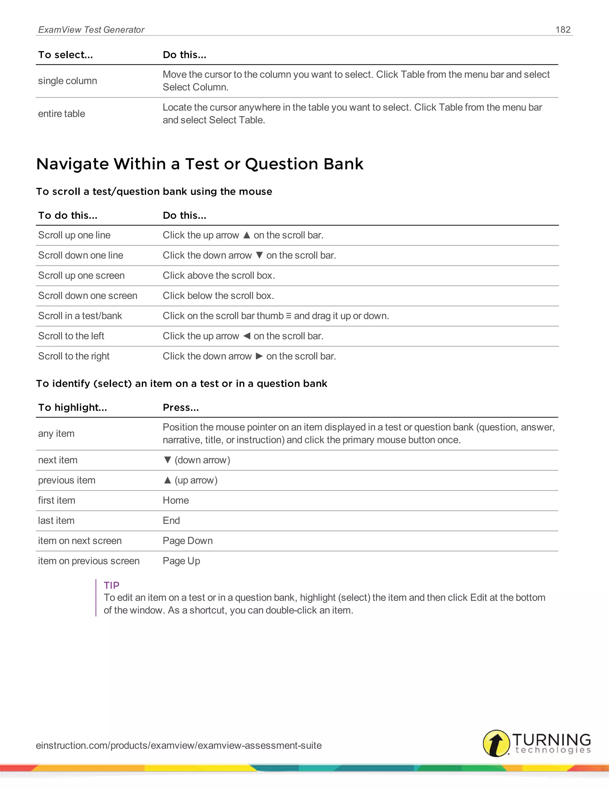 ExamView Test Generator 182
To select... Do this...
single column
Move the cursor to the column you want to select. Click Table from the menu bar and select
Select Column.
entire table
Locate the cursor anywhere in the table you want to select. Click Table from the menu bar
and select Select Table.
Navigate Within a Test or Question Bank
To scroll a test/question bank using the mouse
To do this... Do this...
Scroll up one line Click the up arrow ▲ on the scroll bar.
Scroll down one line Click the down arrow ▼ on the scroll bar.
Scroll up one screen Click above the scroll box.
Scroll down one screen Click below the scroll box.
Scroll in a test/bank Click on the scroll bar thumb ≡ and drag it up or down.
Scroll to the left Click the up arrow ◄ on the scroll bar.
Scroll to the right Click the down arrow ► on the scroll bar.
To identify (select) an item on a test or in a question bank
To highlight... Press...
any item
Position the mouse pointer on an item displayed in a test or question bank (question, answer,
narrative, title, or instruction) and click the primary mouse button once.
next item ▼ (down arrow)
previous item ▲ (up arrow)
first item Home
last item End
item on next screen Page Down
item on previous screen Page Up
TIP
To edit an item on a test or in a question bank, highlight (select) the item and then click Edit at the bottom
of the window. As a shortcut, you can double-click an item.
einstruction.com/products/examview/examview-assessment-suite
 