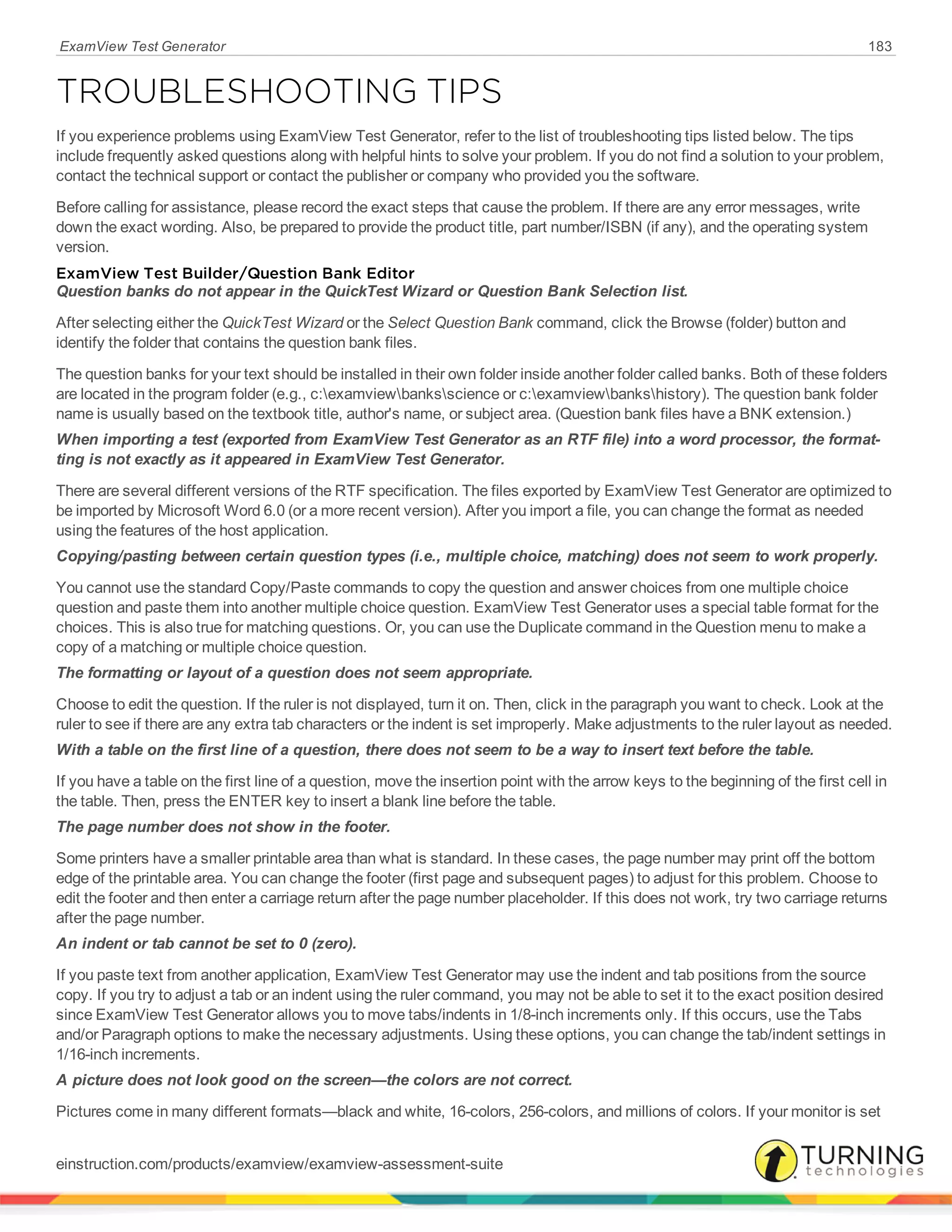 ExamView Test Generator 183
TROUBLESHOOTING TIPS
If you experience problems using ExamView Test Generator, refer to the list of troubleshooting tips listed below. The tips
include frequently asked questions along with helpful hints to solve your problem. If you do not find a solution to your problem,
contact the technical support or contact the publisher or company who provided you the software.
Before calling for assistance, please record the exact steps that cause the problem. If there are any error messages, write
down the exact wording. Also, be prepared to provide the product title, part number/ISBN (if any), and the operating system
version.
ExamView Test Builder/Question Bank Editor
Question banks do not appear in the QuickTest Wizard or Question Bank Selection list.
After selecting either the QuickTest Wizard or the Select Question Bank command, click the Browse (folder) button and
identify the folder that contains the question bank files.
The question banks for your text should be installed in their own folder inside another folder called banks. Both of these folders
are located in the program folder (e.g., c:examviewbanksscience or c:examviewbankshistory). The question bank folder
name is usually based on the textbook title, author's name, or subject area. (Question bank files have a BNK extension.)
When importing a test (exported from ExamView Test Generator as an RTF file) into a word processor, the format-
ting is not exactly as it appeared in ExamView Test Generator.
There are several different versions of the RTF specification. The files exported by ExamView Test Generator are optimized to
be imported by Microsoft Word 6.0 (or a more recent version). After you import a file, you can change the format as needed
using the features of the host application.
Copying/pasting between certain question types (i.e., multiple choice, matching) does not seem to work properly.
You cannot use the standard Copy/Paste commands to copy the question and answer choices from one multiple choice
question and paste them into another multiple choice question. ExamView Test Generator uses a special table format for the
choices. This is also true for matching questions. Or, you can use the Duplicate command in the Question menu to make a
copy of a matching or multiple choice question.
The formatting or layout of a question does not seem appropriate.
Choose to edit the question. If the ruler is not displayed, turn it on. Then, click in the paragraph you want to check. Look at the
ruler to see if there are any extra tab characters or the indent is set improperly. Make adjustments to the ruler layout as needed.
With a table on the first line of a question, there does not seem to be a way to insert text before the table.
If you have a table on the first line of a question, move the insertion point with the arrow keys to the beginning of the first cell in
the table. Then, press the ENTER key to insert a blank line before the table.
The page number does not show in the footer.
Some printers have a smaller printable area than what is standard. In these cases, the page number may print off the bottom
edge of the printable area. You can change the footer (first page and subsequent pages) to adjust for this problem. Choose to
edit the footer and then enter a carriage return after the page number placeholder. If this does not work, try two carriage returns
after the page number.
An indent or tab cannot be set to 0 (zero).
If you paste text from another application, ExamView Test Generator may use the indent and tab positions from the source
copy. If you try to adjust a tab or an indent using the ruler command, you may not be able to set it to the exact position desired
since ExamView Test Generator allows you to move tabs/indents in 1/8-inch increments only. If this occurs, use the Tabs
and/or Paragraph options to make the necessary adjustments. Using these options, you can change the tab/indent settings in
1/16-inch increments.
A picture does not look good on the screen—the colors are not correct.
Pictures come in many different formats—black and white, 16-colors, 256-colors, and millions of colors. If your monitor is set
einstruction.com/products/examview/examview-assessment-suite
 