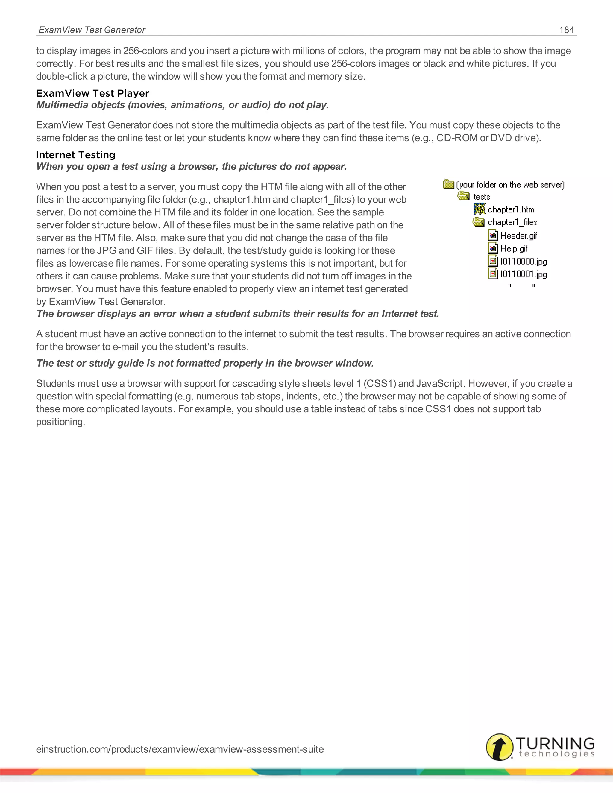 ExamView Test Generator 184
to display images in 256-colors and you insert a picture with millions of colors, the program may not be able to show the image
correctly. For best results and the smallest file sizes, you should use 256-colors images or black and white pictures. If you
double-click a picture, the window will show you the format and memory size.
ExamView Test Player
Multimedia objects (movies, animations, or audio) do not play.
ExamView Test Generator does not store the multimedia objects as part of the test file. You must copy these objects to the
same folder as the online test or let your students know where they can find these items (e.g., CD-ROM or DVD drive).
Internet Testing
When you open a test using a browser, the pictures do not appear.
When you post a test to a server, you must copy the HTM file along with all of the other
files in the accompanying file folder (e.g., chapter1.htm and chapter1_files) to your web
server. Do not combine the HTM file and its folder in one location. See the sample
server folder structure below. All of these files must be in the same relative path on the
server as the HTM file. Also, make sure that you did not change the case of the file
names for the JPG and GIF files. By default, the test/study guide is looking for these
files as lowercase file names. For some operating systems this is not important, but for
others it can cause problems. Make sure that your students did not turn off images in the
browser. You must have this feature enabled to properly view an internet test generated
by ExamView Test Generator.
The browser displays an error when a student submits their results for an Internet test.
A student must have an active connection to the internet to submit the test results. The browser requires an active connection
for the browser to e-mail you the student's results.
The test or study guide is not formatted properly in the browser window.
Students must use a browser with support for cascading style sheets level 1 (CSS1) and JavaScript. However, if you create a
question with special formatting (e.g, numerous tab stops, indents, etc.) the browser may not be capable of showing some of
these more complicated layouts. For example, you should use a table instead of tabs since CSS1 does not support tab
positioning.
einstruction.com/products/examview/examview-assessment-suite
 