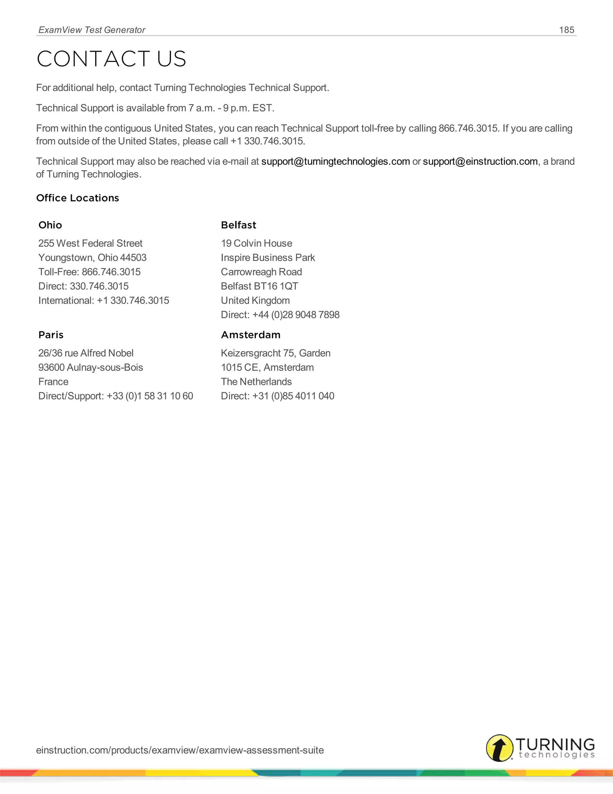 ExamView Test Generator 185
CONTACT US
For additional help, contact Turning Technologies Technical Support.
Technical Support is available from 7 a.m. - 9 p.m. EST.
From within the contiguous United States, you can reach Technical Support toll-free by calling 866.746.3015. If you are calling
from outside of the United States, please call +1 330.746.3015.
Technical Support may also be reached via e-mail at support@turningtechnologies.com or support@einstruction.com, a brand
of Turning Technologies.
Office Locations
Ohio
255 West Federal Street
Youngstown, Ohio 44503
Toll-Free: 866.746.3015
Direct: 330.746.3015
International: +1 330.746.3015
Belfast
19 Colvin House
Inspire Business Park
Carrowreagh Road
Belfast BT16 1QT
United Kingdom
Direct: +44 (0)28 9048 7898
Paris
26/36 rue Alfred Nobel
93600 Aulnay-sous-Bois
France
Direct/Support: +33 (0)1 58 31 10 60
Amsterdam
Keizersgracht 75, Garden
1015 CE, Amsterdam
The Netherlands
Direct: +31 (0)85 4011 040
einstruction.com/products/examview/examview-assessment-suite
 