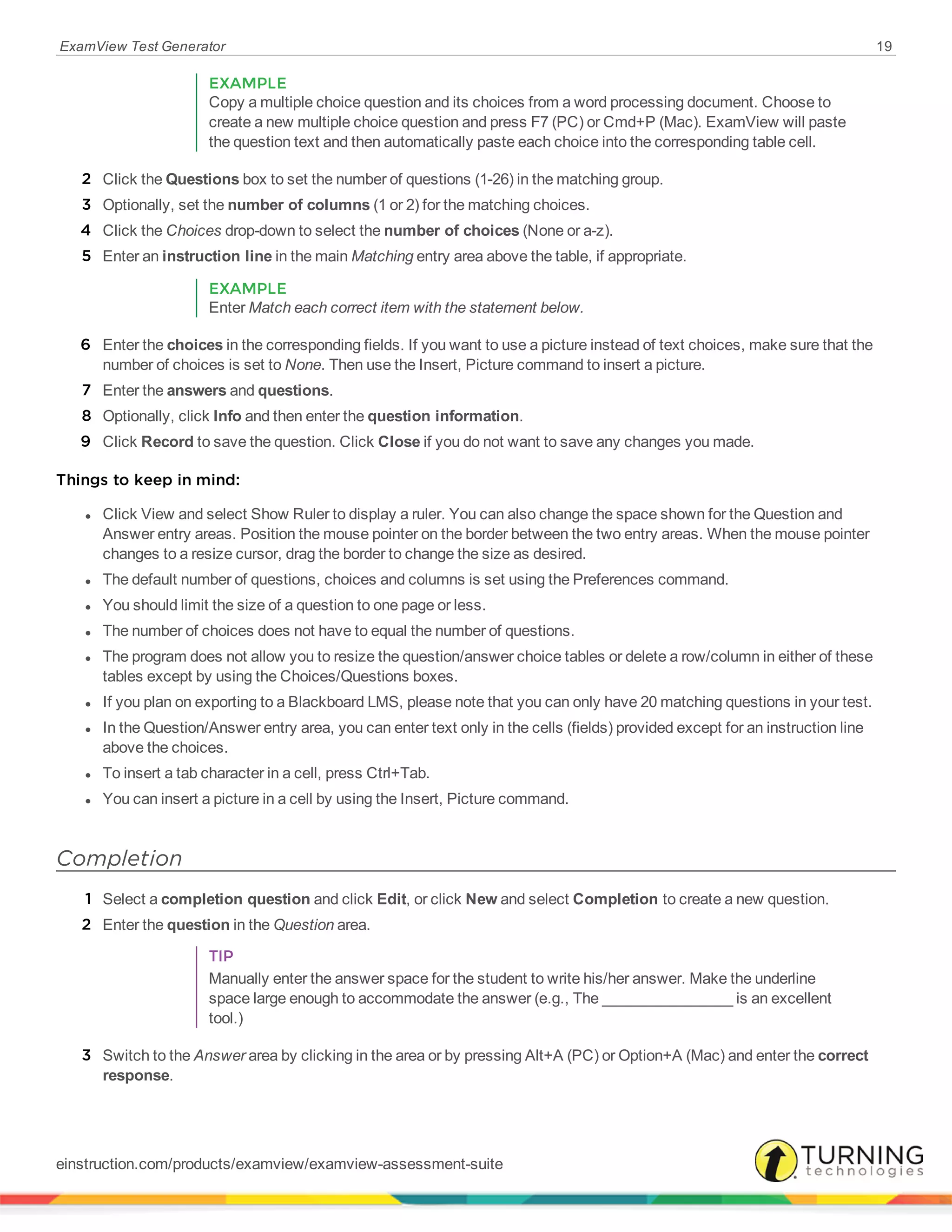 ExamView Test Generator 19
EXAMPLE
Copy a multiple choice question and its choices from a word processing document. Choose to
create a new multiple choice question and press F7 (PC) or Cmd+P (Mac). ExamView will paste
the question text and then automatically paste each choice into the corresponding table cell.
2 Click the Questions box to set the number of questions (1-26) in the matching group.
3 Optionally, set the number of columns (1 or 2) for the matching choices.
4 Click the Choices drop-down to select the number of choices (None or a-z).
5 Enter an instruction line in the main Matching entry area above the table, if appropriate.
EXAMPLE
Enter Match each correct item with the statement below.
6 Enter the choices in the corresponding fields. If you want to use a picture instead of text choices, make sure that the
number of choices is set to None. Then use the Insert, Picture command to insert a picture.
7 Enter the answers and questions.
8 Optionally, click Info and then enter the question information.
9 Click Record to save the question. Click Close if you do not want to save any changes you made.
Things to keep in mind:
l Click View and select Show Ruler to display a ruler. You can also change the space shown for the Question and
Answer entry areas. Position the mouse pointer on the border between the two entry areas. When the mouse pointer
changes to a resize cursor, drag the border to change the size as desired.
l The default number of questions, choices and columns is set using the Preferences command.
l You should limit the size of a question to one page or less.
l The number of choices does not have to equal the number of questions.
l The program does not allow you to resize the question/answer choice tables or delete a row/column in either of these
tables except by using the Choices/Questions boxes.
l If you plan on exporting to a Blackboard LMS, please note that you can only have 20 matching questions in your test.
l In the Question/Answer entry area, you can enter text only in the cells (fields) provided except for an instruction line
above the choices.
l To insert a tab character in a cell, press Ctrl+Tab.
l You can insert a picture in a cell by using the Insert, Picture command.
Completion
1 Select a completion question and click Edit, or click New and select Completion to create a new question.
2 Enter the question in the Question area.
TIP
Manually enter the answer space for the student to write his/her answer. Make the underline
space large enough to accommodate the answer (e.g., The ________________ is an excellent
tool.)
3 Switch to the Answer area by clicking in the area or by pressing Alt+A (PC) or Option+A (Mac) and enter the correct
response.
einstruction.com/products/examview/examview-assessment-suite
 