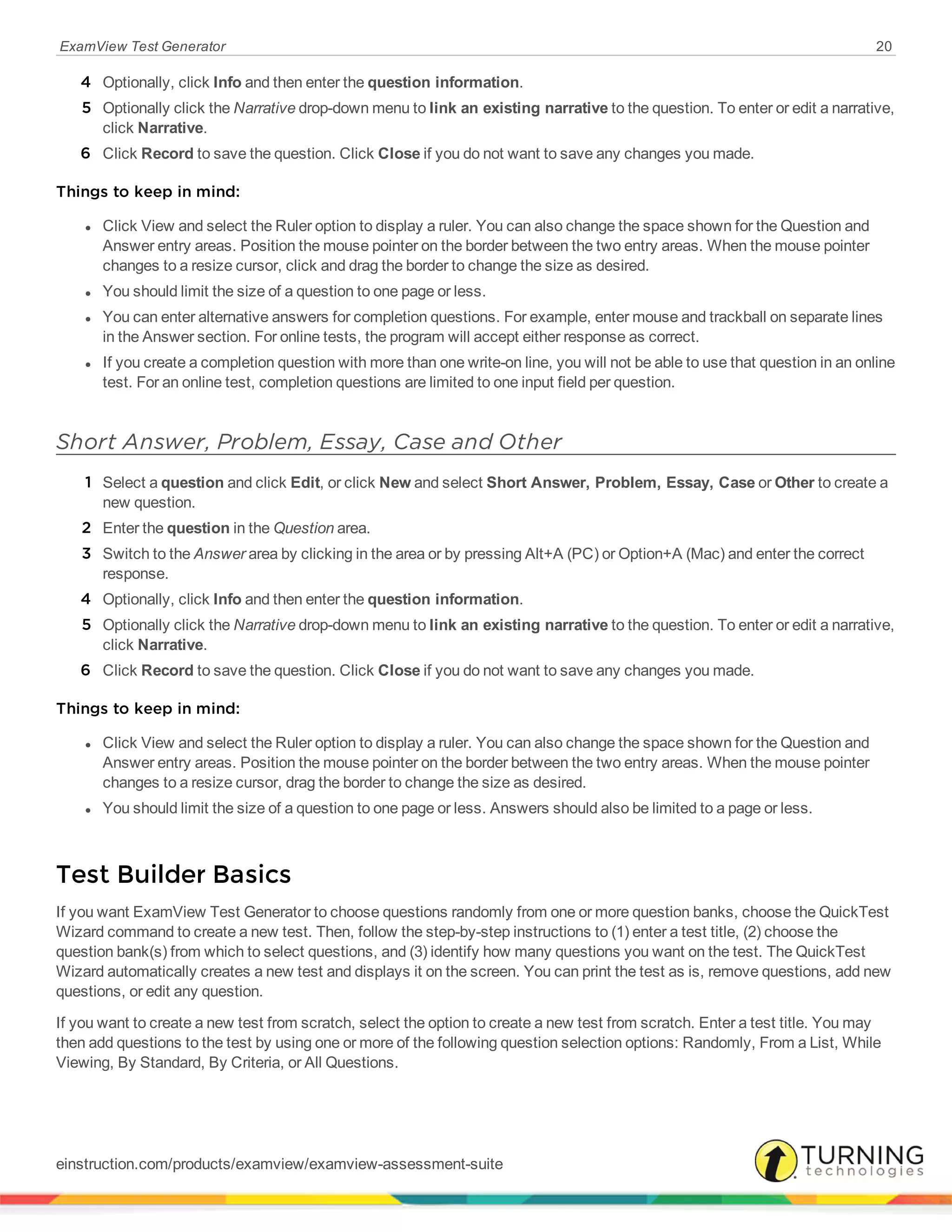 ExamView Test Generator 20
4 Optionally, click Info and then enter the question information.
5 Optionally click the Narrative drop-down menu to link an existing narrative to the question. To enter or edit a narrative,
click Narrative.
6 Click Record to save the question. Click Close if you do not want to save any changes you made.
Things to keep in mind:
l Click View and select the Ruler option to display a ruler. You can also change the space shown for the Question and
Answer entry areas. Position the mouse pointer on the border between the two entry areas. When the mouse pointer
changes to a resize cursor, click and drag the border to change the size as desired.
l You should limit the size of a question to one page or less.
l You can enter alternative answers for completion questions. For example, enter mouse and trackball on separate lines
in the Answer section. For online tests, the program will accept either response as correct.
l If you create a completion question with more than one write-on line, you will not be able to use that question in an online
test. For an online test, completion questions are limited to one input field per question.
Short Answer, Problem, Essay, Case and Other
1 Select a question and click Edit, or click New and select Short Answer, Problem, Essay, Case or Other to create a
new question.
2 Enter the question in the Question area.
3 Switch to the Answer area by clicking in the area or by pressing Alt+A (PC) or Option+A (Mac) and enter the correct
response.
4 Optionally, click Info and then enter the question information.
5 Optionally click the Narrative drop-down menu to link an existing narrative to the question. To enter or edit a narrative,
click Narrative.
6 Click Record to save the question. Click Close if you do not want to save any changes you made.
Things to keep in mind:
l Click View and select the Ruler option to display a ruler. You can also change the space shown for the Question and
Answer entry areas. Position the mouse pointer on the border between the two entry areas. When the mouse pointer
changes to a resize cursor, drag the border to change the size as desired.
l You should limit the size of a question to one page or less. Answers should also be limited to a page or less.
Test Builder Basics
If you want ExamView Test Generator to choose questions randomly from one or more question banks, choose the QuickTest
Wizard command to create a new test. Then, follow the step-by-step instructions to (1) enter a test title, (2) choose the
question bank(s) from which to select questions, and (3) identify how many questions you want on the test. The QuickTest
Wizard automatically creates a new test and displays it on the screen. You can print the test as is, remove questions, add new
questions, or edit any question.
If you want to create a new test from scratch, select the option to create a new test from scratch. Enter a test title. You may
then add questions to the test by using one or more of the following question selection options: Randomly, From a List, While
Viewing, By Standard, By Criteria, or All Questions.
einstruction.com/products/examview/examview-assessment-suite
 