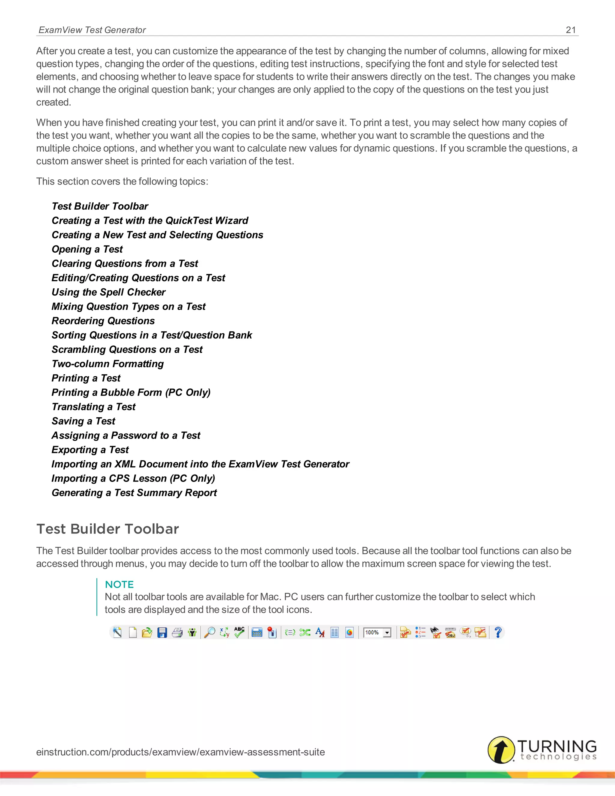 ExamView Test Generator 21
After you create a test, you can customize the appearance of the test by changing the number of columns, allowing for mixed
question types, changing the order of the questions, editing test instructions, specifying the font and style for selected test
elements, and choosing whether to leave space for students to write their answers directly on the test. The changes you make
will not change the original question bank; your changes are only applied to the copy of the questions on the test you just
created.
When you have finished creating your test, you can print it and/or save it. To print a test, you may select how many copies of
the test you want, whether you want all the copies to be the same, whether you want to scramble the questions and the
multiple choice options, and whether you want to calculate new values for dynamic questions. If you scramble the questions, a
custom answer sheet is printed for each variation of the test.
This section covers the following topics:
Test Builder Toolbar
Creating a Test with the QuickTest Wizard
Creating a New Test and Selecting Questions
Opening a Test
Clearing Questions from a Test
Editing/Creating Questions on a Test
Using the Spell Checker
Mixing Question Types on a Test
Reordering Questions
Sorting Questions in a Test/Question Bank
Scrambling Questions on a Test
Two-column Formatting
Printing a Test
Printing a Bubble Form (PC Only)
Translating a Test
Saving a Test
Assigning a Password to a Test
Exporting a Test
Importing an XML Document into the ExamView Test Generator
Importing a CPS Lesson (PC Only)
Generating a Test Summary Report
Test Builder Toolbar
The Test Builder toolbar provides access to the most commonly used tools. Because all the toolbar tool functions can also be
accessed through menus, you may decide to turn off the toolbar to allow the maximum screen space for viewing the test.
NOTE
Not all toolbar tools are available for Mac. PC users can further customize the toolbar to select which
tools are displayed and the size of the tool icons.
einstruction.com/products/examview/examview-assessment-suite
 
