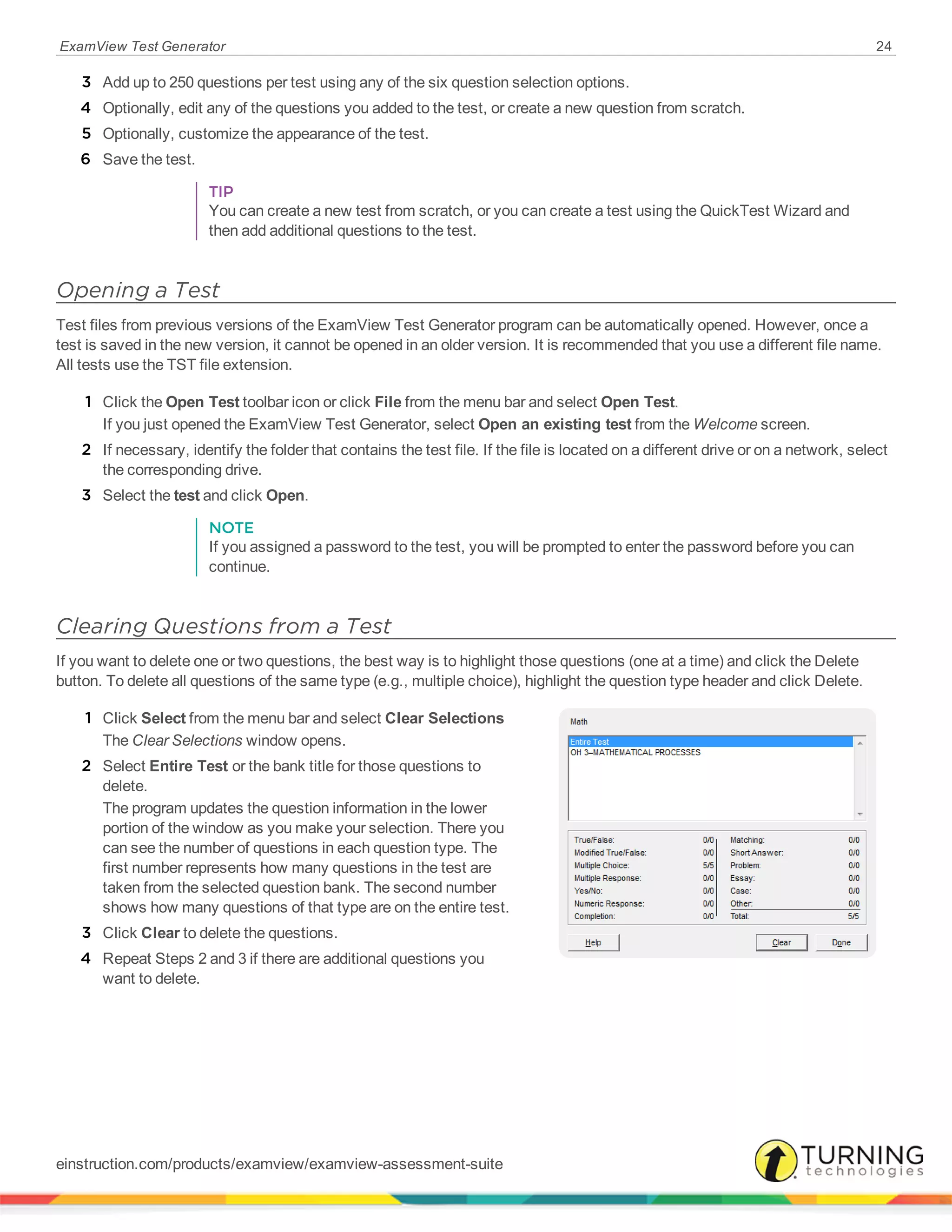 ExamView Test Generator 24
3 Add up to 250 questions per test using any of the six question selection options.
4 Optionally, edit any of the questions you added to the test, or create a new question from scratch.
5 Optionally, customize the appearance of the test.
6 Save the test.
TIP
You can create a new test from scratch, or you can create a test using the QuickTest Wizard and
then add additional questions to the test.
Opening a Test
Test files from previous versions of the ExamView Test Generator program can be automatically opened. However, once a
test is saved in the new version, it cannot be opened in an older version. It is recommended that you use a different file name.
All tests use the TST file extension.
1 Click the Open Test toolbar icon or click File from the menu bar and select Open Test.
If you just opened the ExamView Test Generator, select Open an existing test from the Welcome screen.
2 If necessary, identify the folder that contains the test file. If the file is located on a different drive or on a network, select
the corresponding drive.
3 Select the test and click Open.
NOTE
If you assigned a password to the test, you will be prompted to enter the password before you can
continue.
Clearing Questions from a Test
If you want to delete one or two questions, the best way is to highlight those questions (one at a time) and click the Delete
button. To delete all questions of the same type (e.g., multiple choice), highlight the question type header and click Delete.
1 Click Select from the menu bar and select Clear Selections
The Clear Selections window opens.
2 Select Entire Test or the bank title for those questions to
delete.
The program updates the question information in the lower
portion of the window as you make your selection. There you
can see the number of questions in each question type. The
first number represents how many questions in the test are
taken from the selected question bank. The second number
shows how many questions of that type are on the entire test.
3 Click Clear to delete the questions.
4 Repeat Steps 2 and 3 if there are additional questions you
want to delete.
einstruction.com/products/examview/examview-assessment-suite
 