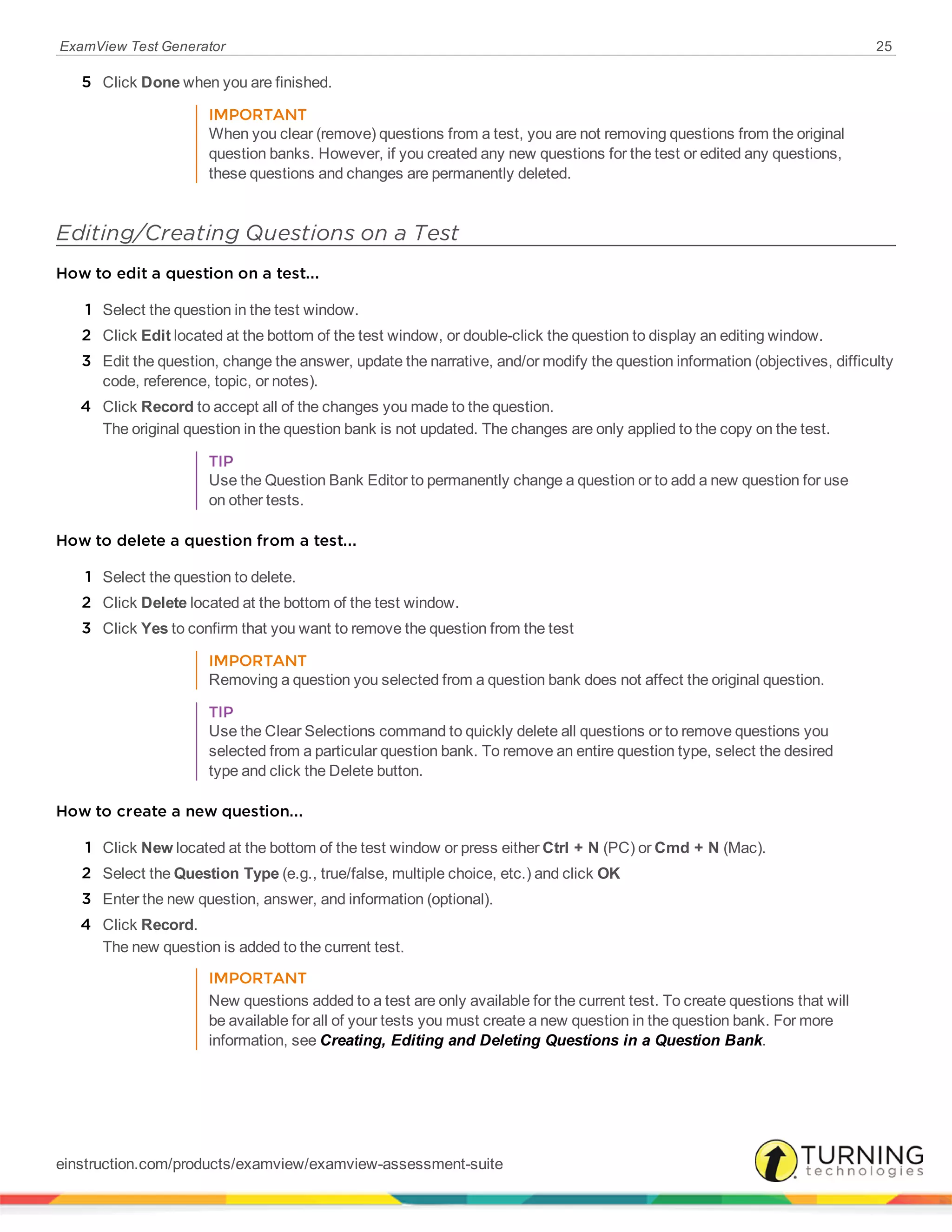 ExamView Test Generator 25
5 Click Done when you are finished.
IMPORTANT
When you clear (remove) questions from a test, you are not removing questions from the original
question banks. However, if you created any new questions for the test or edited any questions,
these questions and changes are permanently deleted.
Editing/Creating Questions on a Test
How to edit a question on a test...
1 Select the question in the test window.
2 Click Edit located at the bottom of the test window, or double-click the question to display an editing window.
3 Edit the question, change the answer, update the narrative, and/or modify the question information (objectives, difficulty
code, reference, topic, or notes).
4 Click Record to accept all of the changes you made to the question.
The original question in the question bank is not updated. The changes are only applied to the copy on the test.
TIP
Use the Question Bank Editor to permanently change a question or to add a new question for use
on other tests.
How to delete a question from a test...
1 Select the question to delete.
2 Click Delete located at the bottom of the test window.
3 Click Yes to confirm that you want to remove the question from the test
IMPORTANT
Removing a question you selected from a question bank does not affect the original question.
TIP
Use the Clear Selections command to quickly delete all questions or to remove questions you
selected from a particular question bank. To remove an entire question type, select the desired
type and click the Delete button.
How to create a new question...
1 Click New located at the bottom of the test window or press either Ctrl + N (PC) or Cmd + N (Mac).
2 Select the Question Type (e.g., true/false, multiple choice, etc.) and click OK
3 Enter the new question, answer, and information (optional).
4 Click Record.
The new question is added to the current test.
IMPORTANT
New questions added to a test are only available for the current test. To create questions that will
be available for all of your tests you must create a new question in the question bank. For more
information, see Creating, Editing and Deleting Questions in a Question Bank.
einstruction.com/products/examview/examview-assessment-suite
 