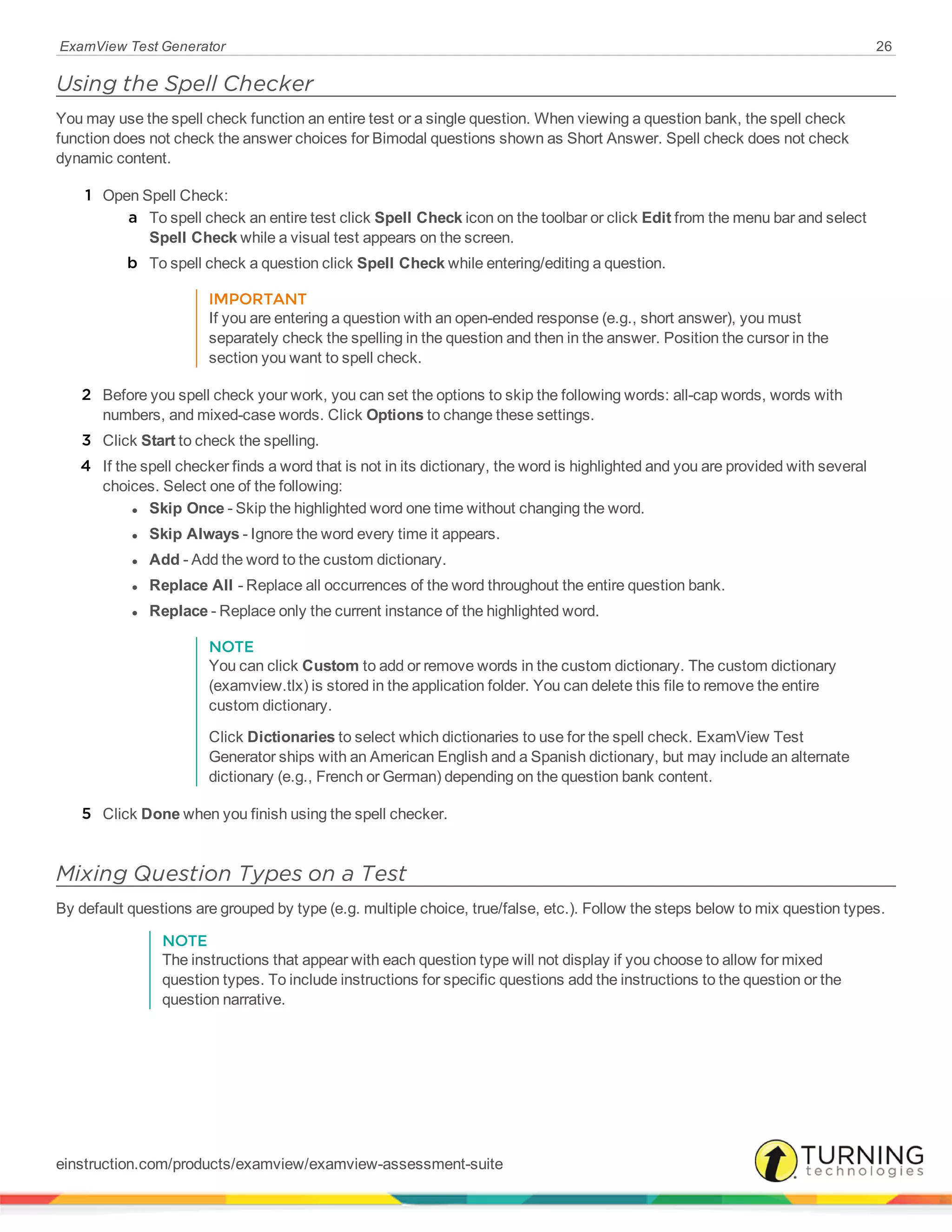 ExamView Test Generator 26
Using the Spell Checker
You may use the spell check function an entire test or a single question. When viewing a question bank, the spell check
function does not check the answer choices for Bimodal questions shown as Short Answer. Spell check does not check
dynamic content.
1 Open Spell Check:
a To spell check an entire test click Spell Check icon on the toolbar or click Edit from the menu bar and select
Spell Check while a visual test appears on the screen.
b To spell check a question click Spell Check while entering/editing a question.
IMPORTANT
If you are entering a question with an open-ended response (e.g., short answer), you must
separately check the spelling in the question and then in the answer. Position the cursor in the
section you want to spell check.
2 Before you spell check your work, you can set the options to skip the following words: all-cap words, words with
numbers, and mixed-case words. Click Options to change these settings.
3 Click Start to check the spelling.
4 If the spell checker finds a word that is not in its dictionary, the word is highlighted and you are provided with several
choices. Select one of the following:
l Skip Once - Skip the highlighted word one time without changing the word.
l Skip Always - Ignore the word every time it appears.
l Add - Add the word to the custom dictionary.
l Replace All - Replace all occurrences of the word throughout the entire question bank.
l Replace - Replace only the current instance of the highlighted word.
NOTE
You can click Custom to add or remove words in the custom dictionary. The custom dictionary
(examview.tlx) is stored in the application folder. You can delete this file to remove the entire
custom dictionary.
Click Dictionaries to select which dictionaries to use for the spell check. ExamView Test
Generator ships with an American English and a Spanish dictionary, but may include an alternate
dictionary (e.g., French or German) depending on the question bank content.
5 Click Done when you finish using the spell checker.
Mixing Question Types on a Test
By default questions are grouped by type (e.g. multiple choice, true/false, etc.). Follow the steps below to mix question types.
NOTE
The instructions that appear with each question type will not display if you choose to allow for mixed
question types. To include instructions for specific questions add the instructions to the question or the
question narrative.
einstruction.com/products/examview/examview-assessment-suite
 