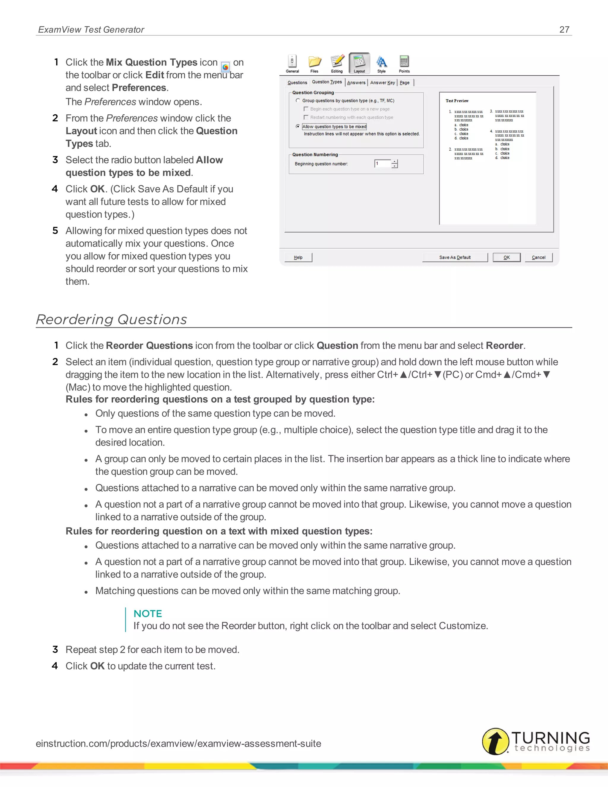ExamView Test Generator 27
1 Click the Mix Question Types icon on
the toolbar or click Edit from the menu bar
and select Preferences.
The Preferences window opens.
2 From the Preferences window click the
Layout icon and then click the Question
Types tab.
3 Select the radio button labeled Allow
question types to be mixed.
4 Click OK. (Click Save As Default if you
want all future tests to allow for mixed
question types.)
5 Allowing for mixed question types does not
automatically mix your questions. Once
you allow for mixed question types you
should reorder or sort your questions to mix
them.
Reordering Questions
1 Click the Reorder Questions icon from the toolbar or click Question from the menu bar and select Reorder.
2 Select an item (individual question, question type group or narrative group) and hold down the left mouse button while
dragging the item to the new location in the list. Alternatively, press either Ctrl+▲/Ctrl+▼(PC) or Cmd+▲/Cmd+▼
(Mac) to move the highlighted question.
Rules for reordering questions on a test grouped by question type:
l Only questions of the same question type can be moved.
l To move an entire question type group (e.g., multiple choice), select the question type title and drag it to the
desired location.
l A group can only be moved to certain places in the list. The insertion bar appears as a thick line to indicate where
the question group can be moved.
l Questions attached to a narrative can be moved only within the same narrative group.
l A question not a part of a narrative group cannot be moved into that group. Likewise, you cannot move a question
linked to a narrative outside of the group.
Rules for reordering question on a text with mixed question types:
l Questions attached to a narrative can be moved only within the same narrative group.
l A question not a part of a narrative group cannot be moved into that group. Likewise, you cannot move a question
linked to a narrative outside of the group.
l Matching questions can be moved only within the same matching group.
NOTE
If you do not see the Reorder button, right click on the toolbar and select Customize.
3 Repeat step 2 for each item to be moved.
4 Click OK to update the current test.
einstruction.com/products/examview/examview-assessment-suite
 