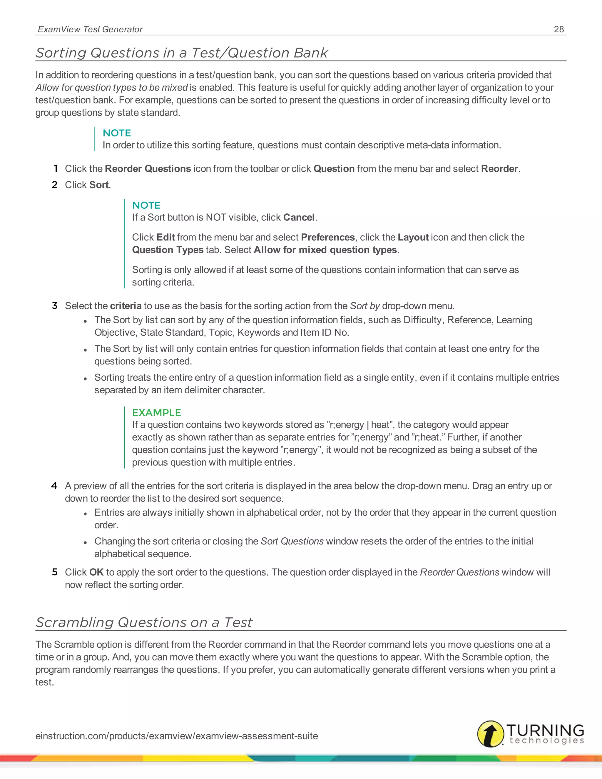 ExamView Test Generator 28
Sorting Questions in a Test/Question Bank
In addition to reordering questions in a test/question bank, you can sort the questions based on various criteria provided that
Allow for question types to be mixed is enabled. This feature is useful for quickly adding another layer of organization to your
test/question bank. For example, questions can be sorted to present the questions in order of increasing difficulty level or to
group questions by state standard.
NOTE
In order to utilize this sorting feature, questions must contain descriptive meta-data information.
1 Click the Reorder Questions icon from the toolbar or click Question from the menu bar and select Reorder.
2 Click Sort.
NOTE
If a Sort button is NOT visible, click Cancel.
Click Edit from the menu bar and select Preferences, click the Layout icon and then click the
Question Types tab. Select Allow for mixed question types.
Sorting is only allowed if at least some of the questions contain information that can serve as
sorting criteria.
3 Select the criteria to use as the basis for the sorting action from the Sort by drop-down menu.
l The Sort by list can sort by any of the question information fields, such as Difficulty, Reference, Learning
Objective, State Standard, Topic, Keywords and Item ID No.
l The Sort by list will only contain entries for question information fields that contain at least one entry for the
questions being sorted.
l Sorting treats the entire entry of a question information field as a single entity, even if it contains multiple entries
separated by an item delimiter character.
EXAMPLE
If a question contains two keywords stored as ”r;energy | heat”, the category would appear
exactly as shown rather than as separate entries for ”r;energy” and ”r;heat.” Further, if another
question contains just the keyword ”r;energy”, it would not be recognized as being a subset of the
previous question with multiple entries.
4 A preview of all the entries for the sort criteria is displayed in the area below the drop-down menu. Drag an entry up or
down to reorder the list to the desired sort sequence.
l Entries are always initially shown in alphabetical order, not by the order that they appear in the current question
order.
l Changing the sort criteria or closing the Sort Questions window resets the order of the entries to the initial
alphabetical sequence.
5 Click OK to apply the sort order to the questions. The question order displayed in the Reorder Questions window will
now reflect the sorting order.
Scrambling Questions on a Test
The Scramble option is different from the Reorder command in that the Reorder command lets you move questions one at a
time or in a group. And, you can move them exactly where you want the questions to appear. With the Scramble option, the
program randomly rearranges the questions. If you prefer, you can automatically generate different versions when you print a
test.
einstruction.com/products/examview/examview-assessment-suite
 