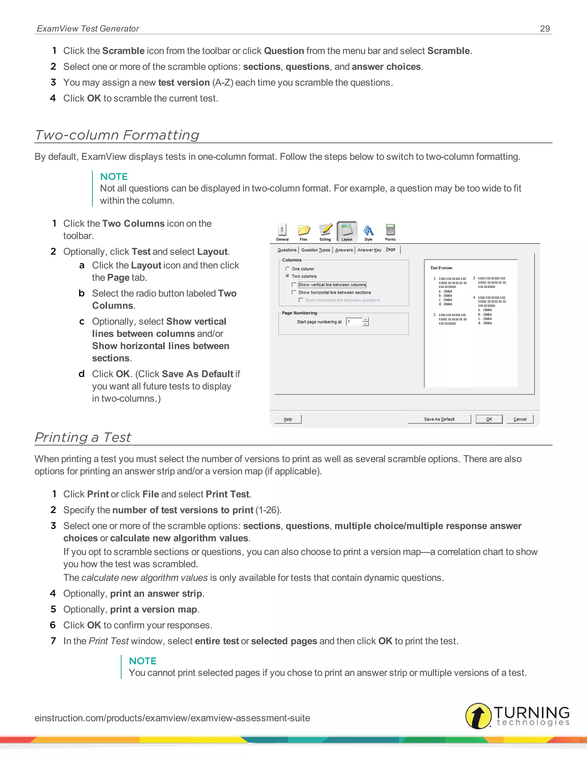 ExamView Test Generator 29
1 Click the Scramble icon from the toolbar or click Question from the menu bar and select Scramble.
2 Select one or more of the scramble options: sections, questions, and answer choices.
3 You may assign a new test version (A-Z) each time you scramble the questions.
4 Click OK to scramble the current test.
Two-column Formatting
By default, ExamView displays tests in one-column format. Follow the steps below to switch to two-column formatting.
NOTE
Not all questions can be displayed in two-column format. For example, a question may be too wide to fit
within the column.
1 Click the Two Columns icon on the
toolbar.
2 Optionally, click Test and select Layout.
a Click the Layout icon and then click
the Page tab.
b Select the radio button labeled Two
Columns.
c Optionally, select Show vertical
lines between columns and/or
Show horizontal lines between
sections.
d Click OK. (Click Save As Default if
you want all future tests to display
in two-columns.)
Printing a Test
When printing a test you must select the number of versions to print as well as several scramble options. There are also
options for printing an answer strip and/or a version map (if applicable).
1 Click Print or click File and select Print Test.
2 Specify the number of test versions to print (1-26).
3 Select one or more of the scramble options: sections, questions, multiple choice/multiple response answer
choices or calculate new algorithm values.
If you opt to scramble sections or questions, you can also choose to print a version map—a correlation chart to show
you how the test was scrambled.
The calculate new algorithm values is only available for tests that contain dynamic questions.
4 Optionally, print an answer strip.
5 Optionally, print a version map.
6 Click OK to confirm your responses.
7 In the Print Test window, select entire test or selected pages and then click OK to print the test.
NOTE
You cannot print selected pages if you chose to print an answer strip or multiple versions of a test.
einstruction.com/products/examview/examview-assessment-suite
 