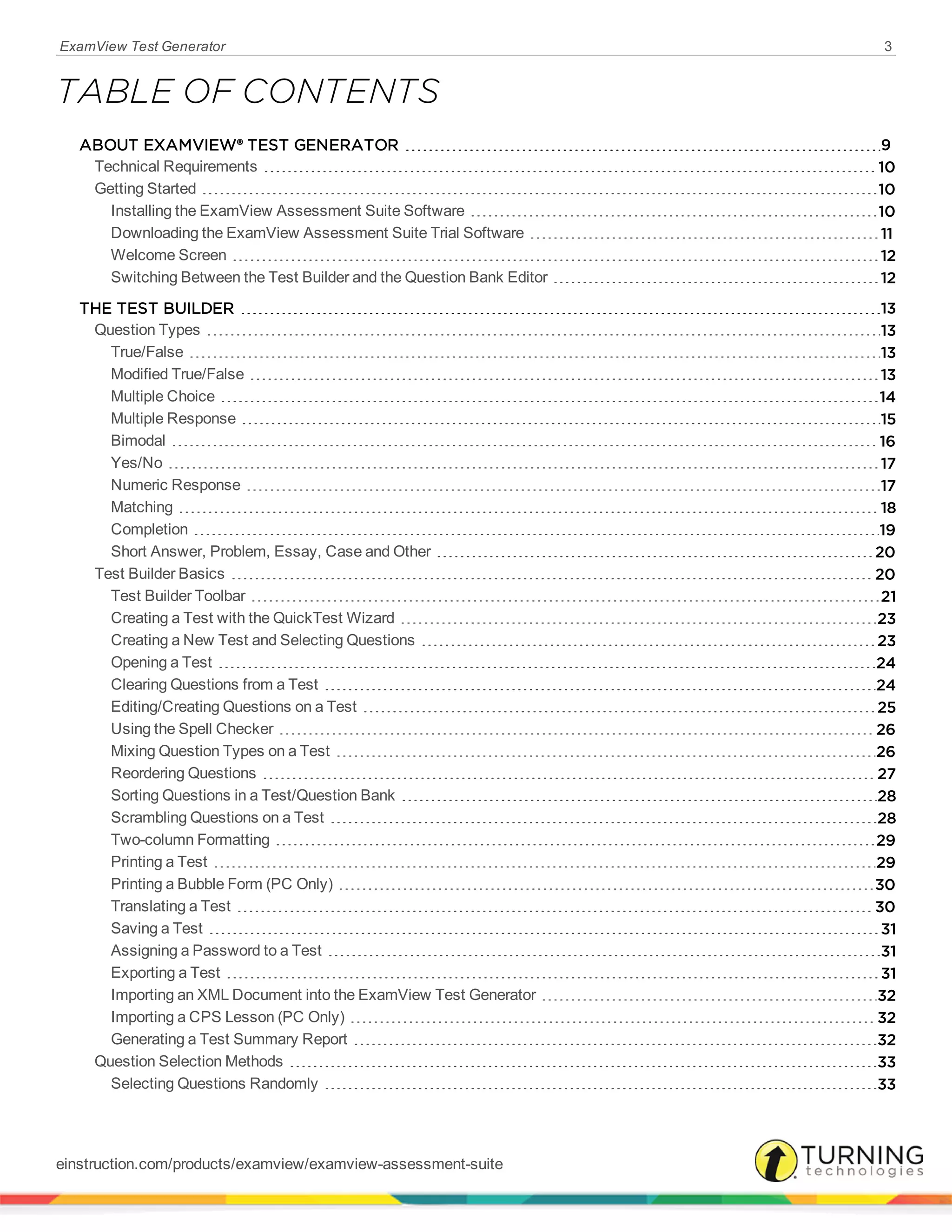 ExamView Test Generator 3
TABLE OF CONTENTS
ABOUT EXAMVIEW® TEST GENERATOR 9
Technical Requirements 10
Getting Started 10
Installing the ExamView Assessment Suite Software 10
Downloading the ExamView Assessment Suite Trial Software 11
Welcome Screen 12
Switching Between the Test Builder and the Question Bank Editor 12
THE TEST BUILDER 13
Question Types 13
True/False 13
Modified True/False 13
Multiple Choice 14
Multiple Response 15
Bimodal 16
Yes/No 17
Numeric Response 17
Matching 18
Completion 19
Short Answer, Problem, Essay, Case and Other 20
Test Builder Basics 20
Test Builder Toolbar 21
Creating a Test with the QuickTest Wizard 23
Creating a New Test and Selecting Questions 23
Opening a Test 24
Clearing Questions from a Test 24
Editing/Creating Questions on a Test 25
Using the Spell Checker 26
Mixing Question Types on a Test 26
Reordering Questions 27
Sorting Questions in a Test/Question Bank 28
Scrambling Questions on a Test 28
Two-column Formatting 29
Printing a Test 29
Printing a Bubble Form (PC Only) 30
Translating a Test 30
Saving a Test 31
Assigning a Password to a Test 31
Exporting a Test 31
Importing an XML Document into the ExamView Test Generator 32
Importing a CPS Lesson (PC Only) 32
Generating a Test Summary Report 32
Question Selection Methods 33
Selecting Questions Randomly 33
einstruction.com/products/examview/examview-assessment-suite
 