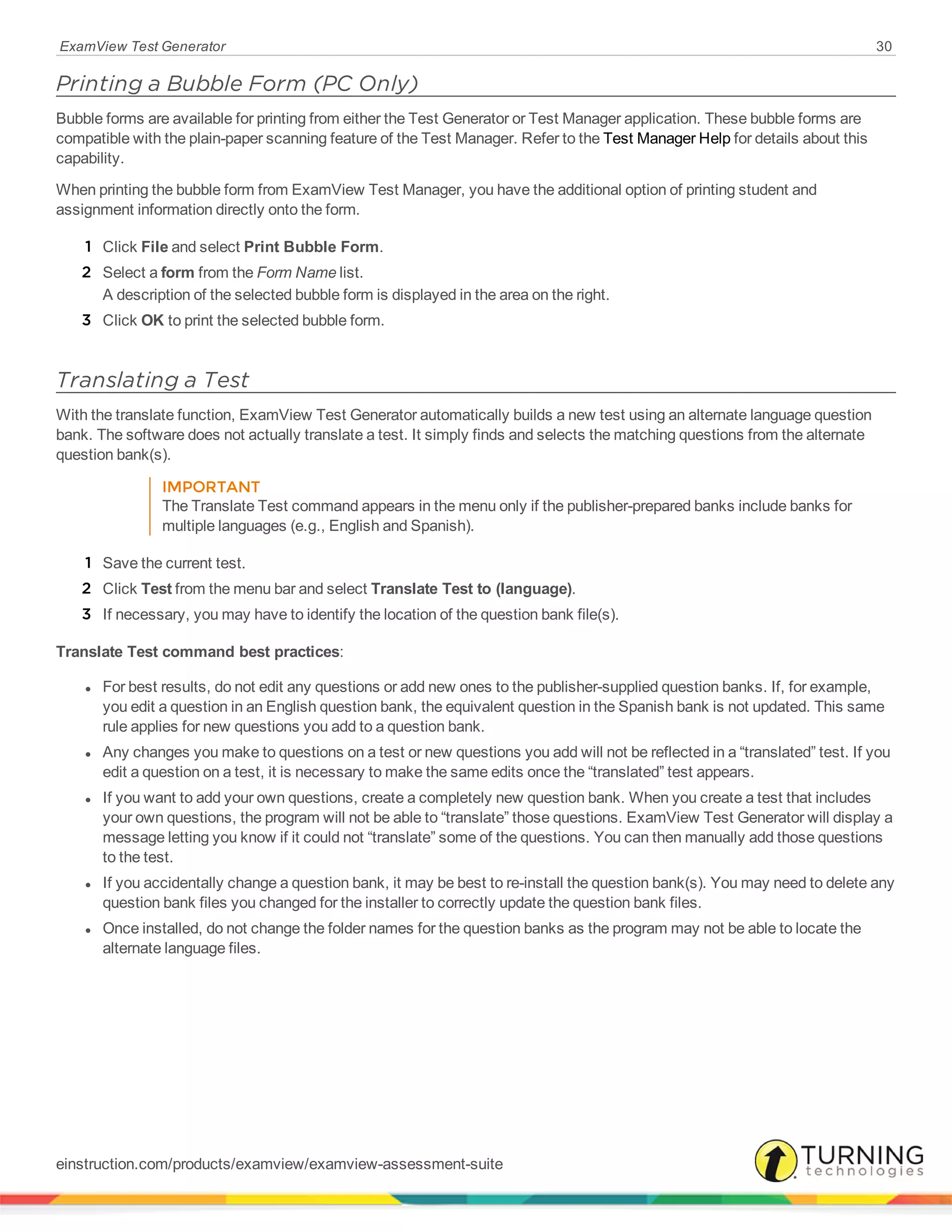 ExamView Test Generator 30
Printing a Bubble Form (PC Only)
Bubble forms are available for printing from either the Test Generator or Test Manager application. These bubble forms are
compatible with the plain-paper scanning feature of the Test Manager. Refer to the Test Manager Help for details about this
capability.
When printing the bubble form from ExamView Test Manager, you have the additional option of printing student and
assignment information directly onto the form.
1 Click File and select Print Bubble Form.
2 Select a form from the Form Name list.
A description of the selected bubble form is displayed in the area on the right.
3 Click OK to print the selected bubble form.
Translating a Test
With the translate function, ExamView Test Generator automatically builds a new test using an alternate language question
bank. The software does not actually translate a test. It simply finds and selects the matching questions from the alternate
question bank(s).
IMPORTANT
The Translate Test command appears in the menu only if the publisher-prepared banks include banks for
multiple languages (e.g., English and Spanish).
1 Save the current test.
2 Click Test from the menu bar and select Translate Test to (language).
3 If necessary, you may have to identify the location of the question bank file(s).
Translate Test command best practices:
l For best results, do not edit any questions or add new ones to the publisher-supplied question banks. If, for example,
you edit a question in an English question bank, the equivalent question in the Spanish bank is not updated. This same
rule applies for new questions you add to a question bank.
l Any changes you make to questions on a test or new questions you add will not be reflected in a “translated” test. If you
edit a question on a test, it is necessary to make the same edits once the “translated” test appears.
l If you want to add your own questions, create a completely new question bank. When you create a test that includes
your own questions, the program will not be able to “translate” those questions. ExamView Test Generator will display a
message letting you know if it could not “translate” some of the questions. You can then manually add those questions
to the test.
l If you accidentally change a question bank, it may be best to re-install the question bank(s). You may need to delete any
question bank files you changed for the installer to correctly update the question bank files.
l Once installed, do not change the folder names for the question banks as the program may not be able to locate the
alternate language files.
einstruction.com/products/examview/examview-assessment-suite
 