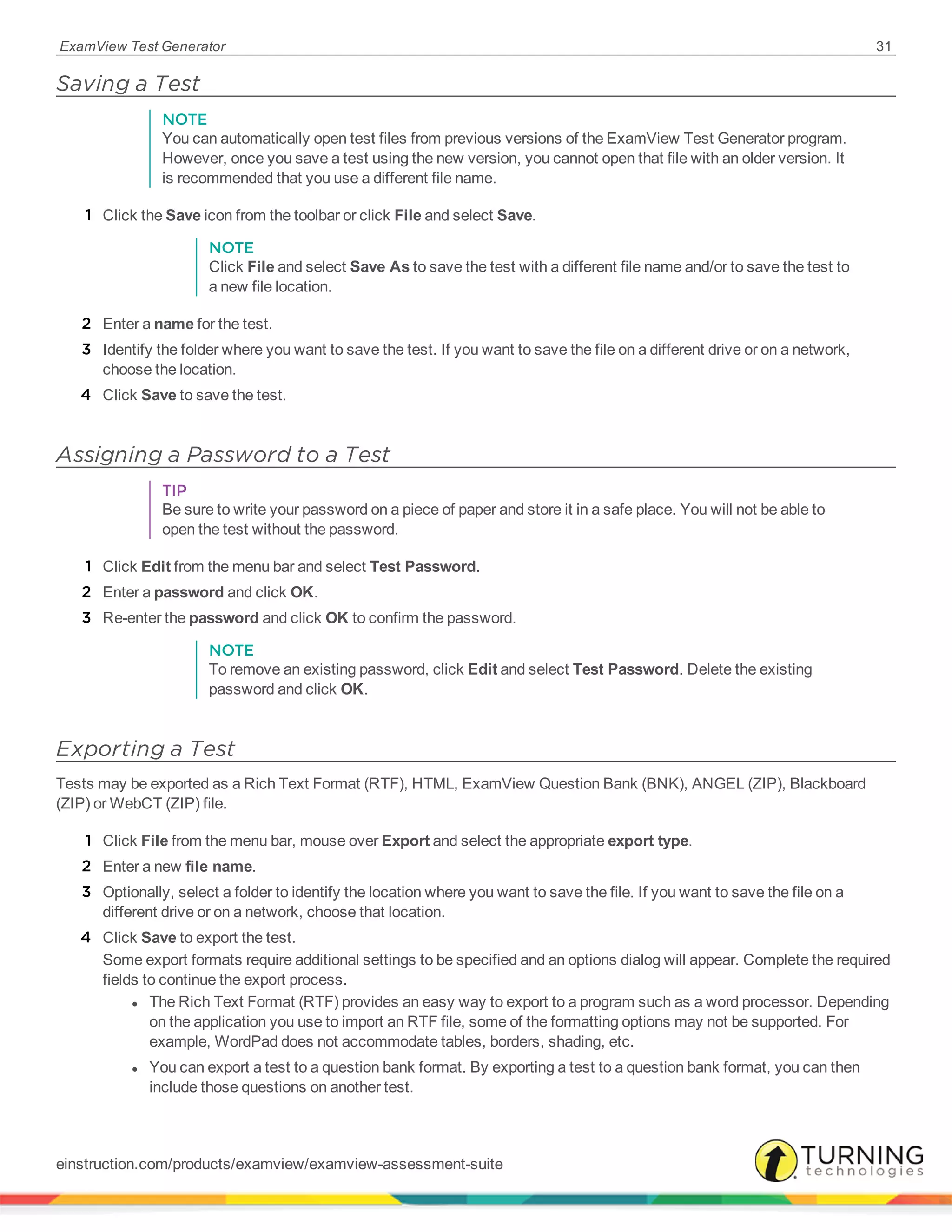 ExamView Test Generator 31
Saving a Test
NOTE
You can automatically open test files from previous versions of the ExamView Test Generator program.
However, once you save a test using the new version, you cannot open that file with an older version. It
is recommended that you use a different file name.
1 Click the Save icon from the toolbar or click File and select Save.
NOTE
Click File and select Save As to save the test with a different file name and/or to save the test to
a new file location.
2 Enter a name for the test.
3 Identify the folder where you want to save the test. If you want to save the file on a different drive or on a network,
choose the location.
4 Click Save to save the test.
Assigning a Password to a Test
TIP
Be sure to write your password on a piece of paper and store it in a safe place. You will not be able to
open the test without the password.
1 Click Edit from the menu bar and select Test Password.
2 Enter a password and click OK.
3 Re-enter the password and click OK to confirm the password.
NOTE
To remove an existing password, click Edit and select Test Password. Delete the existing
password and click OK.
Exporting a Test
Tests may be exported as a Rich Text Format (RTF), HTML, ExamView Question Bank (BNK), ANGEL (ZIP), Blackboard
(ZIP) or WebCT (ZIP) file.
1 Click File from the menu bar, mouse over Export and select the appropriate export type.
2 Enter a new file name.
3 Optionally, select a folder to identify the location where you want to save the file. If you want to save the file on a
different drive or on a network, choose that location.
4 Click Save to export the test.
Some export formats require additional settings to be specified and an options dialog will appear. Complete the required
fields to continue the export process.
l The Rich Text Format (RTF) provides an easy way to export to a program such as a word processor. Depending
on the application you use to import an RTF file, some of the formatting options may not be supported. For
example, WordPad does not accommodate tables, borders, shading, etc.
l You can export a test to a question bank format. By exporting a test to a question bank format, you can then
include those questions on another test.
einstruction.com/products/examview/examview-assessment-suite
 