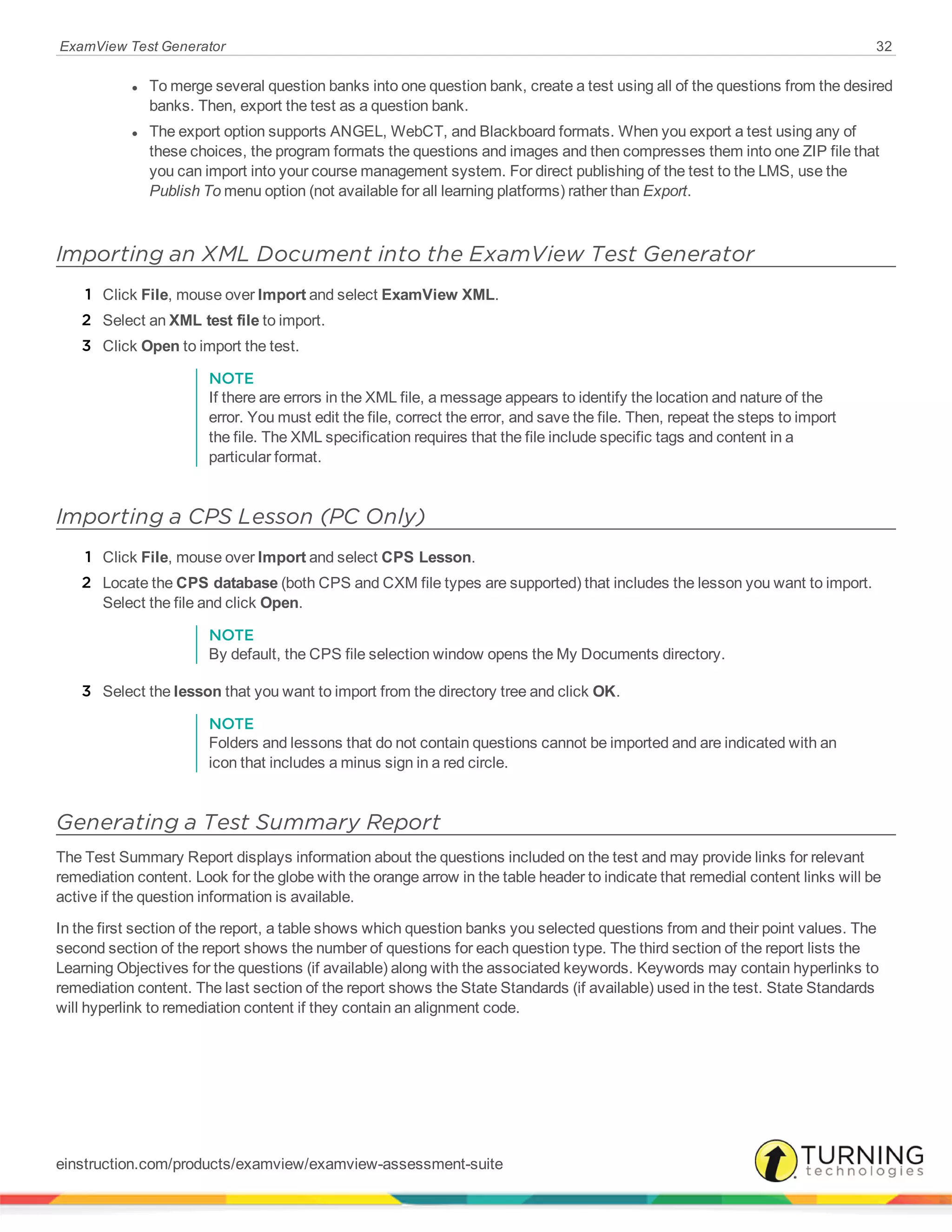 ExamView Test Generator 32
l To merge several question banks into one question bank, create a test using all of the questions from the desired
banks. Then, export the test as a question bank.
l The export option supports ANGEL, WebCT, and Blackboard formats. When you export a test using any of
these choices, the program formats the questions and images and then compresses them into one ZIP file that
you can import into your course management system. For direct publishing of the test to the LMS, use the
Publish To menu option (not available for all learning platforms) rather than Export.
Importing an XML Document into the ExamView Test Generator
1 Click File, mouse over Import and select ExamView XML.
2 Select an XML test file to import.
3 Click Open to import the test.
NOTE
If there are errors in the XML file, a message appears to identify the location and nature of the
error. You must edit the file, correct the error, and save the file. Then, repeat the steps to import
the file. The XML specification requires that the file include specific tags and content in a
particular format.
Importing a CPS Lesson (PC Only)
1 Click File, mouse over Import and select CPS Lesson.
2 Locate the CPS database (both CPS and CXM file types are supported) that includes the lesson you want to import.
Select the file and click Open.
NOTE
By default, the CPS file selection window opens the My Documents directory.
3 Select the lesson that you want to import from the directory tree and click OK.
NOTE
Folders and lessons that do not contain questions cannot be imported and are indicated with an
icon that includes a minus sign in a red circle.
Generating a Test Summary Report
The Test Summary Report displays information about the questions included on the test and may provide links for relevant
remediation content. Look for the globe with the orange arrow in the table header to indicate that remedial content links will be
active if the question information is available.
In the first section of the report, a table shows which question banks you selected questions from and their point values. The
second section of the report shows the number of questions for each question type. The third section of the report lists the
Learning Objectives for the questions (if available) along with the associated keywords. Keywords may contain hyperlinks to
remediation content. The last section of the report shows the State Standards (if available) used in the test. State Standards
will hyperlink to remediation content if they contain an alignment code.
einstruction.com/products/examview/examview-assessment-suite
 
