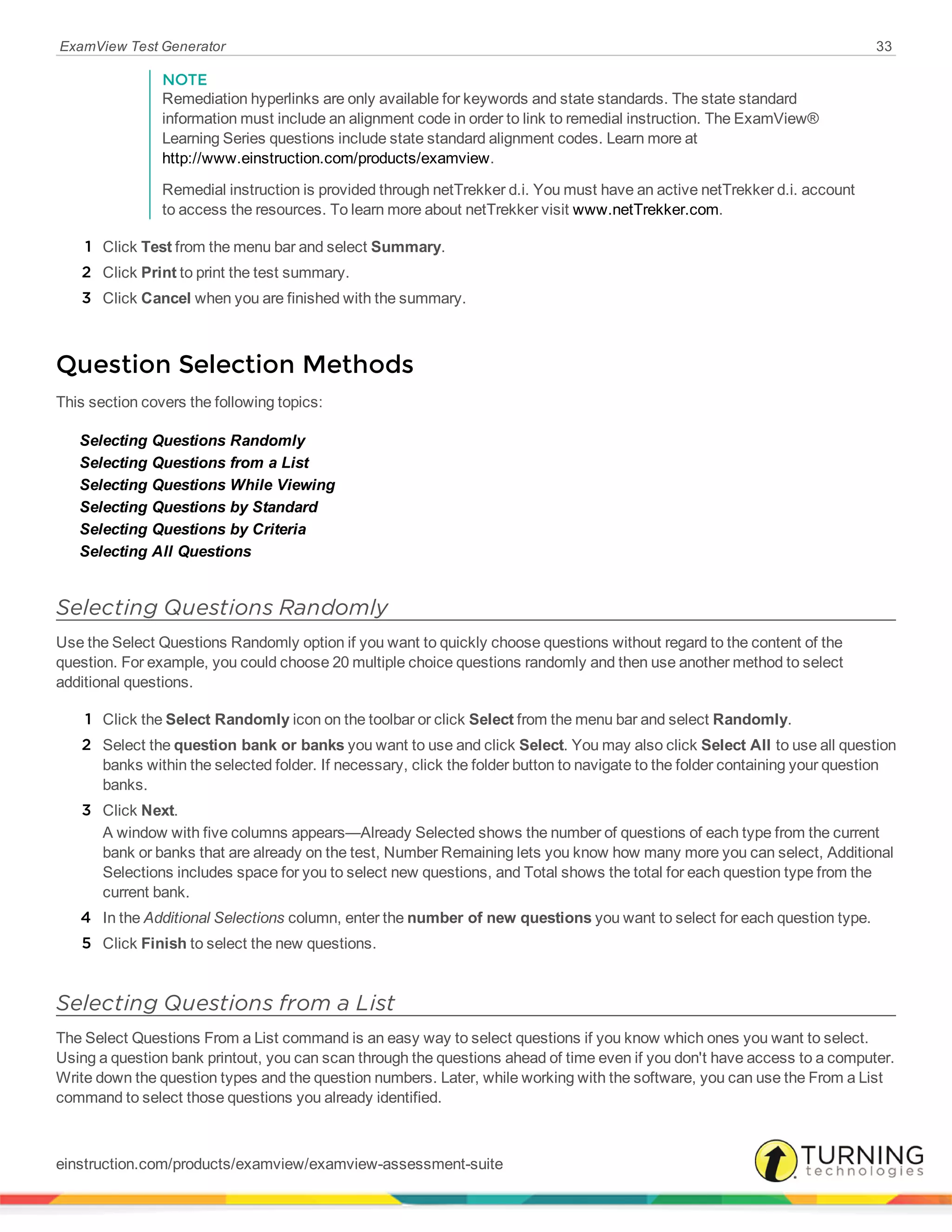 ExamView Test Generator 33
NOTE
Remediation hyperlinks are only available for keywords and state standards. The state standard
information must include an alignment code in order to link to remedial instruction. The ExamView®
Learning Series questions include state standard alignment codes. Learn more at
http://www.einstruction.com/products/examview.
Remedial instruction is provided through netTrekker d.i. You must have an active netTrekker d.i. account
to access the resources. To learn more about netTrekker visit www.netTrekker.com.
1 Click Test from the menu bar and select Summary.
2 Click Print to print the test summary.
3 Click Cancel when you are finished with the summary.
Question Selection Methods
This section covers the following topics:
Selecting Questions Randomly
Selecting Questions from a List
Selecting Questions While Viewing
Selecting Questions by Standard
Selecting Questions by Criteria
Selecting All Questions
Selecting Questions Randomly
Use the Select Questions Randomly option if you want to quickly choose questions without regard to the content of the
question. For example, you could choose 20 multiple choice questions randomly and then use another method to select
additional questions.
1 Click the Select Randomly icon on the toolbar or click Select from the menu bar and select Randomly.
2 Select the question bank or banks you want to use and click Select. You may also click Select All to use all question
banks within the selected folder. If necessary, click the folder button to navigate to the folder containing your question
banks.
3 Click Next.
A window with five columns appears—Already Selected shows the number of questions of each type from the current
bank or banks that are already on the test, Number Remaining lets you know how many more you can select, Additional
Selections includes space for you to select new questions, and Total shows the total for each question type from the
current bank.
4 In the Additional Selections column, enter the number of new questions you want to select for each question type.
5 Click Finish to select the new questions.
Selecting Questions from a List
The Select Questions From a List command is an easy way to select questions if you know which ones you want to select.
Using a question bank printout, you can scan through the questions ahead of time even if you don't have access to a computer.
Write down the question types and the question numbers. Later, while working with the software, you can use the From a List
command to select those questions you already identified.
einstruction.com/products/examview/examview-assessment-suite
 