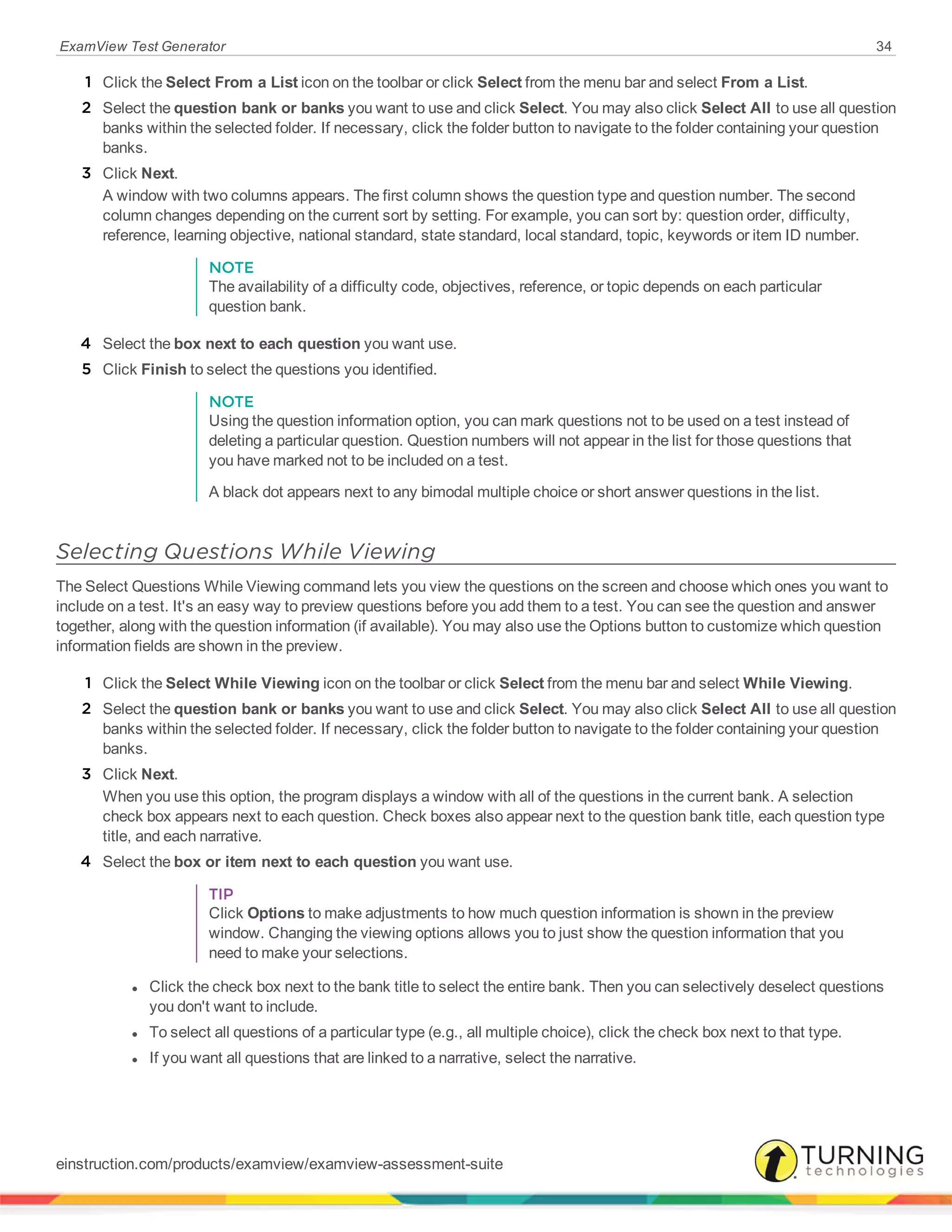 ExamView Test Generator 34
1 Click the Select From a List icon on the toolbar or click Select from the menu bar and select From a List.
2 Select the question bank or banks you want to use and click Select. You may also click Select All to use all question
banks within the selected folder. If necessary, click the folder button to navigate to the folder containing your question
banks.
3 Click Next.
A window with two columns appears. The first column shows the question type and question number. The second
column changes depending on the current sort by setting. For example, you can sort by: question order, difficulty,
reference, learning objective, national standard, state standard, local standard, topic, keywords or item ID number.
NOTE
The availability of a difficulty code, objectives, reference, or topic depends on each particular
question bank.
4 Select the box next to each question you want use.
5 Click Finish to select the questions you identified.
NOTE
Using the question information option, you can mark questions not to be used on a test instead of
deleting a particular question. Question numbers will not appear in the list for those questions that
you have marked not to be included on a test.
A black dot appears next to any bimodal multiple choice or short answer questions in the list.
Selecting Questions While Viewing
The Select Questions While Viewing command lets you view the questions on the screen and choose which ones you want to
include on a test. It's an easy way to preview questions before you add them to a test. You can see the question and answer
together, along with the question information (if available). You may also use the Options button to customize which question
information fields are shown in the preview.
1 Click the Select While Viewing icon on the toolbar or click Select from the menu bar and select While Viewing.
2 Select the question bank or banks you want to use and click Select. You may also click Select All to use all question
banks within the selected folder. If necessary, click the folder button to navigate to the folder containing your question
banks.
3 Click Next.
When you use this option, the program displays a window with all of the questions in the current bank. A selection
check box appears next to each question. Check boxes also appear next to the question bank title, each question type
title, and each narrative.
4 Select the box or item next to each question you want use.
TIP
Click Options to make adjustments to how much question information is shown in the preview
window. Changing the viewing options allows you to just show the question information that you
need to make your selections.
l Click the check box next to the bank title to select the entire bank. Then you can selectively deselect questions
you don't want to include.
l To select all questions of a particular type (e.g., all multiple choice), click the check box next to that type.
l If you want all questions that are linked to a narrative, select the narrative.
einstruction.com/products/examview/examview-assessment-suite
 