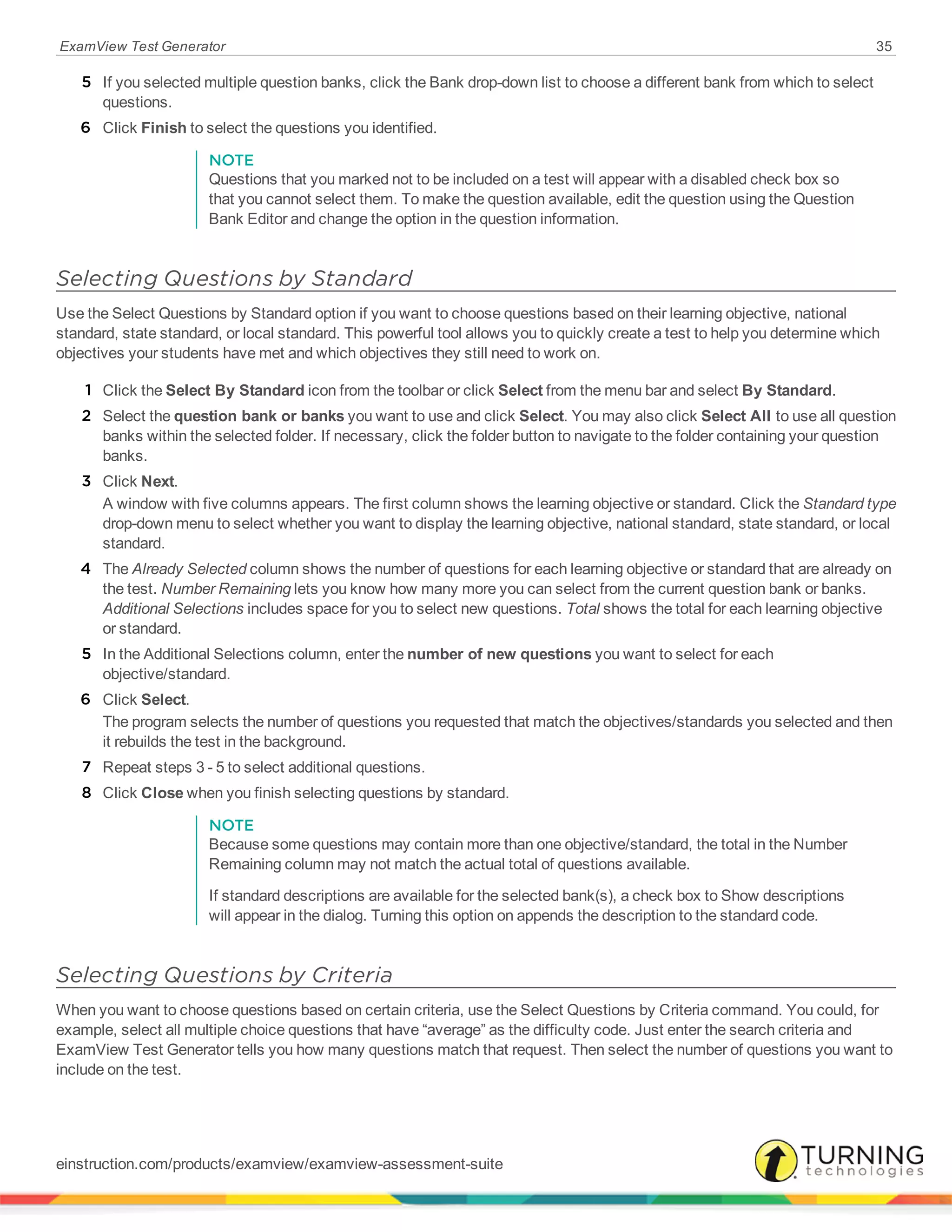 ExamView Test Generator 35
5 If you selected multiple question banks, click the Bank drop-down list to choose a different bank from which to select
questions.
6 Click Finish to select the questions you identified.
NOTE
Questions that you marked not to be included on a test will appear with a disabled check box so
that you cannot select them. To make the question available, edit the question using the Question
Bank Editor and change the option in the question information.
Selecting Questions by Standard
Use the Select Questions by Standard option if you want to choose questions based on their learning objective, national
standard, state standard, or local standard. This powerful tool allows you to quickly create a test to help you determine which
objectives your students have met and which objectives they still need to work on.
1 Click the Select By Standard icon from the toolbar or click Select from the menu bar and select By Standard.
2 Select the question bank or banks you want to use and click Select. You may also click Select All to use all question
banks within the selected folder. If necessary, click the folder button to navigate to the folder containing your question
banks.
3 Click Next.
A window with five columns appears. The first column shows the learning objective or standard. Click the Standard type
drop-down menu to select whether you want to display the learning objective, national standard, state standard, or local
standard.
4 The Already Selected column shows the number of questions for each learning objective or standard that are already on
the test. Number Remaining lets you know how many more you can select from the current question bank or banks.
Additional Selections includes space for you to select new questions. Total shows the total for each learning objective
or standard.
5 In the Additional Selections column, enter the number of new questions you want to select for each
objective/standard.
6 Click Select.
The program selects the number of questions you requested that match the objectives/standards you selected and then
it rebuilds the test in the background.
7 Repeat steps 3 - 5 to select additional questions.
8 Click Close when you finish selecting questions by standard.
NOTE
Because some questions may contain more than one objective/standard, the total in the Number
Remaining column may not match the actual total of questions available.
If standard descriptions are available for the selected bank(s), a check box to Show descriptions
will appear in the dialog. Turning this option on appends the description to the standard code.
Selecting Questions by Criteria
When you want to choose questions based on certain criteria, use the Select Questions by Criteria command. You could, for
example, select all multiple choice questions that have “average” as the difficulty code. Just enter the search criteria and
ExamView Test Generator tells you how many questions match that request. Then select the number of questions you want to
include on the test.
einstruction.com/products/examview/examview-assessment-suite
 