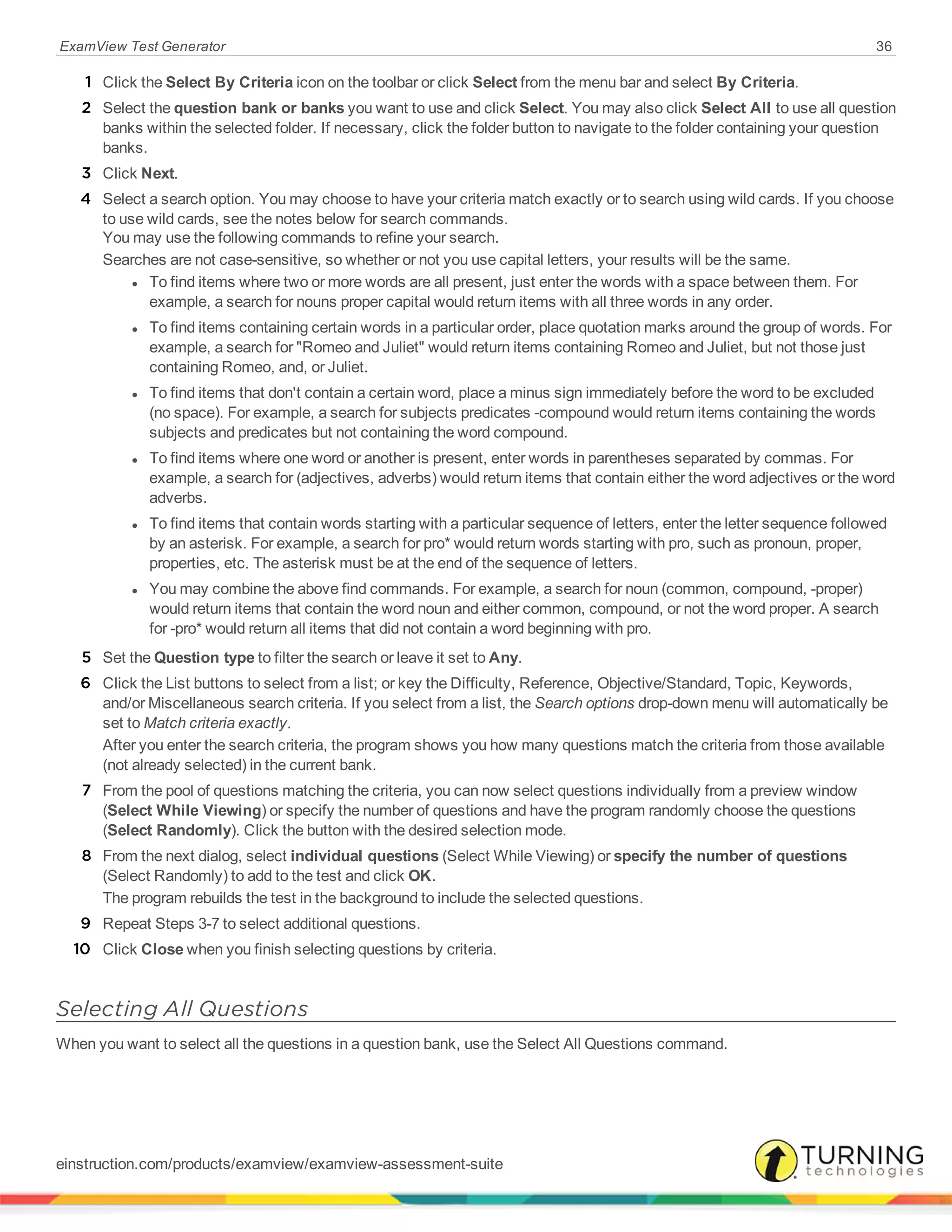 ExamView Test Generator 36
1 Click the Select By Criteria icon on the toolbar or click Select from the menu bar and select By Criteria.
2 Select the question bank or banks you want to use and click Select. You may also click Select All to use all question
banks within the selected folder. If necessary, click the folder button to navigate to the folder containing your question
banks.
3 Click Next.
4 Select a search option. You may choose to have your criteria match exactly or to search using wild cards. If you choose
to use wild cards, see the notes below for search commands.
You may use the following commands to refine your search.
Searches are not case-sensitive, so whether or not you use capital letters, your results will be the same.
l To find items where two or more words are all present, just enter the words with a space between them. For
example, a search for nouns proper capital would return items with all three words in any order.
l To find items containing certain words in a particular order, place quotation marks around the group of words. For
example, a search for "Romeo and Juliet" would return items containing Romeo and Juliet, but not those just
containing Romeo, and, or Juliet.
l To find items that don't contain a certain word, place a minus sign immediately before the word to be excluded
(no space). For example, a search for subjects predicates -compound would return items containing the words
subjects and predicates but not containing the word compound.
l To find items where one word or another is present, enter words in parentheses separated by commas. For
example, a search for (adjectives, adverbs) would return items that contain either the word adjectives or the word
adverbs.
l To find items that contain words starting with a particular sequence of letters, enter the letter sequence followed
by an asterisk. For example, a search for pro* would return words starting with pro, such as pronoun, proper,
properties, etc. The asterisk must be at the end of the sequence of letters.
l You may combine the above find commands. For example, a search for noun (common, compound, -proper)
would return items that contain the word noun and either common, compound, or not the word proper. A search
for -pro* would return all items that did not contain a word beginning with pro.
5 Set the Question type to filter the search or leave it set to Any.
6 Click the List buttons to select from a list; or key the Difficulty, Reference, Objective/Standard, Topic, Keywords,
and/or Miscellaneous search criteria. If you select from a list, the Search options drop-down menu will automatically be
set to Match criteria exactly.
After you enter the search criteria, the program shows you how many questions match the criteria from those available
(not already selected) in the current bank.
7 From the pool of questions matching the criteria, you can now select questions individually from a preview window
(Select While Viewing) or specify the number of questions and have the program randomly choose the questions
(Select Randomly). Click the button with the desired selection mode.
8 From the next dialog, select individual questions (Select While Viewing) or specify the number of questions
(Select Randomly) to add to the test and click OK.
The program rebuilds the test in the background to include the selected questions.
9 Repeat Steps 3-7 to select additional questions.
10 Click Close when you finish selecting questions by criteria.
Selecting All Questions
When you want to select all the questions in a question bank, use the Select All Questions command.
einstruction.com/products/examview/examview-assessment-suite
 