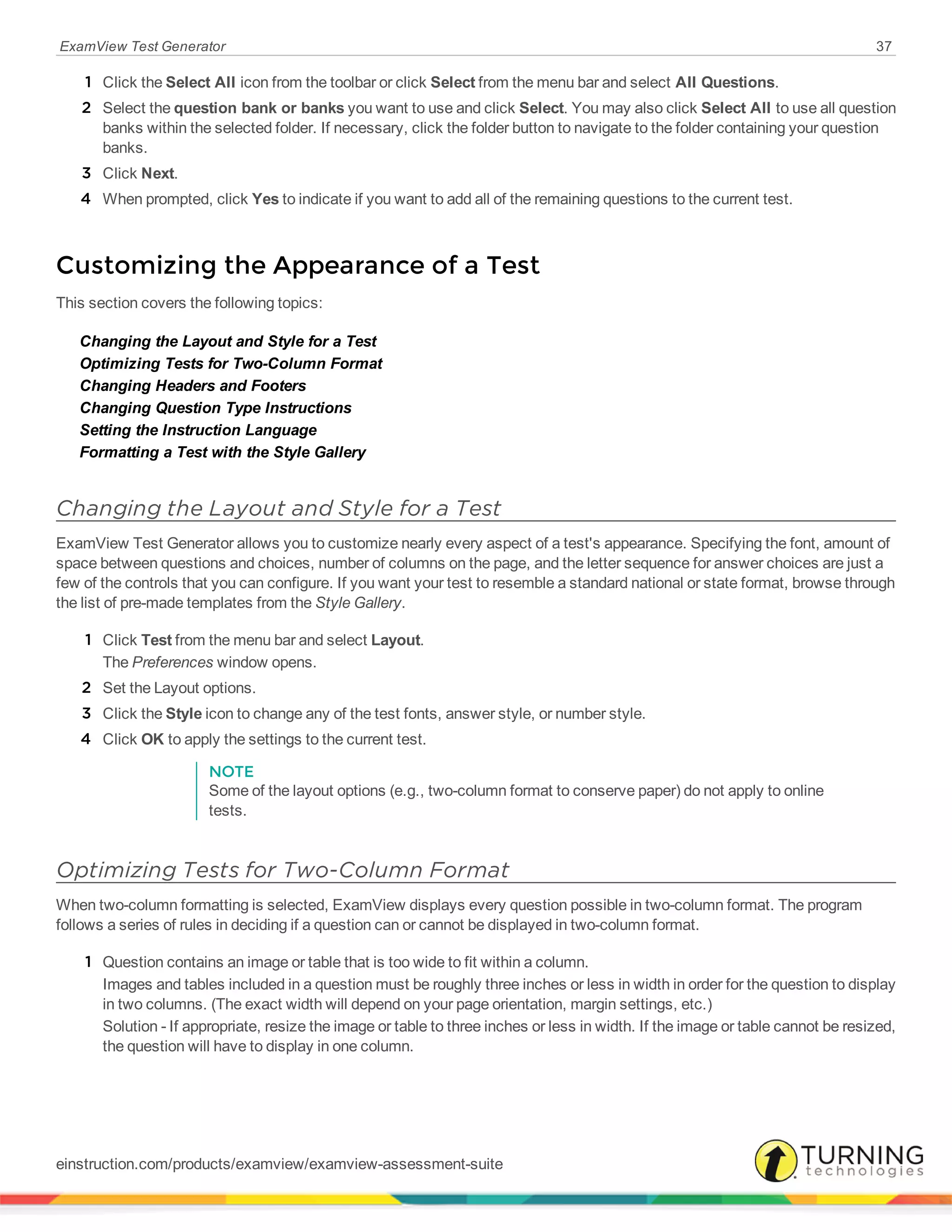 ExamView Test Generator 37
1 Click the Select All icon from the toolbar or click Select from the menu bar and select All Questions.
2 Select the question bank or banks you want to use and click Select. You may also click Select All to use all question
banks within the selected folder. If necessary, click the folder button to navigate to the folder containing your question
banks.
3 Click Next.
4 When prompted, click Yes to indicate if you want to add all of the remaining questions to the current test.
Customizing the Appearance of a Test
This section covers the following topics:
Changing the Layout and Style for a Test
Optimizing Tests for Two-Column Format
Changing Headers and Footers
Changing Question Type Instructions
Setting the Instruction Language
Formatting a Test with the Style Gallery
Changing the Layout and Style for a Test
ExamView Test Generator allows you to customize nearly every aspect of a test's appearance. Specifying the font, amount of
space between questions and choices, number of columns on the page, and the letter sequence for answer choices are just a
few of the controls that you can configure. If you want your test to resemble a standard national or state format, browse through
the list of pre-made templates from the Style Gallery.
1 Click Test from the menu bar and select Layout.
The Preferences window opens.
2 Set the Layout options.
3 Click the Style icon to change any of the test fonts, answer style, or number style.
4 Click OK to apply the settings to the current test.
NOTE
Some of the layout options (e.g., two-column format to conserve paper) do not apply to online
tests.
Optimizing Tests for Two-Column Format
When two-column formatting is selected, ExamView displays every question possible in two-column format. The program
follows a series of rules in deciding if a question can or cannot be displayed in two-column format.
1 Question contains an image or table that is too wide to fit within a column.
Images and tables included in a question must be roughly three inches or less in width in order for the question to display
in two columns. (The exact width will depend on your page orientation, margin settings, etc.)
Solution - If appropriate, resize the image or table to three inches or less in width. If the image or table cannot be resized,
the question will have to display in one column.
einstruction.com/products/examview/examview-assessment-suite
 