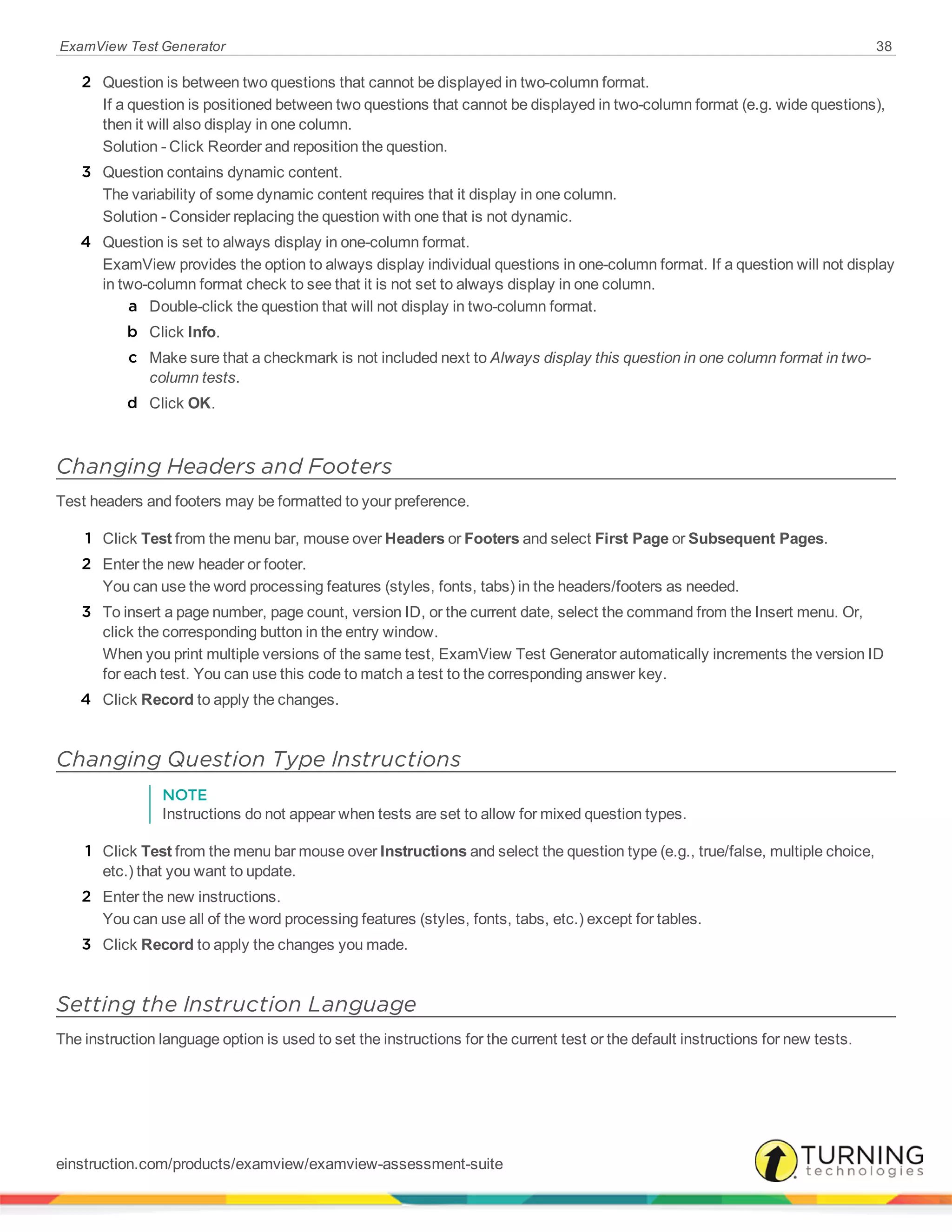 ExamView Test Generator 38
2 Question is between two questions that cannot be displayed in two-column format.
If a question is positioned between two questions that cannot be displayed in two-column format (e.g. wide questions),
then it will also display in one column.
Solution - Click Reorder and reposition the question.
3 Question contains dynamic content.
The variability of some dynamic content requires that it display in one column.
Solution - Consider replacing the question with one that is not dynamic.
4 Question is set to always display in one-column format.
ExamView provides the option to always display individual questions in one-column format. If a question will not display
in two-column format check to see that it is not set to always display in one column.
a Double-click the question that will not display in two-column format.
b Click Info.
c Make sure that a checkmark is not included next to Always display this question in one column format in two-
column tests.
d Click OK.
Changing Headers and Footers
Test headers and footers may be formatted to your preference.
1 Click Test from the menu bar, mouse over Headers or Footers and select First Page or Subsequent Pages.
2 Enter the new header or footer.
You can use the word processing features (styles, fonts, tabs) in the headers/footers as needed.
3 To insert a page number, page count, version ID, or the current date, select the command from the Insert menu. Or,
click the corresponding button in the entry window.
When you print multiple versions of the same test, ExamView Test Generator automatically increments the version ID
for each test. You can use this code to match a test to the corresponding answer key.
4 Click Record to apply the changes.
Changing Question Type Instructions
NOTE
Instructions do not appear when tests are set to allow for mixed question types.
1 Click Test from the menu bar mouse over Instructions and select the question type (e.g., true/false, multiple choice,
etc.) that you want to update.
2 Enter the new instructions.
You can use all of the word processing features (styles, fonts, tabs, etc.) except for tables.
3 Click Record to apply the changes you made.
Setting the Instruction Language
The instruction language option is used to set the instructions for the current test or the default instructions for new tests.
einstruction.com/products/examview/examview-assessment-suite
 
