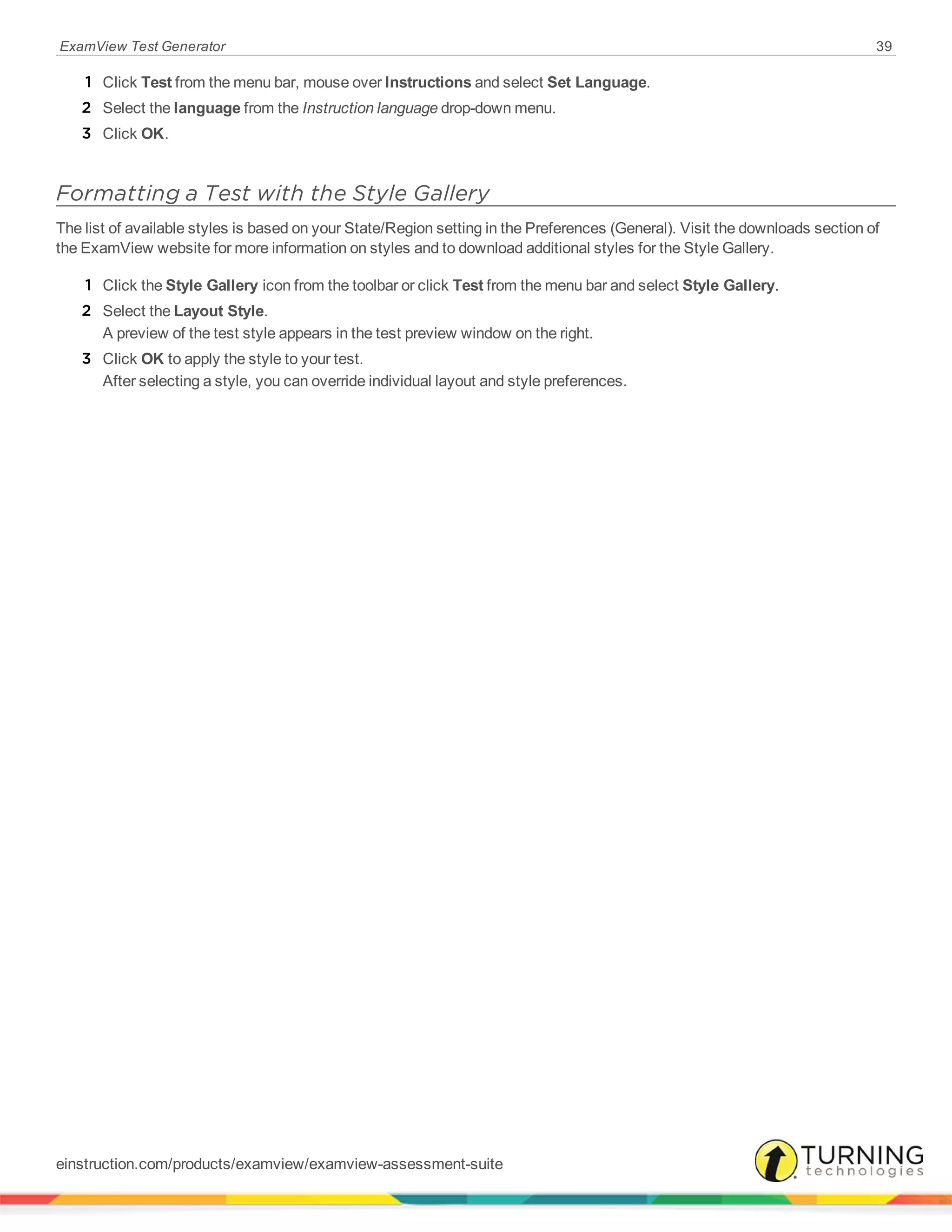 ExamView Test Generator 39
1 Click Test from the menu bar, mouse over Instructions and select Set Language.
2 Select the language from the Instruction language drop-down menu.
3 Click OK.
Formatting a Test with the Style Gallery
The list of available styles is based on your State/Region setting in the Preferences (General). Visit the downloads section of
the ExamView website for more information on styles and to download additional styles for the Style Gallery.
1 Click the Style Gallery icon from the toolbar or click Test from the menu bar and select Style Gallery.
2 Select the Layout Style.
A preview of the test style appears in the test preview window on the right.
3 Click OK to apply the style to your test.
After selecting a style, you can override individual layout and style preferences.
einstruction.com/products/examview/examview-assessment-suite
 