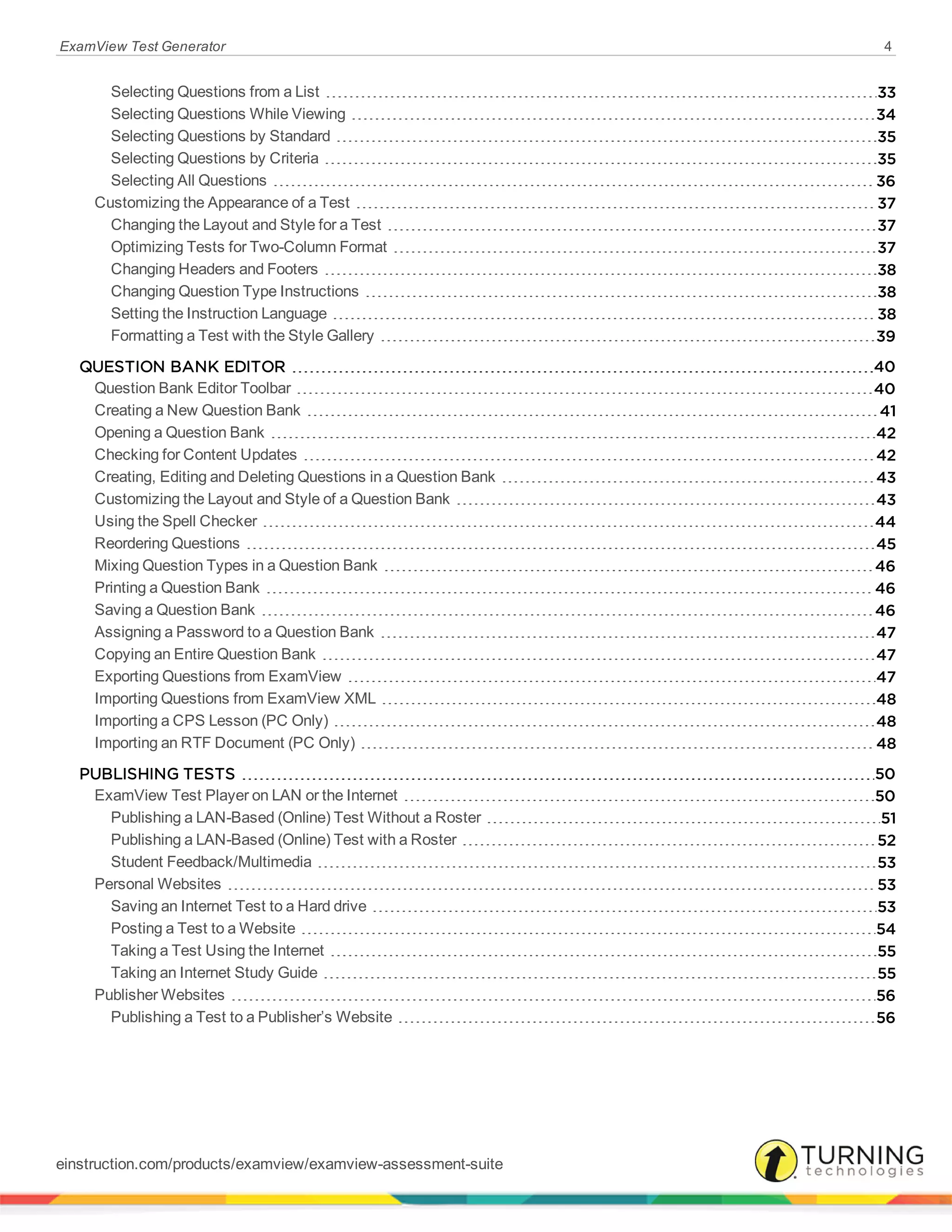 ExamView Test Generator 4
Selecting Questions from a List 33
Selecting Questions While Viewing 34
Selecting Questions by Standard 35
Selecting Questions by Criteria 35
Selecting All Questions 36
Customizing the Appearance of a Test 37
Changing the Layout and Style for a Test 37
Optimizing Tests for Two-Column Format 37
Changing Headers and Footers 38
Changing Question Type Instructions 38
Setting the Instruction Language 38
Formatting a Test with the Style Gallery 39
QUESTION BANK EDITOR 40
Question Bank Editor Toolbar 40
Creating a New Question Bank 41
Opening a Question Bank 42
Checking for Content Updates 42
Creating, Editing and Deleting Questions in a Question Bank 43
Customizing the Layout and Style of a Question Bank 43
Using the Spell Checker 44
Reordering Questions 45
Mixing Question Types in a Question Bank 46
Printing a Question Bank 46
Saving a Question Bank 46
Assigning a Password to a Question Bank 47
Copying an Entire Question Bank 47
Exporting Questions from ExamView 47
Importing Questions from ExamView XML 48
Importing a CPS Lesson (PC Only) 48
Importing an RTF Document (PC Only) 48
PUBLISHING TESTS 50
ExamView Test Player on LAN or the Internet 50
Publishing a LAN-Based (Online) Test Without a Roster 51
Publishing a LAN-Based (Online) Test with a Roster 52
Student Feedback/Multimedia 53
Personal Websites 53
Saving an Internet Test to a Hard drive 53
Posting a Test to a Website 54
Taking a Test Using the Internet 55
Taking an Internet Study Guide 55
Publisher Websites 56
Publishing a Test to a Publisher’s Website 56
einstruction.com/products/examview/examview-assessment-suite
 