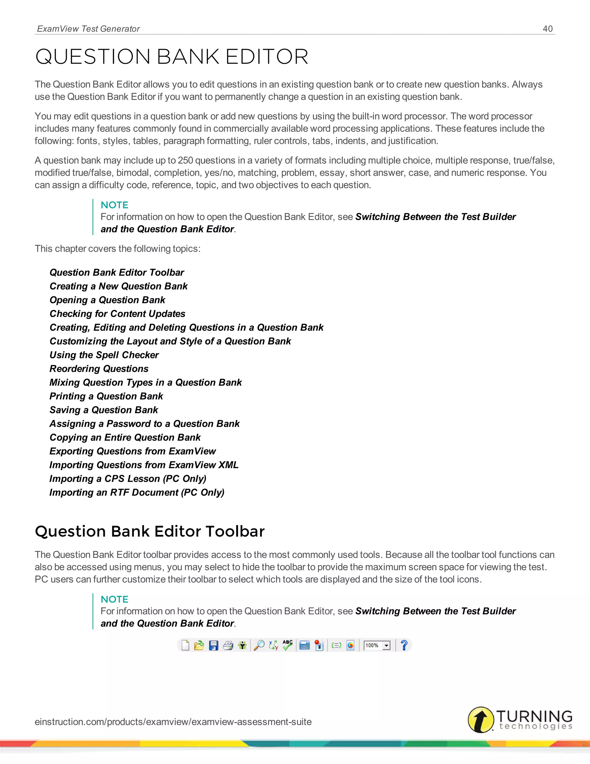 ExamView Test Generator 40
QUESTION BANK EDITOR
The Question Bank Editor allows you to edit questions in an existing question bank or to create new question banks. Always
use the Question Bank Editor if you want to permanently change a question in an existing question bank.
You may edit questions in a question bank or add new questions by using the built-in word processor. The word processor
includes many features commonly found in commercially available word processing applications. These features include the
following: fonts, styles, tables, paragraph formatting, ruler controls, tabs, indents, and justification.
A question bank may include up to 250 questions in a variety of formats including multiple choice, multiple response, true/false,
modified true/false, bimodal, completion, yes/no, matching, problem, essay, short answer, case, and numeric response. You
can assign a difficulty code, reference, topic, and two objectives to each question.
NOTE
For information on how to open the Question Bank Editor, see Switching Between the Test Builder
and the Question Bank Editor.
This chapter covers the following topics:
Question Bank Editor Toolbar
Creating a New Question Bank
Opening a Question Bank
Checking for Content Updates
Creating, Editing and Deleting Questions in a Question Bank
Customizing the Layout and Style of a Question Bank
Using the Spell Checker
Reordering Questions
Mixing Question Types in a Question Bank
Printing a Question Bank
Saving a Question Bank
Assigning a Password to a Question Bank
Copying an Entire Question Bank
Exporting Questions from ExamView
Importing Questions from ExamView XML
Importing a CPS Lesson (PC Only)
Importing an RTF Document (PC Only)
Question Bank Editor Toolbar
The Question Bank Editor toolbar provides access to the most commonly used tools. Because all the toolbar tool functions can
also be accessed using menus, you may select to hide the toolbar to provide the maximum screen space for viewing the test.
PC users can further customize their toolbar to select which tools are displayed and the size of the tool icons.
NOTE
For information on how to open the Question Bank Editor, see Switching Between the Test Builder
and the Question Bank Editor.
einstruction.com/products/examview/examview-assessment-suite
 