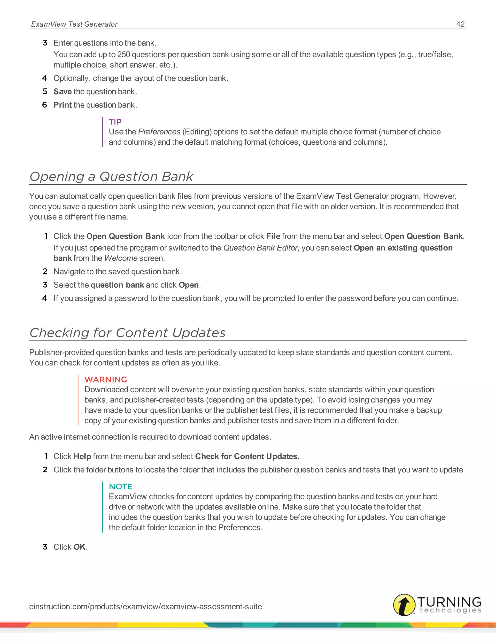 ExamView Test Generator 42
3 Enter questions into the bank.
You can add up to 250 questions per question bank using some or all of the available question types (e.g., true/false,
multiple choice, short answer, etc.).
4 Optionally, change the layout of the question bank.
5 Save the question bank.
6 Print the question bank.
TIP
Use the Preferences (Editing) options to set the default multiple choice format (number of choice
and columns) and the default matching format (choices, questions and columns).
Opening a Question Bank
You can automatically open question bank files from previous versions of the ExamView Test Generator program. However,
once you save a question bank using the new version, you cannot open that file with an older version. It is recommended that
you use a different file name.
1 Click the Open Question Bank icon from the toolbar or click File from the menu bar and select Open Question Bank.
If you just opened the program or switched to the Question Bank Editor, you can select Open an existing question
bank from the Welcome screen.
2 Navigate to the saved question bank.
3 Select the question bank and click Open.
4 If you assigned a password to the question bank, you will be prompted to enter the password before you can continue.
Checking for Content Updates
Publisher-provided question banks and tests are periodically updated to keep state standards and question content current.
You can check for content updates as often as you like.
WARNING
Downloaded content will overwrite your existing question banks, state standards within your question
banks, and publisher-created tests (depending on the update type). To avoid losing changes you may
have made to your question banks or the publisher test files, it is recommended that you make a backup
copy of your existing question banks and publisher tests and save them in a different folder.
An active internet connection is required to download content updates.
1 Click Help from the menu bar and select Check for Content Updates.
2 Click the folder buttons to locate the folder that includes the publisher question banks and tests that you want to update
NOTE
ExamView checks for content updates by comparing the question banks and tests on your hard
drive or network with the updates available online. Make sure that you locate the folder that
includes the question banks that you wish to update before checking for updates. You can change
the default folder location in the Preferences.
3 Click OK.
einstruction.com/products/examview/examview-assessment-suite
 